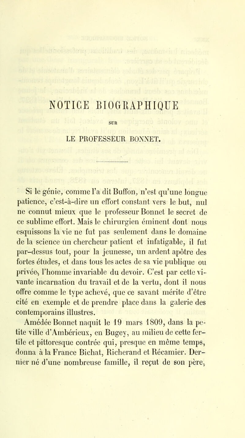 NOTICE BIOCtEAPÏÏIQUE LE PROFESSEUR BONNET. Si le génie, comme l'a dit Buffon, n'est qu'une longue patience, c'est-à-dire un effort constant vers le but, nul ne connut mieux que le professeur Bonnet le secret de ce sublime effort. Mais le chirurgien éminent dont nous esquissons la vie ne fut pas seulement dans le domaine de la science un chercheur patient et infatigable, il fut par-dessus tout, pour la jeunesse, un ardent apôtre des fortes études, et dans tous les actes de sa vie publique ou privée-, l'homme invariable du devoir. C'est par cette vi- vante incarnation du travail et de la vertu, dont il nous offre comme le type achevé, que ce savant mérite d'être cité en exemple et de prendre place dans la galerie des contemporains illustres. Amédée Bonnet naquit le 19 mars 1809, dans la pe- tite ville d'Ambérieux, en Bugey, au milieu de cette fer- tile et pittoresque contrée qui, presque en même temps, donna à la France Bichat, Richerand et Récamier. Der- nier né d'une nombreuse famille, il reçut de son père.