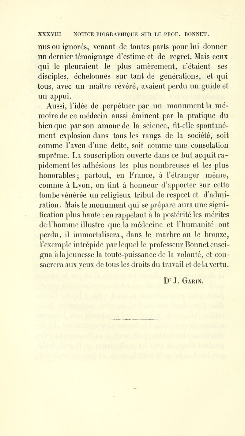 nus OU ignorés, venant de toutes parts pour lui donner un dernier témoignage d'estime et de regret. Mais ceux qui le pleuraient le plus amèrement, c'étaient ses disciples, échelonnés sur tant de générations, et qui tous, avec un maître révéré, avaient perdu un guide et un appui. Aussij l'idée de perpétuer par un monument la mé- moire de ce médecin aussi éminent par la pratique du bien que par son amour de la science, fit-elle spontané- ment explosion dans tous les rangs de la société, soit comme l'aveu d'une dette, soit comme une consolation suprême. La souscription ouverte dans ce but acquit ra- pidement les adhésions les plus nombreuses et les plus honorables ; partout, en France, à l'étranger même, comme à Lyon, on tint à honneur d'apporter sur cette tombe vénérée un religieux tribut de respect et d'admi- ration. Mais le monument qui se prépare aura une signi- fication plus haute : en rappelant à la postérité les mérites de l'homme illustre que la médecine et l'humanité ont perdu, il immortalisera, dans le marbre ou le bronze, l'exemple intrépide par lequel le professeur Bonnet ensei- gna à la jeunesse la toute-puissance de la volonté, et con- sacrera aux yeux de tous les droits du travail et delà vertu. D'J. Garin.