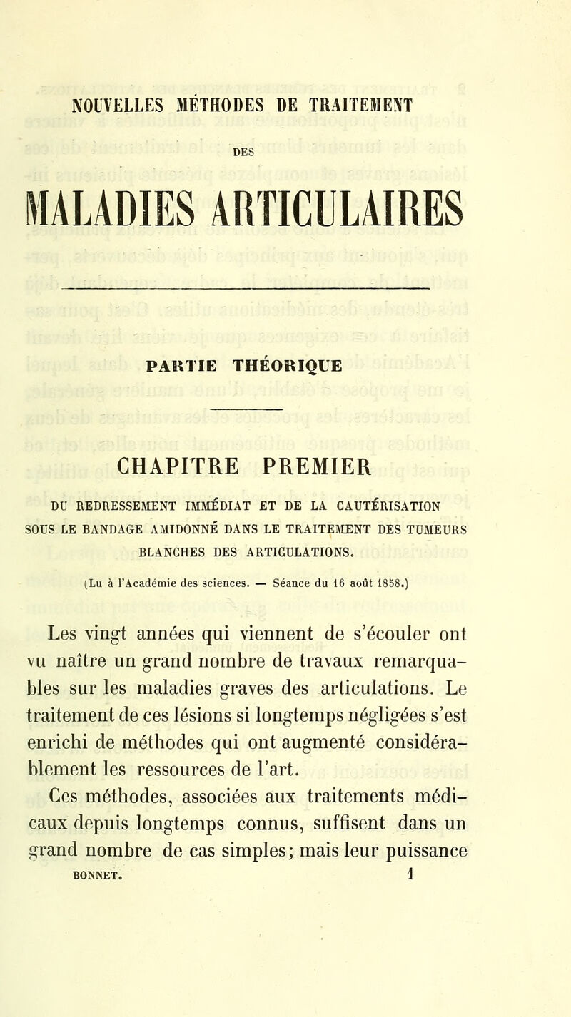 NOUVELLES METHODES DE TRAITEMENT DES MALADIES ARTICULAIRES PARTIE THEORIQUE CHAPITRE PREMIER DU BEDRESSEMENT IMMÉDIAT ET DE LA CAUTÉRISATION SOUS LE BANDAGE AMIDONNÉ DANS LE TRAITEMENT DES TUMEURS BLANCHES DES ARTICULATIONS. (Lu à l'Académie des sciences. — Séance du 16 août 1858.) Les vingt années qui viennent de s'écouler ont vu naître un grand nombre de travaux remarqua- bles sur les maladies graves des articulations. Le traitement de ces lésions si longtemps négligées s'est enrichi de méthodes qui ont augmenté considéra- blement les ressources de l'art. Ces méthodes, associées aux traitements médi- caux depuis longtemps connus, suffisent dans un grand nombre de cas simples; mais leur puissance