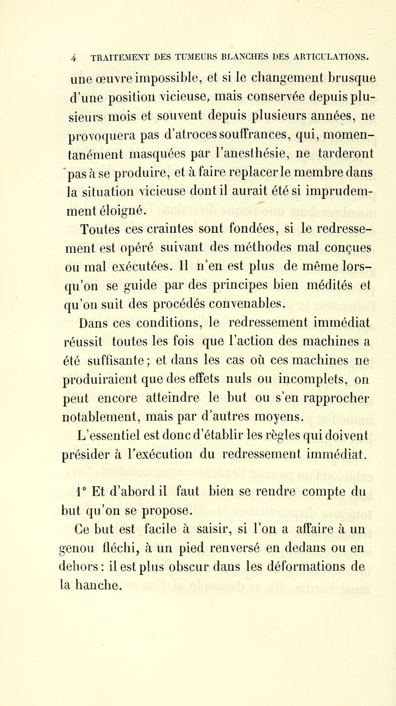 une oeuvre impossible, et si le changement brusque d'une position vicieuse, mais conservée depuis plu- sieurs mois et souvent depuis plusieurs années, ne provoquera pas d'atroces souffrances, qui, momen- tanément masquées par l'anesthésie, ne tarderont pas à se produire, et à faire replacer le membre dans la situation vicieuse dont il aurait été si imprudem- ment éloigné. Toutes ces craintes sont fondées, si le redresse- ment est opéré suivant des méthodes mal conçues ou mal exécutées. Il n'en est plus de même lors- qu'on se guide par des principes bien médités et qu'on suit des procédés convenables. Dans ces conditions, le redressement immédiat réussit toutes les fois que l'action des machines a été suffisante ; et dans les cas où ces machines ne produiraient que des effets nuls ou incomplets, on peut encore atteindre le but ou s'en rapprocher notablement, mais par d'autres moyens. L'essentiel est donc d'établir les règles qui doivent présider à l'exécution du redressement immédiat. r Et d'abord il faut bien se rendre compte du but qu'on se propose. Ce but est facile à saisir, si l'on a affaire à un genou fléchi, à un pied renversé en dedans ou en dehors : il est plus obscur dans les déformations de la hanche.