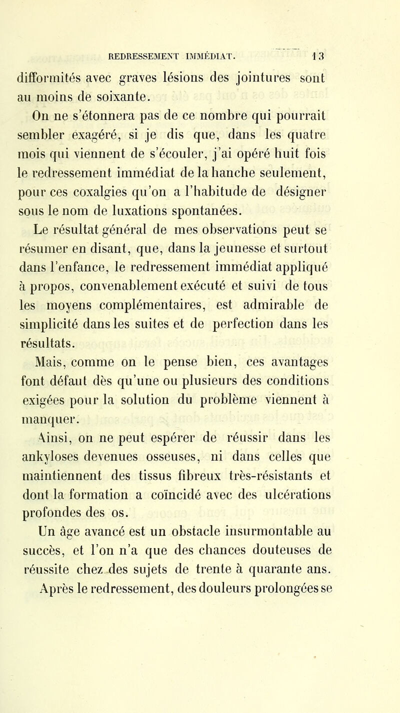 difformités avec graves lésions des jointures sont au moins de soixante. On ne s'étonnera pas de ce nombre qui pourrait sembler exagéré, si je dis que, dans les quatre mois qui viennent de s'écouler, j'ai opéré huit fois le redressement immédiat de la hanche seulement, pour ces coxalgies qu'on a l'habitude de désigner sous le nom de luxations spontanées. Le résultat général de mes observations peut se résumer en disant, que, dans la jeunesse et surtout dans l'enfance, le redressement immédiat appliqué à propos, convenablement exécuté et suivi de tous les moyens complémentaires, est admirable de simplicité dans les suites et de perfection dans les résultats. Mais, comme on le pense bien, ces avantages font défaut dès qu'une ou plusieurs des conditions exigées pour la solution du problème viennent à manquer. \insi, on ne peut espérer de réussir dans les ankyloses devenues osseuses, ni dans celles que maintiennent des tissus fibreux très-résistants et dont la formation a coïncidé avec des ulcérations profondes des os. Un âge avancé est un obstacle insurmontable au succès, et l'on n'a que des chances douteuses de réussite chez des sujets de trente à quarante ans. Après le redressement, des douleurs prolongées se