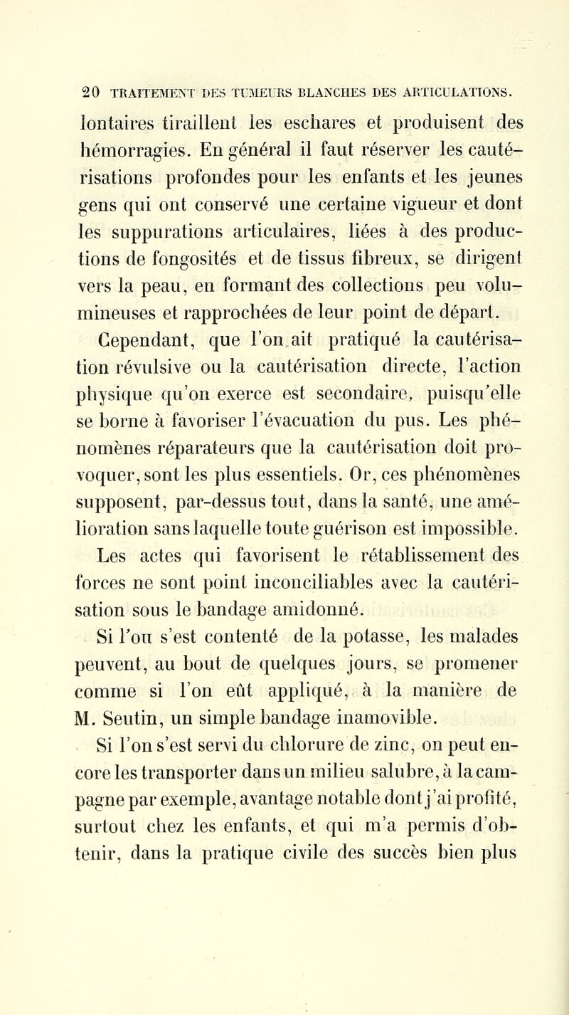 lontaires tiraillent les eschares et produisent des hémorragies. En général il faut réserver les cauté- risations profondes pour les enfants et les jeunes gens qui ont conservé une certaine vigueur et dont les suppurations articulaires, liées à des produc- tions de fongosités et de tissus fibreux, se dirigent vers la peau, en formant des collections peu volu- mineuses et rapprochées de leur point de départ. Cependant, que l'on ait pratiqué la cautérisa- tion révulsive ou la cautérisation directe, l'action physique qu'on exerce est secondaire, puisqu'elle se borne à favoriser l'évacuation du pus. Les phé- nomènes réparateurs que la cautérisation doit pro- voquer, sont les plus essentiels. Or, ces phénomènes supposent, par-dessus tout, dans la santé, une amé- lioration sans laquelle toute guérison est impossible. Les actes qui favorisent le rétablissement des forces ne sont point inconciliables avec la cautéri- sation sous le bandage amidonné. Si Ton s'est contenté de la potasse, les malades peuvent, au bout de quelques jours, se promener comme si l'on eût appliqué, à la manière de M. Seutin, un simple bandage inamovible. Si l'on s'est servi du chlorure de zinc, on peut en- core les transporter dans un milieu salubre, à la cam- pagne par exemple, avantage notable dont j'ai profité, surtout chez les enfants, et qui m'a permis d'ob- tenir, dans la pratique civile des succès bien plus