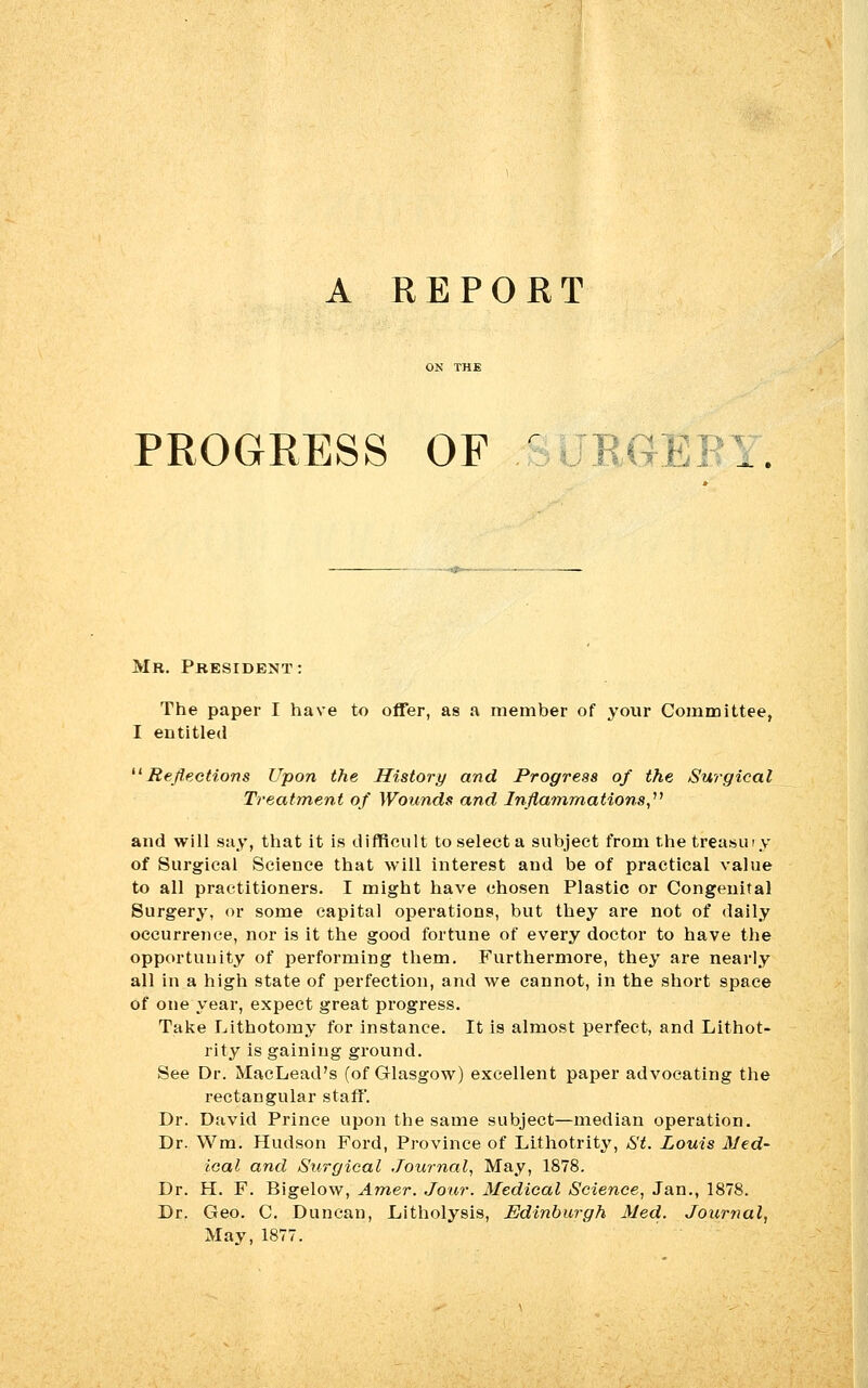 A REPORT PROGRESS OF r GJEEY. Mr. President: The paper I have to offer, as a member of your Committee, I entitled Reflections Upon the History and Progress of the Surgical Treatment of Wounds and Inflammations, and will say, that it is difficult toselecta subject from the treasury of Surgical Science that will interest and be of practical value to all practitioners. I might have chosen Plastic or Congenital Surgery, or some capital operations, but they are not of daily occurrence, nor is it the good fortune of every doctor to have the opportunity of performing them. Furthermore, they are nearly all in a high state of perfection, and we cannot, in the short space of one year, expect great progress. Take Lithotomy for instance. It is almost perfect, and Lithot- rity is gaining ground. See Dr. MacLead's (of Glasgow) excellent paper advocating the rectangular staff'. Dr. David Prince upon the same subject—median operation. Dr. Wm. Hudson Ford, Province of Lithotrity, St. Louis Med- ical and Surgical Journal, May, 1878. Dr. H. F. Bigelow, Amer. Jour. Medical Science, Jan., 1878. Dr. Geo. C. Duncan, Litholysis, Edinburgh Med. Journal, May, 1877.