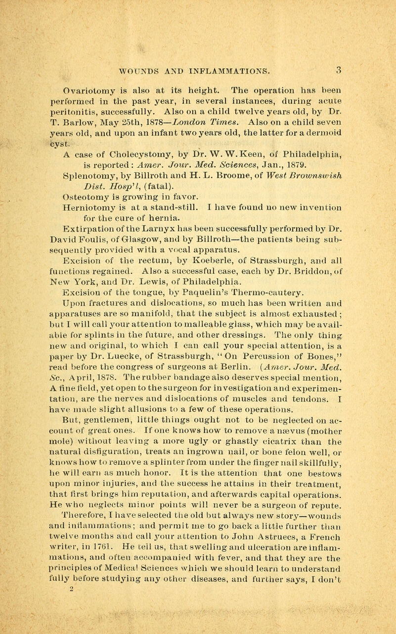 Ovariotomy is also at its height. The operation has been performed in the past year, in several instances, during acute peritonitis, successfully. Also on a child twelve years old, by Dr. T. Barlow, May 25th, 1878—London Times. Also on a child seven years old, and upon an infant two years old, the latter for a dermoid cyst. A case of Cholecystomy, by Dr. W.W.Keen, of Philadelphia, is reported: Amer. Jour. Med. Sciences, Jan., 1879. Splenotomy, by Billroth and H. L. Broome, of West Brownswish Dist. HospU., (fatal). Osteotomy is growing in favor. Herniotomy is at a stand-still. I have found no new invention for the cure of hernia. Extirpation of the Larnyx has been successfully performed by Dr. David Foulis, of Glasgow, and by Billroth—the patients being sub- sequently provided with a vocal apparatus. Excision of the rectum, by Koeberle, of Strassburgh, and all functions regained. Also a successful case, each by Dr. Briddon, of New York, and Dr. Lewis, of Philadelphia. Excision of the tongue, by Paquelin's Thermo-cautery. Upon fractures and dislocations, so much has been written and apparatuses are so manifold, that the subject is almost exhausted ; but I will call your attention to malleable glass, which may be avail- able for splints in the future, and other dressings. The only thing new and original, to which I can call your special attention, is a paper by Dr. Luecke, of Strassburgh,  On Percussion of Bones, read before the congress of surgeons at Berlin. {Amer. Jour. Med. So., April, 1878. The rubber bandage also deserves special mention, A fine field, yet open to the surgeon for investigation and experimen- tation, are the nerves and dislocations of muscles and tendons. I have made slight allusions to a few of these operations. But, gentlemen, little things ought not to be neglected on ac- count of great ones. If one knows how to remove a nsevus (mother mole) without leaving a more ugly or ghastly cicatrix than the natural disfiguration, treats an ingrown nail, or bone felon well, or knows how to remove a splinter from under the finger nail skillfully, he will earn as much honor. It is the attention that one bestows upon minor iujuries, and the success he attains in their treatment, that first brings him reputation, and afterwards capital operations. He who neglects minor points will never be a surgeon of repute. Therefore, I have selected the old but always new story—wounds and inflammations; and permit me to go back a little further than twelve months and call your attention to John Astruecs, a French writer, in 1761. He tell us, that swelling and ulceration are inflam- mations, and often accompauied with fever, and that they are the principles of Medical Sciences which we should learn to understand fully before studying any other diseases, and further says, I don't 2