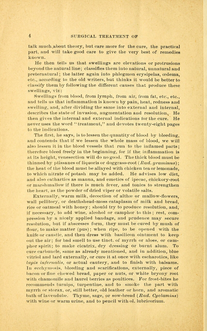 talk much,about theory, but care more for the cure, the practical part, and will take good care to give the very best of remedies known. He then tells us that swellings are elevations or protrusions beyond the natural line; classifies them into natural, unnatural and preternatural; the latter again into phlegmon erysipelas, oedema, etc., according to the old writers, but thinks it would be better to classify them by following the different causes that produce these swellings, viz: Swellings from blood, from lymph, from air, from fat, etc., etc., and tells us that inflammation is known by pain, heat, redness and swelling, and, after dividing the same into external and internal, describes the state of invasion, augmentation and resolution.. He then gives the internal and external indications for the cure. He never uses the word treatment, and devotes twenty-eight pages to the indications. The first, he says, is to lessen the quantity of blood by bleeding, and contends that if we lessen the whole mass of blood, we will also lessen it in the blood vessels that run to the inflamed parts; therefore bleed freely in the beginning, for if the inflammation is at its height, venesection will do no good. The thick blood must be thinned by ptissanes of liquoris or doggrass-root (Had. graminus); the heat of the blood must be allayed with chicken tea or lemonade, to which nitrate of potash may be added. He advises low diet, and also cathartics as manna, and emetics of ipecac, chickory-root or marsh mallow if there is much fever, and tonics to strengthen the heart, as the powder of dried viper or volatile salts. Externally, warm milk, decoction of althte or mallow-flowers, wall pellitory, or deathshead-moss cataplasm of milk and bread, rice or oatmeal with honey; should try to produce resolution, and, if necessary, to add wine, alcohol or camphor to this ; rest, com- pression by a nicely applied bandage, and prudence may secure resolution, but if abscesses form, they must be cured by mush of flour, to make matter (pus); when ripe, to be opened with the knife or caustic, and then dress with basilicon ointment to keep out the air; for bad smell to use tinct. of myrrh or aloes, or cam- phor spirit; to make cicatrix, dry dressing or burnt alum. To cure carbuncle, same as already mentioned, and in addition, blue vitriol and lard externally, or cure it at once with escharotics, like lapis infernalis, or actual cautery, and to finish with balsams. In ecchymosis, bleeding and scarifications, externally, piece of bacon or fine chewed bread, paper or nuts, or white bryony root with chamomile and laurel berries as poultices. For frost-bites he recommends turnips, turpentine, and to smoke the part with myrrh or storax, or, still better, old leather or horn, and aromatic bath of lavendulse. Thyme, sage, or sow-bread (Sad. Cyclarnins) with wine or warm urine, and to pencil with ol. lubricorium.