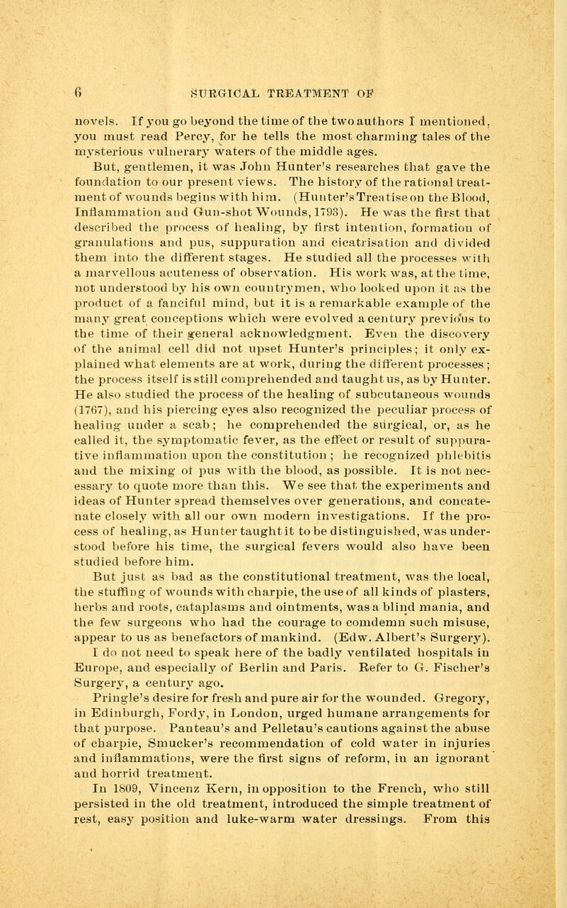 novels. If you go beyond the time of the two authors I mentioned, you must read Percy, for he tells the most charming tales of the mysterious vulnerary waters of the middle ages. But, gentlemen, it was John Hunter's researches that gave the foundation to our present views. The history of the rational treat- ment of wounds begins with him. (Hunter's Treatise on the Blood, Inflammation and Gun-shot Wounds, 1793). He was the first that described the process of healing, by first intention, formation of granulations and pus, suppuration and cicatrisation and divided them into the different stages. He studied all the processes with a marvellous acuteness of observation. His work was, at the time, not understood by his own countrymen, who looked upon it as the product of a fanciful mind, but it is a remarkable example of the many great conceptions which were evolved a century previo'us to the time of their general acknowledgment. Even the discovery of the animal cell did not upset Hunter's principles; it only ex- plained what elements are at work, during the different processes; the process itself is still comprehended and taught us, as by Hunter. He also studied the process of the healing of subcutaneous wounds (1767), and his piercing eyes also recognized the peculiar process of healing under a scab; he comprehended the surgical, or, as he called it, the symptomatic fever, as the effect or result of suppura- tive inflammation upon the constitution ; he recognized phlebitis and the mixing of pus with the blood, as possible. It is not nec- essary to quote more than this. We see that the experiments and ideas of Hunter spread themselves over generations, and concate- nate closely with all our own modern investigations. If the pro- cess of healing, as Hunter taught it to be distinguished, was under- stood before his time, the surgical fevers would also have been studied before him. But just as bad as the constitutional treatment, was the local, the stuffing of wounds with charpie, the use of all kinds of plasters, herbs and roots, cataplasms and ointments, was a blind mania, and the few surgeons who had the courage to comdemn such misuse, appear to us as benefactors of mankind. (Edw. Albert's Surgery). I do not need to speak here of the badly ventilated hospitals in Europe, and especially of Berlin and Paris. Refer to G. Fischer's Surgery, a century ago. Pringle's desire for fresh and pure air for the wounded. Gregory, in Edinburgh, Fordy, in London, urged humane arrangements for that purpose. Panteau's and Pelletau's cautions against the abuse of charpie, Smucker's recommendation of cold water in injuries and inflammations, were the first signs of reform, in an ignorant and horrid treatment. In 1809, Vincenz Kern, in opposition to the French, who still persisted in the old treatment, introduced the simple treatment of rest, easy position and luke-warm water dressings. From this