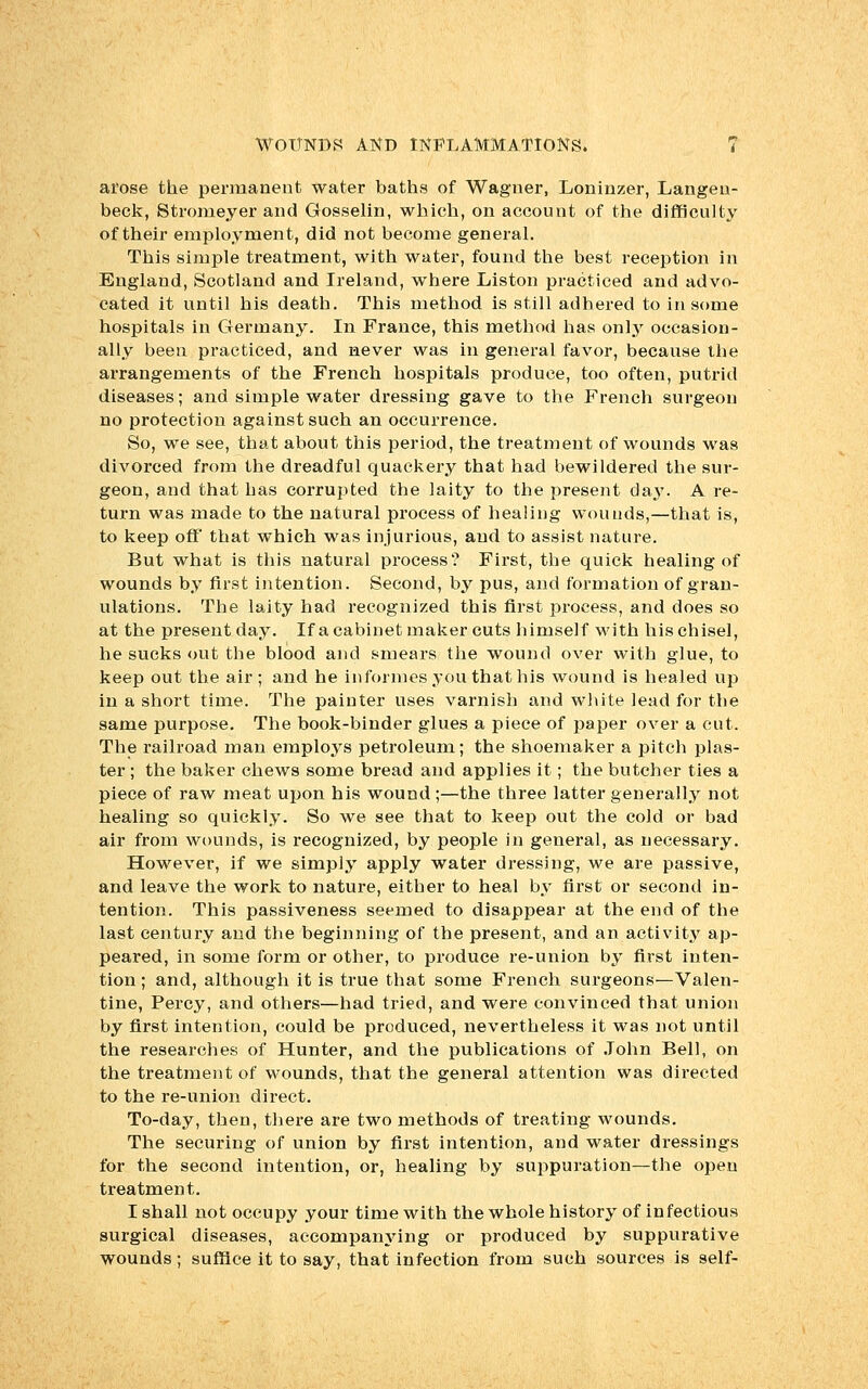 arose the permanent water baths of Wagner, Loninzer, Langeii- beck, Stromeyer and Gosselin, which, on account of the difficulty of their employment, did not become general. This simple treatment, with water, found the best reception in England, Scotland and Ireland, where Liston practiced and advo- cated it until his death. This method is still adhered to in some hospitals in Germany. In France, this method has onl3r occasion- ally been practiced, and never was in general favor, because the arrangements of the French hospitals produce, too often, putrid diseases; and simple water dressing gave to the French surgeon no protection against such an occurrence. So, we see, that about this period, the treatment of wounds was divorced from the dreadful quackery that had bewildered the sur- geon, and that has corrupted the laity to the present day. A re- turn was made to the natural process of healing wounds,—that is, to keep off that which was injurious, and to assist nature. But what is this natural process? First, the quick healing of wounds by first intention. Second, by pus, and formation of gran- ulations. The laity had recognized this first process, and does so at the present day. If a cabinet maker cuts himself with his chisel, he sucks out the blood and smears the wound over with glue, to keep out the air; and he in formes you that his wound is healed up in a short time. The painter uses varnish and white lead for the same purpose. The book-binder glues a piece of paper over a cut. The railroad man employs petroleum; the shoemaker a pitch plas- ter ; the baker chews some bread and applies it; the butcher ties a piece of raw meat upon his wound ;—the three latter generally not healing so quickly. So we see that to keep out the cold or bad air from wounds, is recognized, by people in general, as necessary. However, if we simply apply water dressing, we are passive, and leave the work to nature, either to heal by first or second in- tention. This passiveness seemed to disappear at the end of the last century and the beginning of the present, and an activity ap- peared, in some form or other, to produce re-union by first inten- tion ; and, although it is true that some French surgeons—Valen- tine, Percy, and others—had tried, and were convinced that union by first intention, could be produced, nevertheless it was not until the researches of Hunter, and the publications of John Bell, on the treatment of wounds, that the general attention was directed to the re-union direct. To-day, then, there are two methods of treating wounds. The securing of union by first intention, and water dressings for the second intention, or, healing by suppuration—the open treatment. I shall not occupy your time with the whole history of infectious surgical diseases, accompanying or produced by suppurative wounds; suffice it to say, that infection from such sources is self-