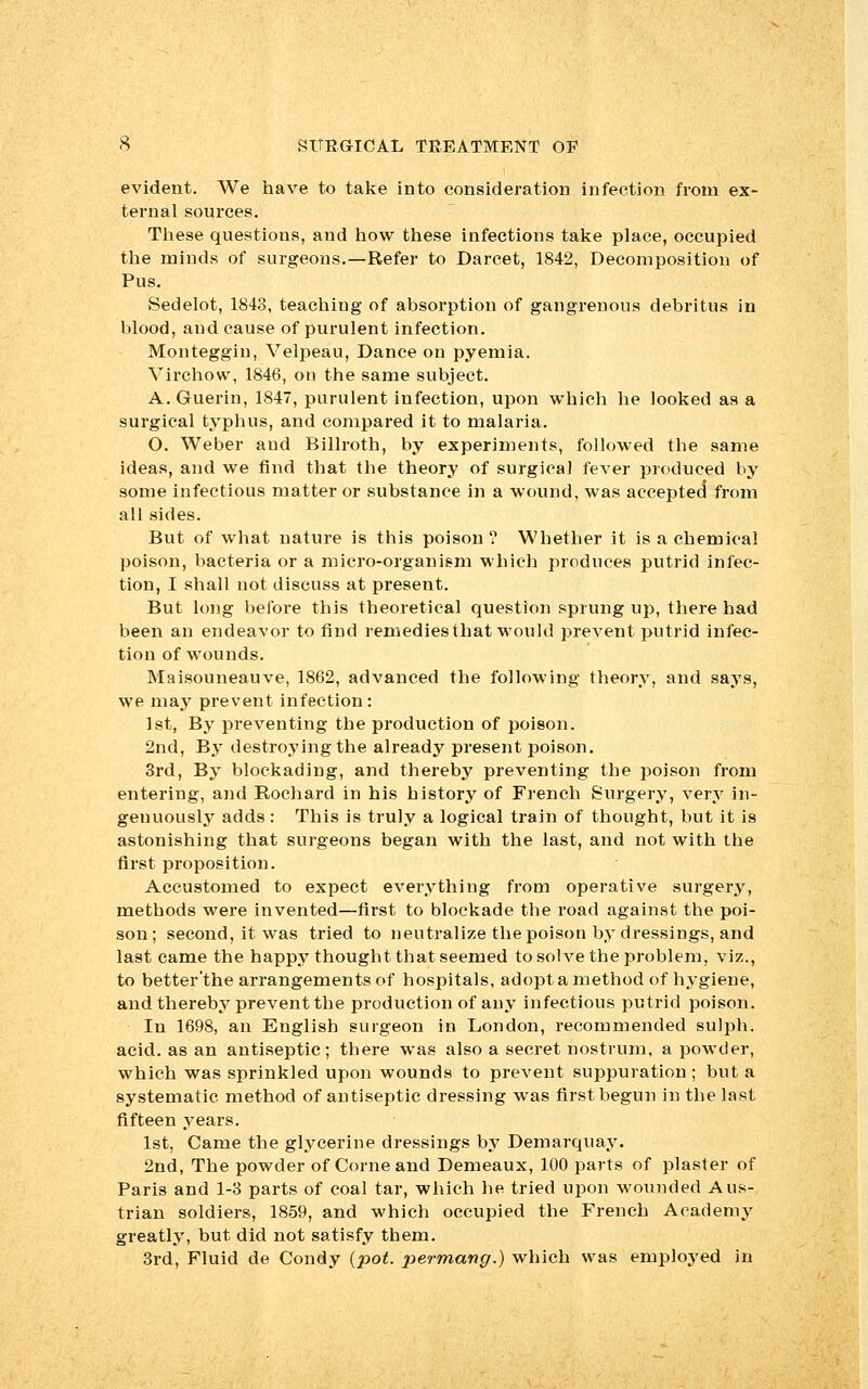 evident. We have to take into consideration infection from ex- ternal sources. These questions, and how these infections take place, occupied the minds of surgeons.—Refer to Darcet, 1842, Decomposition of Pus. Sedelot, 1843, teaching of absorption of gangrenous debritus in blood, and cause of purulent infection. Monteggiu, Velpeau, Dance on pyemia. Virchow, 1846, on the same subject. A. Guerin, 1847, purulent infection, upon which he looked as a surgical typhus, and compared it to malaria. O. Weber and Billroth, by experiments, followed the same ideas, and we find that the theory of surgical fever produced by some infectious matter or substance in a wound, was accepted from all sides. But of what nature is this poison? Whether it is a chemical poison, bacteria or a micro-organism which produces putrid infec- tion, I shall not discuss at present. But long before this theoretical question sprung up, there had been an endeavor to find remedies that would prevent putrid infec- tion of wounds. Maisouneauve, 1862, advanced the following theory, and says, we may prevent infection : 1st, By pi'eventing the production of poison. 2nd, By destroying the already present poison. 3rd, By blockading, and thereby preventing the poison from entering, and Rochard in his history of French Surgery, very in- genuously adds: This is truly a logical train of thought, but it is astonishing that surgeons began with the last, and not with the first proposition. Accustomed to expect everything from operative surgery, methods were invented—first to blockade the road against the poi- son; second, it was tried to neutralize the poison by dressings, and last came the happy thought that seemed to solve the problem, viz., to better'the arrangements of hospitals, adopt a method of hygiene, and thereby prevent the production of any infectious putrid poison. In 1698, an English surgeon in London, recommended sulph. acid, as an antiseptic; there was also a secret nostrum, a powder, which was sprinkled upon wounds to prevent suppuration ; but a systematic method of antiseptic dressing was first begun in the last fifteen years. 1st, Came the glycerine dressings by Demarquay. 2nd, The powder of Come and Demeaux, 100 parts of plaster of Paris and 1-3 parts of coal tar, which he tried upon wounded Aus- trian soldiers, 1859, and which occupied the French Academy greatly, but did not satisfy them. 3rd, Fluid de Condy {pot. permang.) which was employed in