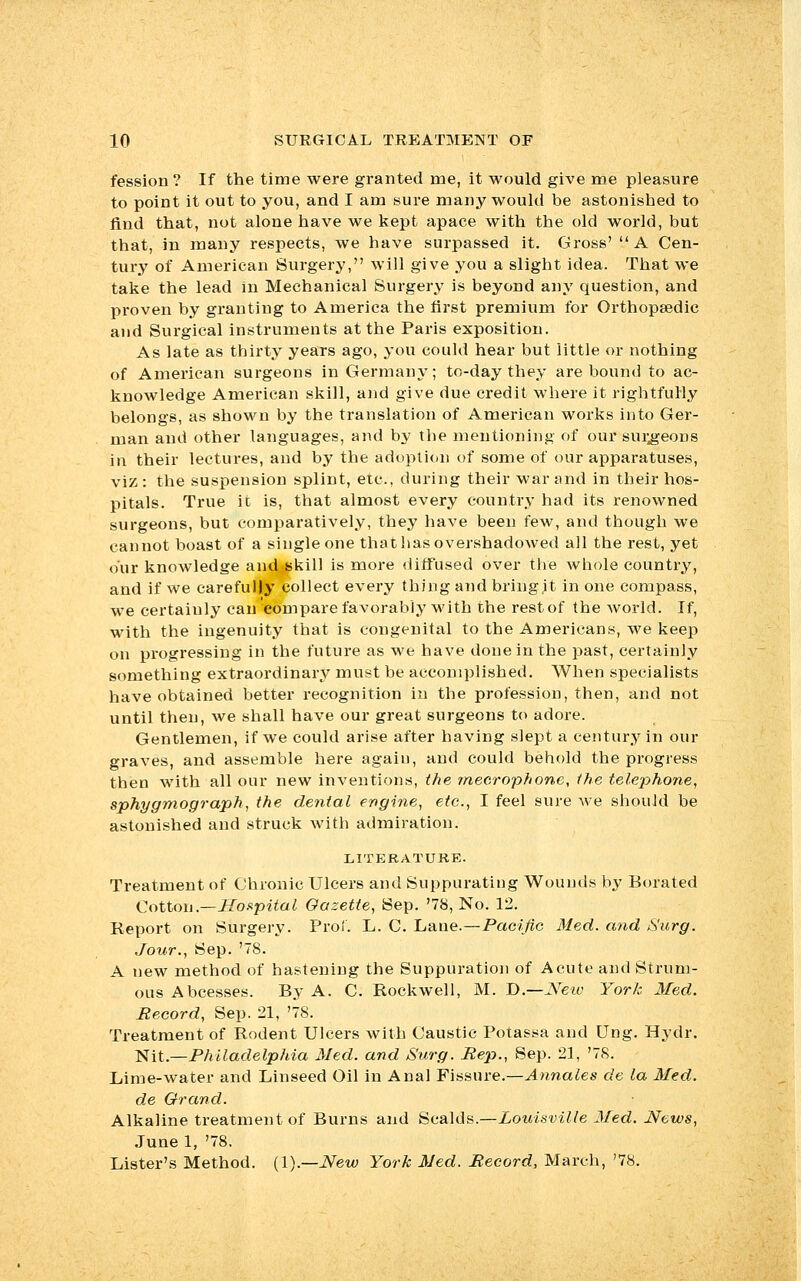 fession ? If the time were granted me, it would give me pleasure to point it out to you, and I am sure many would be astonished to find that, not alone have we kept apace with the old world, but that, in many respects, we have surpassed it. Gross' A Cen- tury of American Surgery, will give you a slight idea. That we take the lead in Mechanical Surgery is beyond any question, and proven by granting to America the first premium for Orthopaedic and Surgical instruments at the Paris exposition. As late as thirty years ago, you could hear but little or nothing of American surgeons in Germany; to-day they are bound to ac- knowledge American skill, and give due credit where it rightfully belongs, as shown by the translation of American works into Ger- man and other languages, and by the mentioning of our surgeons in their lectures, and by the adoption of some of our apparatuses, viz: the suspension splint, etc., during their war and in their hos- pitals. True it is, that almost every country had its renowned surgeons, but comparatively, they have been few, and though we cannot boast of a single one that has overshadowed all the rest, yet our knowledge and skill is more diffused over the whole country, and if we carefully collect every thing and bringit in one compass, we certainly can compare favorably with the rest of the woiid. If, with the ingenuity that is congenital to the Americans, we keep on progressing in the future as we have done in the past, certainly something extraordinary must be accomplished. When specialists have obtained better recognition in the profession, then, and not until then, we shall have our great surgeons to adore. Gentlemen, if we could arise after having slept a century in our graves, and assemble here again, and could behold the progress then with all our new inventions, the mecrophone, the telephone, sphygmograph, the dental engine, etc., I feel sure we should be astonished and struck with admiration. LITERATURE. Treatment of Chronic Ulcers and Suppurating Wounds by Borated Cotton.—Hospital Gazette, Sep. '78, No. 12. Report on Surgery. Pro!. L. C. Lane.—Pacific Med. and Surg. Jour., Sep. '78. A new method of hastening the Suppuration of Acute and Strum- ous Abcesses. By A. C. Rockwell, M. D— New York Med. Record, Sep. 21, '78. Treatment of Rodent Ulcers with Caustic Potassa and Ung. Hydr. Nit.—Philadelphia Med. and Surg. Rep., Sep. 21, '78. Lime-water and Linseed Oil in Anal Fissure.—Annates de la Med. de Grand. Alkaline treatment of Burns and Scalds.—Louisville Med. News, June 1, '78. Lister's Method. (1).—New York Med. Record, March, '78.