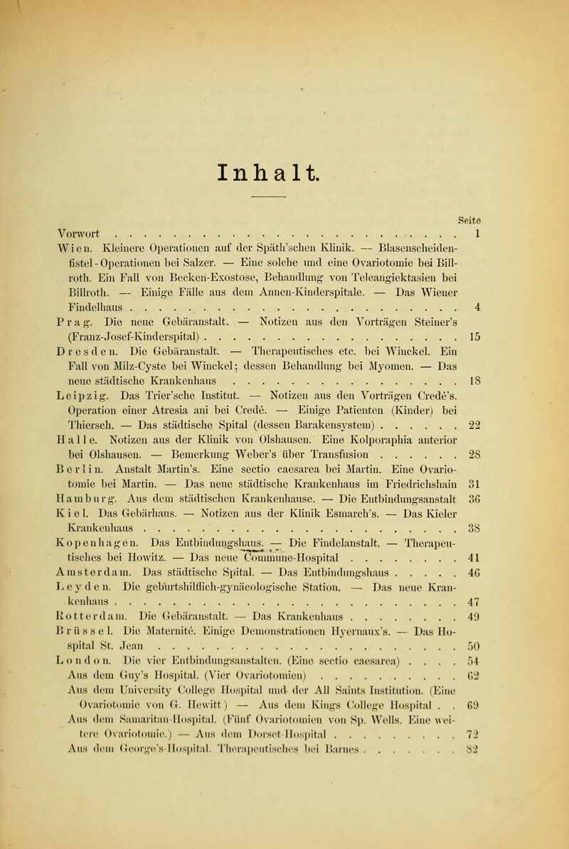 Inhalt. Seite Vorwort 1 Wien. Kleinere Operationen auf der Spätk'schen Klinik. — Blasenscheiden- fistel - Operationen bei Salzer. — Eine solche und eine Ovariotomie bei Bill- roth. Ein Fall von Becken-Exostose, Behandlung von Teleangiektasien bei Billroth. — Einige Fälle aus dem Annen-Kinderspitale. — Das Wiener Findelhaus 4 Prag. Die neue Gebäranstalt. — Notizen aus den Vorträgen Steiner's (Franz-Josef-Kinderspital) 15 Dresden. Die Gebäranstalt. — Therapeutisches etc. bei Winckel. Ein Fall von Milz-Cyste bei Winckel; dessen Behandlung bei Myomen. — Das neue städtische Krankenhaus 18 Leipzig. Das Trier'sche Institut. —■ Notizen aus den Vortrügen Crede's. Operation einer Atresia ani bei Crede. — Einige Patienten (Kinder) bei Thiersch. — Das städtische Spital (dessen Barakensystem) 22 Hall e. Notizen aus der Klinik von Olshausen. Eine Kolporaphia anterior bei Olshausen. — Bemerkung Weber's über Transfusion 28 Berlin. Anstalt Martin's. Eine Sectio caesarea bei Martin. Eine Ovario- tomie bei Martin. — Das neue städtische Krankenhaus im Friedrichshain 31 Hamburg. Aus dem städtischen Krankenhause. — Die Entbindungsanstalt 36 Kiel. Das Gebärhaus. — Notizen aus der Klinik Esmarch's. — Das Kieler Krankenhaus 3S Kopenhagen. Das Entbindungshaus. —- Die Findelanstalt. — Therapeu- tisches bei Howitz. — Das neue Connmme-Hospital 41 Amsterdam. Das städtische Spital. — Das Entbindungshaus 4G L e y d e n. Die gebürtshilflich-gynäcologische Station. — Das neue Kran- kenhaus 47 Rotterdam. Die Gebäranstalt. =— Das Krankenhaus 40 B r ü s s e 1. Die Maternite. Einige Demonstrationen Hyernaux's. — Das Ho- spital St. Jean 50 London. Die vier Entbindungsanstalten. (Eine Sectio caesarea) .... 54 Aus dem Guy's Hospital. (Vier Ovariotomien) 62 Aus dem University College Hospital und der All Saints Institution. (Eine Ovariotomie von G. Hewitt) — Aus dem Kings College Hospital . . 6i) Aus dem Sainaiitan-Ilospital. (Fünf Ovariotoniien von Sp. Wells. Eine wei- tere Ovariotomie.) — Aus dem Dorset Hospital 72 Aus dem George's-Hospital. Therapeutisches bei Harnes 82