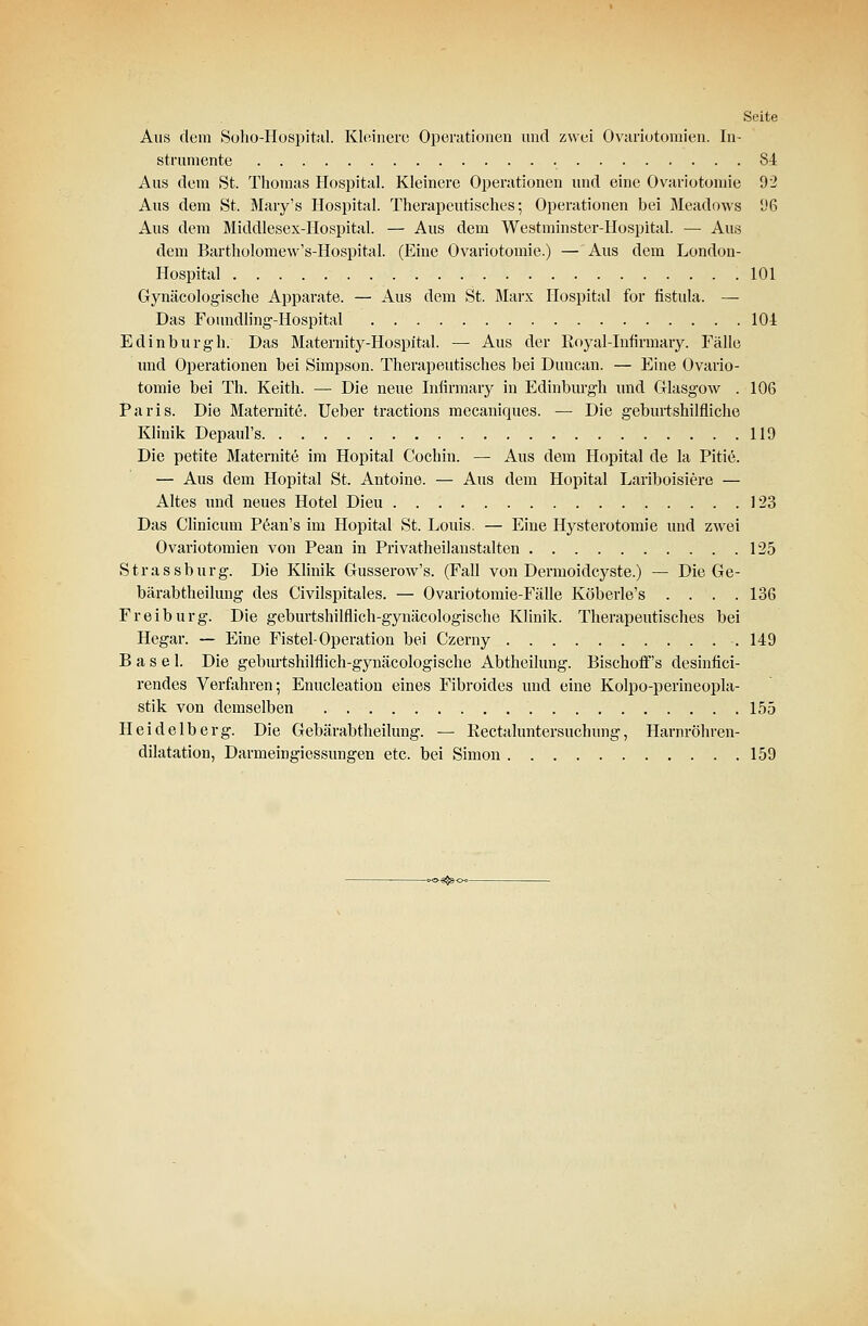 Seite Aus dem Soho-Hospital. Kleinere Operationen und zwei Ovariotomien. In- strumente 84 Aus dem St. Thomas Hospital. Kleinere Operationen und eine Ovariotomie 92 Aus dem St. Mary's Hospital. Therapeutisches; Operationen bei Meadows (JG Aus dem Middlesex-Hospital. — Aus dem Westminster-Hospital. — Aus dem Bartholomew's-Hospital. (Eine Ovariotomie.) — Aus dem London- Hospital 101 Gynäcologische Apparate. — Aus dem St. Marx Hospital for fistula. — Das Foundling-Hospital 104 Edinburgh. Das Maternity-Hospital. — Aus der Royal-Infirmary. Fälle und Operationen bei Simpson. Therapeutisches bei Duncan. — Eine Ovario- tomie bei Th. Keith. — Die neue Infirmary in Edinburgh und Glasgow . 106 Paris. Die Maternite. Ueber tractions mecaniques. — Die geburtshilfliche Klinik Depaul's 119 Die petite Maternite im Hopital Cochin. — Aus dem 4Iopital de la Pitie. — Aus dem Hopital St. Antoine. — Aus dem Hopital Lariboisiere — Altes und neues Hotel Dieu 123 Das Clinicum Pean's im Hopital St. Louis. — Eine Hysterotomie und zwei Ovariotomien von Pean in Privatheilanstalten 125 Strassburg. Die Klinik Gusserow's. (Fall von Dermoidcyste.) — Die Ge- bärabtheilung des Civilspitales. — Ovariotomie-Fälle Köberle's .... 136 Freiburg. Die geburtshilflich-gynäcologische Klinik. Therapeutisches bei Hegar. — Eine Fistel-Operation bei Czerny 149 Basel. Die geburtshilflich-gynäcologische Abtheilung. BischofTs desinfici- rendes Verfahren; Enucleation eines Fibroides und eine Kolpo-perineopla- stik von demselben 155 Heidelberg. Die Gebärabtheilung. — Rectaluntersuchung, Harnröhren- dilatation, Darmeingiessungen etc. bei Simon 159