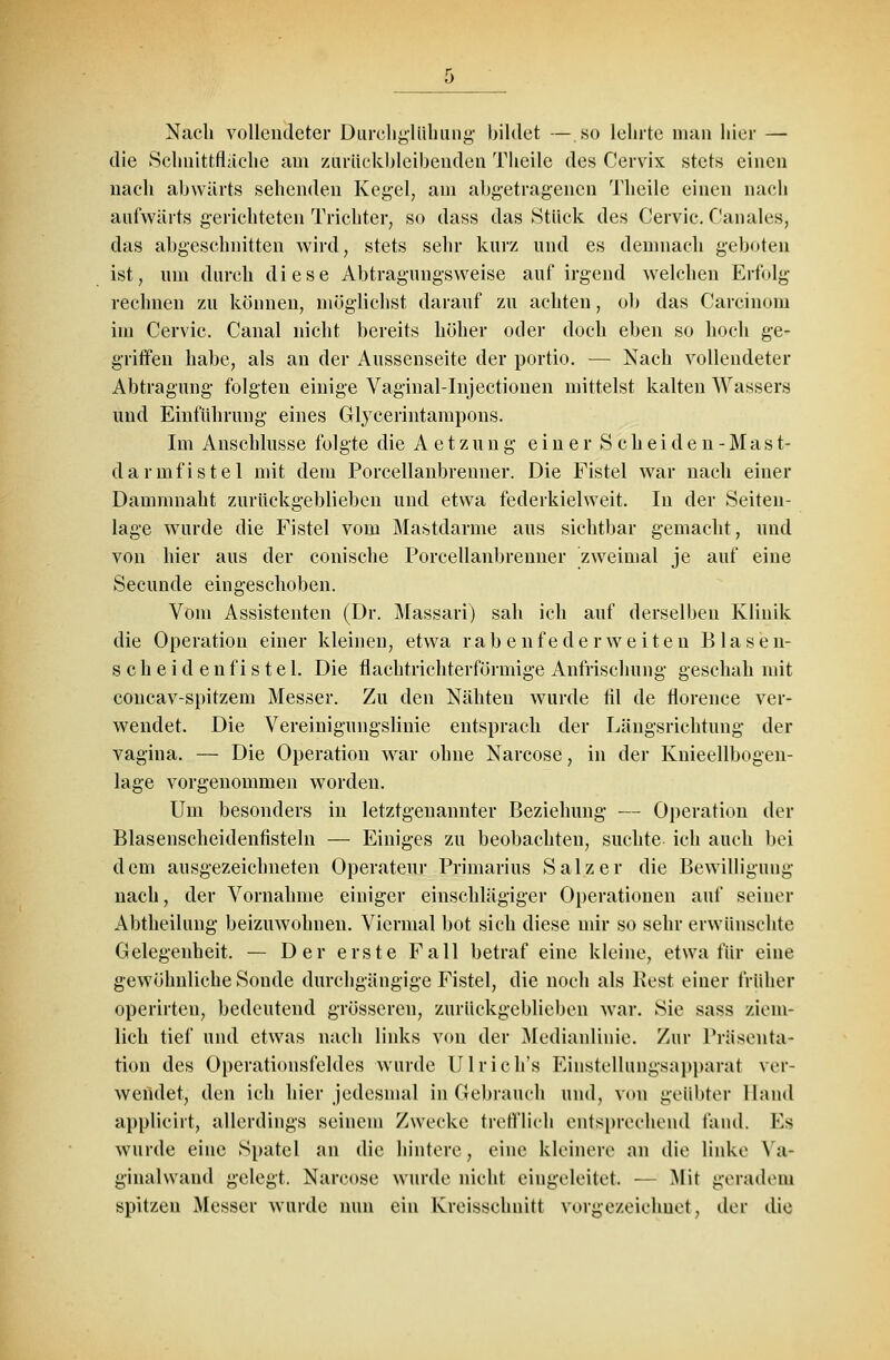 Nach vollendeter Durcligltihung bildet — so lehrte man hier — die Schnittflaehe am zurückbleibenden Theile des Cervix stets einen nach abwärts sehenden Kegel, am abgetragenen Theile einen nach aufwärts gerichteten Trichter, so dass das »Stück des Cervic. Canales, das abgeschnitten wird, stets sehr kurz und es demnach geboten ist, um durch diese Abtragungsweise auf irgend welchen Erfolg rechnen zu können, möglichst darauf zu achten, ob das Carcinom im Cervic. Canal nicht bereits höher oder doch eben so hoch ge- griffen habe, als an der Aussenseite der portio. — Nach vollendeter Abtragung folgten einige Vaginal-Injectionen mittelst kalten Wassers und Einführung eines Glycerintampons. Im Anschlüsse folgte die Aetzung einer Scheiden-Mast- darmfistel mit dem Porcellanbrenner. Die Fistel war nach einer Damnmaht zurückgeblieben und etwa federkielweit. In der Seiten- lage wurde die Fistel vom Mastdärme aus sichtbar gemacht, und von hier aus der conische Porcellanbrenner zweimal je auf eine Secunde eingeschoben. Vom Assistenten (Dr. Massari) sah ich auf derselben Klinik die Operation einer kleinen, etwa rabenfederweiten Blasen- scheidenfistel. Die flachtrichterförmige Anfrischung geschah mit concav-spitzem Messer. Zu den Nähten wurde til de florence ver- wendet. Die Vereinigungslinie entsprach der Längsrichtung der vagina. — Die Operation war ohne Narcose, in der Knieellbogen- lage vorgenommen worden. Um besonders in letztgenannter Beziehung — Operation der Blasenscheidennsteln — Einiges zu beobachten, suchte ich auch bei dem ausgezeichneten Operateur Primarius Salz er die Bewilligung nach, der Vornahme einiger einschlägiger Operationen auf seiner Abtheilung beizuwohnen. Viermal bot sich diese mir so sehr erwünschte Gelegenheit. — Der erste Fall betraf eine kleine, etwa für eine gewöhnliche Sonde durchgängige Fistel, die noch als Rest einer früher operirten, bedeutend grösseren, zurückgeblieben war. Sie sass ziem- lich tief und etwas nach links von der Medianlinie. Zur Präsenta- tion des Operationsfeldes wurde Ulrieh's Einstellungsapparat ver- wendet, den ich hier jedesmal in Gebrauch und, von geübter Hand applicirt, allerdings seinem Zwecke trefflich entsprechend fand. Es wurde eine Spatel an die hintere, eine kleinere an die linke Ya- ginalwand gelegt. Narcose wurde nicht eingeleitet. — Mit geradem spitzen Messer wurde nun ein Kreisschnitt vorgezeichnet, der die