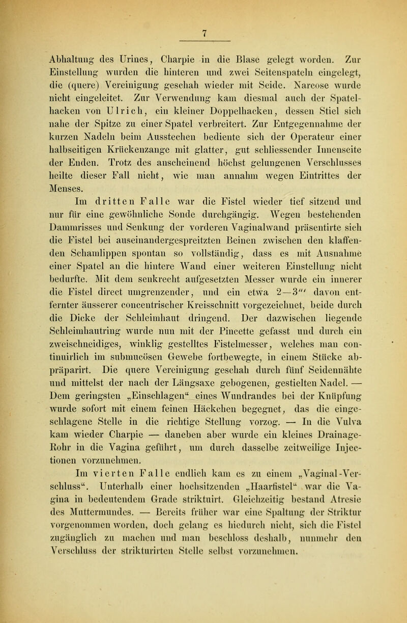 Abhaltung des Urines, Charpie in die Blase gelegt worden. Zur Einstellung wurden die hinteren und zwei Seitenspateln eingelegt, die (quere) Vereinigung geschah wieder mit Seide. Narcose wurde nicht eingeleitet. Zur Verwendung kam diesmal auch der Spatel- hacken von Ulrich, ein kleiner Doppelhacken, dessen Stiel sich nahe der Spitze zu einer Spatel verbreitert. Zur Entgegennahme der kurzen Nadeln beim Ausstechen bediente sich der Operateur einer halbseitigen Krückenzange mit glatter, gut schliessender Innenseite der Enden. Trotz des anscheinend höchst gelungenen Verschlusses heilte dieser Fall nicht, wie man annahm wegen Eintrittes der Menses. Im dritten Falle war die Fistel wieder tief sitzend und nur für eine gewöhnliche Sonde durchgängig. Wegen bestehenden Dammrisses und Senkung der vorderen Vaginalwand präsentirte sich die Fistel bei auseinandergespreitzten Beinen zwischen den klaffen- den Schamlippen spontan so vollständig, dass es mit Ausnahme einer Spatel an die hintere Wand einer weiteren Einstellung nicht bedurfte. Mit dem senkrecht aufgesetzten Messer wurde ein innerer die Fistel direct umgrenzender, und ein etwa 2—3' davon ent- fernter äusserer concentrischer Kreisschnitt vorgezeichnet, beide durch die Dicke der Schleimhaut dringend. Der dazwischen liegende Schleimhautring wurde nun mit der Pincette gefasst und durch ein zweischneidiges, winklig gestelltes Fistelmesser, welches man con- tinuirlich im submucösen Gewebe fortbewegte, in einem Stücke ab- präparirt. Die quere Vereinigung geschah durch fünf Seidennähte und mittelst der nach der Längsaxe gebogenen, gestielten Nadel. — Dem geringsten „Einschlagen eines Wundrandes bei der Knüpfung wurde sofort mit einem feinen Häckchen begegnet, das die einge- schlagene Stelle in die richtige Stellung vorzog. — In die Vulva kam wieder Charpie — daneben aber wurde ein kleines Drainage- Rohr in die Vagina geführt, um durch dasselbe zeitweilige Injec- tionen vorzunehmen. Im vierten Falle endlich kam es zu einem „Vaginal-Ver- schluss. Unterhalb einer hochsitzenden „Haarfistel war die Va- gina in bedeutendem Grade striktuirt. Gleichzeitig bestand Atresie des Muttermundes. — Bereits früher war eine Spaltung der Striktur vorgenommen worden, doch gelang es hiedurch nicht, sich die Fistel zugänglich zu machen und man beschloss deshalb, nunmehr den Verschluss der strikturirten Stelle selbst vorzunehmen.