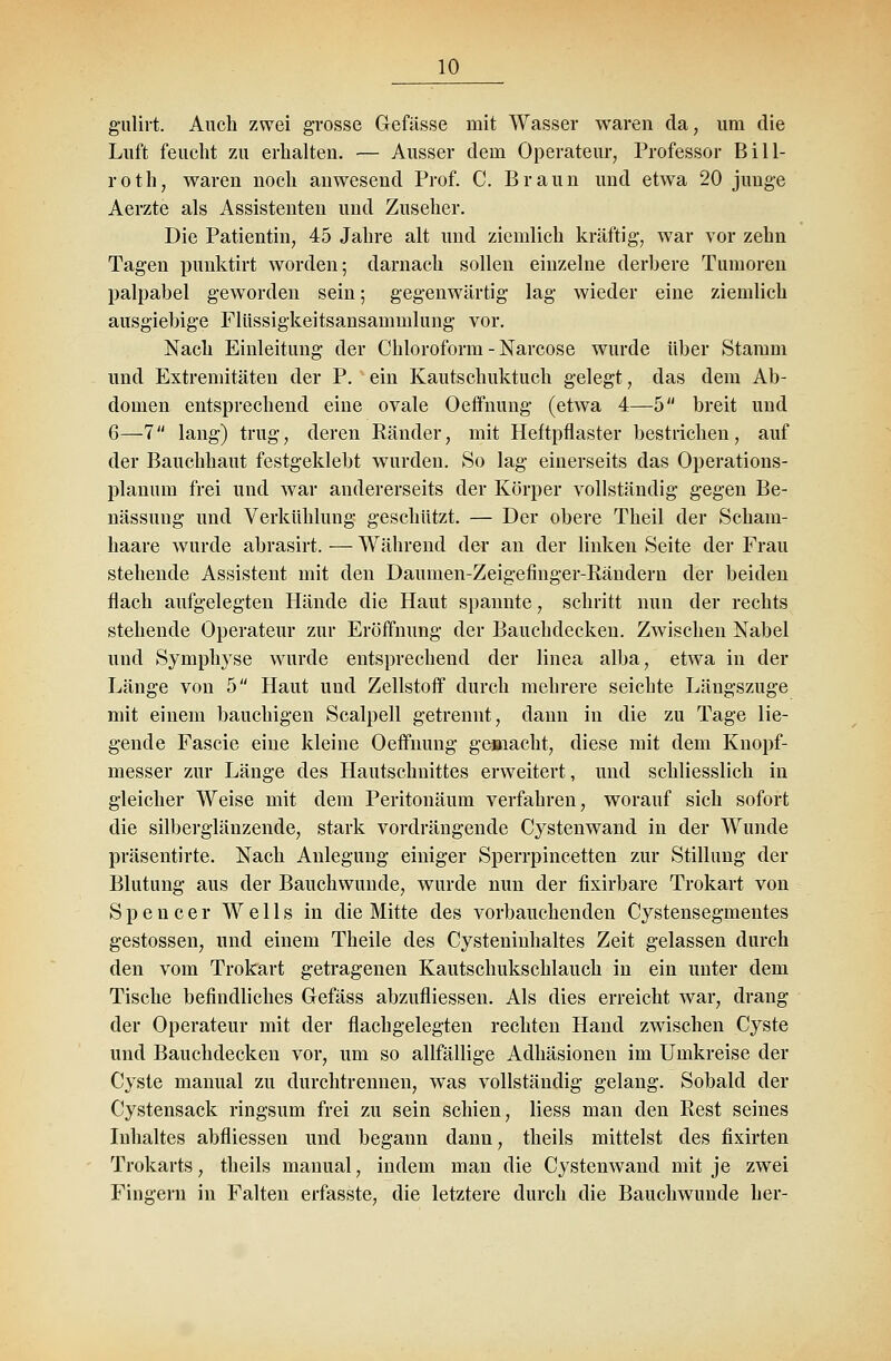 gulirt. Auch zwei grosse Gefässe mit Wasser waren cla; um die Luft feucht zu erhalten. — Ausser dem Operateur, Professor Bill- roth, waren noch anwesend Prof. C. Braun und etwa 20 junge Aerzte als Assistenten und Zuseher. Die Patientin, 45 Jahre alt und ziemlich kräftig, war vor zehn Tagen punktirt worden; darnach sollen einzelne derbere Tumoren palpabel geworden sein; gegenwärtig lag wieder eine ziemlich ausgiebige Flüssigkeitsansarninlung vor. Nach Einleitung der Chloroform - Narcose wurde über Stamm und Extremitäten der P. ein Kautschuktuch gelegt, das dem Ab- domen entsprechend eine ovale Oeffnung (etwa 4—5 breit und 6—7 lang) trug, deren Bänder, mit Heftpflaster bestrichen, auf der Bauchhaut festgeklebt wurden. So lag einerseits das Operations- planuni frei und war andererseits der Körper vollständig gegen Be- nässung und Verkühlung geschützt. — Der obere Theil der Scham- haare wurde abrasirt. — Während der an der linken Seite der Frau stehende Assistent mit den Daumen-Zeigefinger-Bändern der beiden flach aufgelegten Hände die Haut spannte, schritt nun der rechts stellende Operateur zur Eröffnung der Bauchdecken. Zwischen Nabel und Symphyse wurde entsprechend der linea alba, etwa in der Länge von 5 Haut und Zellstoff durch mehrere seichte Längszuge mit einem bauchigen Scalpell getrennt, dann in die zu Tage lie- gende Fascie eine kleine Oeffnung gemacht, diese mit dem Knopf- messer zur Länge des Hautschnittes erweitert, und schliesslich in gleicher Weise mit dem Peritonäum verfahren, worauf sich sofort die silberglänzende, stark vordrängende Cystenwand in der Wunde präsentirte. Nach Anlegung einiger Sperrpincetten zur Stillung der Blutung aus der Bauchwunde, wurde nun der fixirbare Trokart von Spencer Wells in die Mitte des vorbauchenden Cystensegmentes gestossen, und einem Theile des Cysteninhaltes Zeit gelassen durch den vom Trokart getragenen Kautschukschlauch in ein unter dem Tische befindliches Gefäss abzufliessen. Als dies erreicht war, drang der Operateur mit der flachgelegten rechten Hand zwischen Cyste und Bauchdecken vor, um so allfällige Adhäsionen im Umkreise der Cyste manual zu durchtrennen, was vollständig gelang. Sobald der Cystensack ringsum frei zu sein schien, Hess man den Best seines Inhaltes abfliessen und begann dann, theils mittelst des fixirten Trokarts, theils manual, indem man die Cystenwand mit je zwei Fingern in Falten erfasste, die letztere durch die Bauchwunde her-