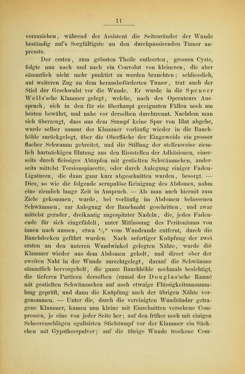 vorzuziehen, während der Assistent die Seitenränder der AVunde beständig auf's Sorgfältigste an den durchpassirenden Tumor an- presste. Der ersten, zum grössten Theile entleerten, grossen Cyste, folgte nun nach und nach ein Convolut von kleineren, die aber sämmtlich nicht mehr punktirt zu werden brauchten; schliesslich, auf weiteren Zug an dem herausbeförderten Tumor, trat auch der Stiel der Geschwulst vor die Wunde. Er wurde in die Spencer Wells'sche Klammer gelegt, welche, nach des Operateurs Aus- spruch, sich in den für sie überhaupt geeigneten Fällen noch am besten bewährt, und nahe vor derselben durchtrennt. Nachdem man sich überzeugt, dass aus dem Stumpf keine Spur von Blut abgehe, wurde selber sammt der Klammer vorläufig wieder in die Bauch- höhle zurückgelegt, über die Oberfläche der Eingeweide ein grosser flacher Schwamm gebreitet, und die Stillung der stellenweise ziem- lich hartnäckigen Blutung aus den Rissstellen der Adhäsionen, einer- seits durch fleissiges Abtupfen mit gestielten Schwämmchen, ander- seits mittelst Torsionspincette, oder durch Anlegung einiger Faden- Ligaturen , die dann ganz kurz abgeschnitten wurden, besorgt. ■— Dies, so wie die folgende scrupulöse Reinigung des Abdomes, nahm eine ziemlich lange Zeit in Ansprach. — Als man auch hiermit zum Ziele gekommen, wurde, bei vorläufig im Abdomen belassenen Schwämmen, zur Anlegung der Bauchnaht geschritten, und zwar mittelst gerader, dreikantig zugespitzter Nadeln, die, jedes Faden- ende für sich eingefädelt, unter Mitfassung des Peritonäums von innen nach aussen, etwa '/3 vom Wundrande entfernt, durch die Bauchdecken geführt wurden. Nach sofortiger Knüpfung der zwei ersten an den unteren Wundwinkel gelegten Nähte, wurde die Klammer wieder aus dem Abdomen geholt, und direct ober der zweiten Naht in der Wunde zurechtgelegt, darauf die Schwämme sämmtlich hervorgeholt, die ganze Bauchhöhle nochmals besichtigt, die tieferen Partieen derselben (zumal der Douglas'sche Raum) mit gestielten Schwämmchen auf noch etwaige Flüssigkeitsansamm- lung geprüft, und dann die Knüpfung auch der übrigen Nähte vor- genommen. — Unter die, durch die vereinigten Wundriinder getra- gene Klammer, kamen nun kleine mit Einschnitten verschone Com- pressen, je eine von jeder Seite her; auf den früher noch mit einigen Scheerenschlägen egalisirten Stielstampf vor der Klammer ein Säck- chen mit Gypstbeerpulver; auf die übrige Wunde trockene Com-