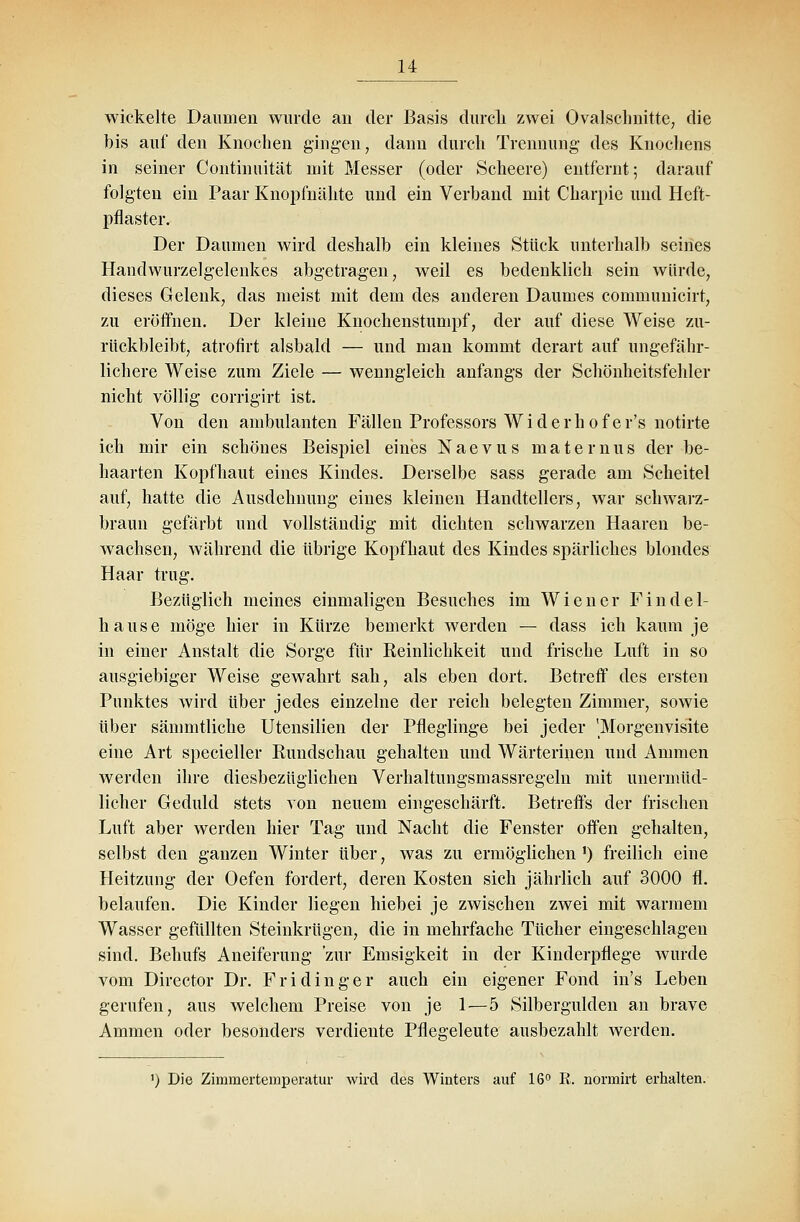 wickelte Daumen wurde an der Basis durch zwei Ovalschnitte, die bis auf den Knochen gingen, dann durch Trennung des Knochens in seiner Continuität mit Messer (oder Scheere) entfernt; darauf folgten ein Paar Knopfnähte und ein Verband mit Charpie und Heft- pflaster. Der Daumen wird deshalb ein kleines Stück unterhalb seines Handwurzelgelenkes abgetragen, weil es bedenklich sein würde, dieses Gelenk, das meist mit dem des anderen Daumes communicirt, zu eröffnen. Der kleine Knochenstumpf, der auf diese Weise zu- rückbleibt, atrofirt alsbald — und man kommt derart auf ungefähr- lichere Weise zum Ziele — wenngleich anfangs der Schönheitsfehler nicht völlig- corrigirt ist. Von den ambulanten Fällen Professors Widerhofer's notirte ich mir ein schönes Beispiel eines Naevus maternus der be- haarten Kopfhaut eines Kindes. Derselbe sass gerade am Scheitel auf, hatte die Ausdehnung eines kleinen Handtellers, war schwarz- braun gefärbt und vollständig mit dichten schwarzen Haaren be- wachsen, während die übrige Kopfhaut des Kindes spärliches blondes Haar trug. Bezüglich meines einmaligen Besuches im Wiener Findel- hause möge hier in Kürze bemerkt werden — dass ich kaum je in einer Anstalt die Sorge für Reinlichkeit und frische Luft in so ausgiebiger Weise gewahrt sah, als eben dort. Betreff des ersten Punktes wird über jedes einzelne der reich belegten Zimmer, sowie über sämmtliche Utensilien der Pfleglinge bei jeder 'Morgenvisite eine Art specieller Rundschau gehalten und Wärterinen und Ammen werden ihre diesbezüglichen Verhaltungsmassregeln mit unermüd- licher Geduld stets von neuem eingeschärft. Betreffs der frischen Luft aber werden hier Tag und Nacht die Fenster offen gehalten, selbst den ganzen Winter über, was zu ermöglichen ') freilich eine Heitzung der Oefen fordert, deren Kosten sich jährlich auf 3000 fl. belaufen. Die Kinder liegen hiebei je zwischen zwei mit warmem Wasser gefüllten Steinkrügen, die in mehrfache Tücher eingeschlagen sind. Behufs Aneiferung 'zur Emsigkeit in der Kinderpflege wurde vom Director Dr. Fridinger auch ein eigener Fond in's Leben gerufen, aus welchem Preise von je 1—5 Silbergulden an brave Ammen oder besonders verdiente Pflegeleute ausbezahlt werden. ') Die Zimmertemperatur wird des Winters auf 16° R. normirt erhalten.