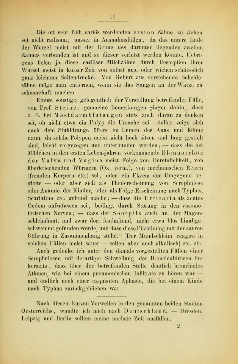 Die oft sehr früh cariös werdenden ersten Zähne zu ziehen sei nicht rathsam, ausser in Ausnahmsfällen, da das untere Ende der Wurzel meist mit der Krone des darunter liegenden zweiten Zahnes verbunden ist und so dieser verletzt werden könnte. Uebri- gens fielen ja diese cariösen Milchzähne durch Resorption ihrer Wurzel meist in kurzer Zeit von selbst aus, oder wichen schliesslich ganz leichtem Seitendrucke. Von Geburt aus vorstehende Scheide- zähne möge man entfernen, wenn sie das Saugen an der Warze zu schmerzhaft machen. Einige sonstige, gelegentlich der Vorstellung betreffender Fälle, von Prof. Steiner gemachte Bemerkungen gingen dahin, dass z. B. bei Mastdarmblutungen stets auch daran zu denken sei, ob nicht etwa ein Polyp die Ursache sei. Selber zeige sich nach dem Stuhldrange öfters im Lumen des Anus und könne dann, da solche Polypen meist nicht hoch sitzen und lang gestielt sind, leicht vorgezogen und unterbunden werden; — dass die bei Mädchen in den ersten Lebensjahren vorkommende B1 e n n o r r h ö e der Vulva und Vagina meist Folge von Unreiulichkeit, von iiberkriechenden Würmern (Ox. verm.), von mechanischen Reizen (fremden Körpern etc.) sei, oder ein Ekzem der Umgegend be- gleite — oder aber sich als Theilerscheinung von Scrophulose oder Anämie der Kinder, oder als Folge-Erscheinung nach Typhus, Scarlatina etc. geltend mache;—dass die Urticaria als acutes Oedem aufzufassen sei, bedingt durch Störung in den vasomo- torischen Nerven; — dass der S o o r p i 1 z auch an der Magen- schleimhaut, und zwar dort festhaftend, nicht etwa blos hinabge- schwemmt gefunden werde, und dass diese Pilzbildung mit der sauren Gährung in Zusammenhang stehe. [Der Mundschleim reagire in solchen Fällen meist sauer — selten aber auch alkalisch] etc. etc. Auch gedenke ich unter den damals vorgestellten Fällen einer Scrophulosen mit derartiger Schwellung der Bronchialdrüscn lin- kerseits, dass über der betreffenden Stelle deutlich bronchiales Athmen, wie bei einem pneumonischen Infiltrate zu hören war — und endlich noch einer exquisiten Aphasie, die bei einem Kinde nach Typhus zurückgeblieben war. Nach diesem kurzen Verweilen in den genannten beiden Städten Oesterreichs, wandle ich mich nach Deutschland. — Dresden, Leipzig und Berlin sollten meine nächste Zeit ausfüllen.