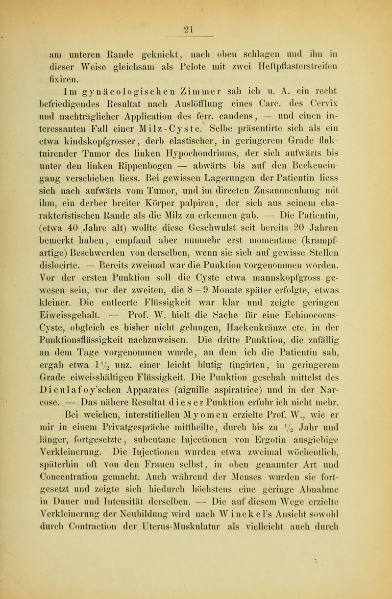 2\ am unteren Rande geknickt, nach oben schlagen und ihn in dieser Weise gleichsam als Pelote mit zwei Heftpflasterstreifen fixiren. Im gynäcologischen Zimmer sah ich u. A. ein recht befriedigendes Resultat nach Auslüfflung eines Carc. des Ceryix und nachtraglicher Application des ferr. candens, — und einen in- teressanten Fall einer Milz-Cyste. Selbe präsentirte sich als ein etwa kindskopfgrosser, derb elastischer, in geringerem Grade fluk- tuirender Tumor des linken Hypochondriums, der sich aufwärts bis unter den linken Rippenbogen — abwärts bis auf den Beckenein- gang verschieben Hess. Bei gewissen Lagerungen der Patientin liess sich nach aufwärts vom Tumor, und im directen Zusammenhang mit ihm, ein derber breiter Körper palpiren, der sich aus seinem cha- rakteristischen Rande als die Milz zu erkennen gab. — Die Patientin, (etwa 40 Jahre alt) wollte diese Geschwulst seit bereits 20 Jahren bemerkt haben, empfand aber nunmehr erst momentane (krampf- artige) Beschwerden von derselben, wenn sie sich auf gewisse Stellen dislocirte. — Bereits zweimal war die Punktion vorgenommen worden. Vor der ersten Punktion soll die Cyste etwa mannskopfgross ge- wesen sein, vor der zweiten, die 8 — 9 Monate später erfolgte, etwas kleiner. Die entleerte Flüssigkeit war klar und zeigte geringen Eiweissgehalt. — Prof. W. hielt die Sache für eine Echinococus- Cyste, obgleich es bisher nicht gelungen, Hackenkränze etc. in der Piinktionsfliissigkeit nachzuweisen. Die dritte Punktion, die zufällig an dem Tage vorgenommen wurde, an dem ich die Patientin sah, ergab etwa 1 '/2 unz. einer leicht blutig tingirten, in geringerem Grade eiweißhaltigen Flüssigkeit. Die Punktion geschah mittelst des Dieulaf oy'schen Apparates (aiguille aspiratrice) und in der Nar- cose. — Das nähere Resultat d i e s e r Punktion erfuhr ich nicht mehr. Bei weichen, interstitiellen Myomen erzielte Prof. W., wie er mir in einem Privatgespräche mittheilte, durch bis zu '/2 Jahr und länger, fortgesetzte, subcutane Injectionen von Ergotin ausgiebige Verkleinerung. Die Injectionen wurden etwa zweimal wöchentlich, späterhin oft von den Frauen selbst, in oben genannter Art und Concentration gemacht. Auch während der Menses wurden sie fort- gesetzt und zeigte sich hiedurch höchstens eine geringe Abnahme in Dauer und Intensität derselben. — Die auf diesem Wege erzielte Verkleinerung der Neubildung wird nach AVinekels Ansieht sowohl durch Contraction der Uterus-Muskulatur als vielleicht auch durch