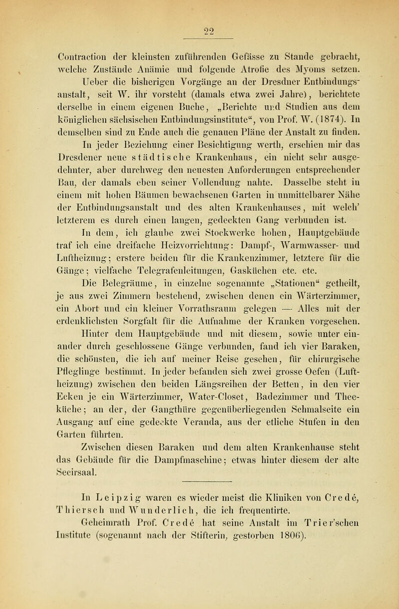 Contraction der kleinsten zuführenden Gefässe zu Stande gebracht, welche Zustände Anämie und folgende Atrofie des Myoms setzen. Ueber die bisherigen Vorgänge an der Dresdner Entbindungs- anstalt , seit W. ihr vorsteht (damals etwa zwei Jahre), berichtete derselbe in einem eigenen Buche, „Berichte und Studien aus dem königlichen sächsischen Entbindungsinstitute, von Prof. W. (1874). In demselben sind zu Ende auch die genauen Pläne der Anstalt zu finden. In jeder Beziehung einer Besichtigung werth, erschien mir das Dresdener neue städtische Krankenhaus, ein nicht sehr ausge- dehnter, aber durchweg den neuesten Anforderungen entsprechender Bau, der damals eben seiner Vollendung nahte. Dasselbe steht in einem mit hohen Bäumen bewachsenen Garten in unmittelbarer Nähe der Entbindungsanstalt und des alten Krankenhauses, mit welch' letzterem es durch einen langen, gedeckten Gang verbunden ist. In dem, ich glaube zwei Stockwerke hohen, Hauptgebäude traf ich eine dreifache Heizvorrichtung: Dampf-, Warmwasser- und Luftheizung; erstere beiden für die Krankenzimmer, letztere für die Gänge; vielfache Telegrafenleitungen, Gasküchen etc. etc. Die Belegräume, in einzelne sogenannte „Stationen getheilt, je aus zwei Zimmern bestehend, zwischen denen ein Wärterzimmer, ein Abort und ein kleiner Vorrathsraum gelegen — Alles mit der erdenklichsten Sorgfalt für die Aufnahme der Kranken vorgesehen. Hinter dem Hauptgebäude und mit diesem, sowie unter ein- ander durch geschlossene Gänge verbunden, fand ich vier Baraken, die schönsten, die ich auf meiner Reise gesehen, für chirurgische Pfleglinge bestimmt. In jeder befanden sich zwei grosse Oefen (Luft- heizung) zwischen den beiden Längsreihen der Betten, in den vier Ecken je ein Wärterzimmer, Water-Closet, Badezimmer und Thee- ktiche; an der, der Gangthüre gegenüberliegenden Schmalseite ein Ausgang auf eine gedeckte Veranda, aus der etliche Stufen in den Garten führten. Zwischen diesen Baraken und dem alten Krankenhause steht das Gebäude für die Dampfmaschine; etwas hinter diesem der alte Secirsaal. In Leipzig waren es wieder meist die Kliniken von Crede, T hier seh und Wunderlich, die ich frequentirte. Geheimrath Prof. Crede hat seine Anstalt im Trier'schen Institute (sogenannt nach der Stifterin, gestorben 1806).