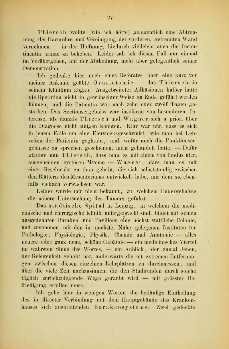 Thiersch wollte (wie ich hörte) gelegentlich eine Abtren- nung der Harnrühre und Vereinigung der vorderen, getrennten Wand vornehmen — in der Hoffnung, hiedurch vielleicht auch die Incon- tinentia urinae zu beheben. Leider sah ich diesen Fall nur einmal im Vorübergehen, auf der Abtheilung, nicht aber gelegentlich seiner Demonstration. Ich gedenke hier noch eines Eeferates über eine kurz vor meiner Ankunft geübte Ovariotomic — das Thiersch in seinem Klinikum abgab. Ausgebreiteter Adhäsionen halber hatte die Operation nicht in gewünschter Weise zu Ende geführt werden können, und die Patientin war nach zehn oder zwölf Tagen ge- storben. Das Sectionsergebniss war insoferne von besonderem In- teresse, als damals Thiersch und Wagner sich a priori über die Diagnose nicht einigen konnten. Klar war nur, dass es sich in jenem Falle um eine Eierstocksgeschwulst, wie man bei Leb- zeiten der Patientin geglaubt, und wofür auch die Punktionser- gebuisse zu sprechen geschienen, nicht gehandelt hatte. — Dafür glaubte nun Thiersch, dass man es mit einem von fundus uteri ausgehenden eystösen Myome — Wagner, dass man es mit einer Geschwulst zu thuu gehabt, die sieh selbstständig zwischen den Blättern des Mesenteriums entwickelt habe, mit dem sie eben- falls vielfach verwachsen war. Leider wurde mir nicht bekannt, zu welchem Endergebnisse die nähere Untersuchung des Tumors geführt. Das städtische Spital in Leipzig, in welchem die niedi- cinische und chirurgische Klinik untergebracht sind, bildet mit seinen ausgedehnten Baraken und Pavillons eine höchst stattliche Colonie, und zusammen mit den in nächster Nähe gelegenen Instituten für Pathologie, Plrysiologie, Physik, Chemie und Anatomie — alles neuere oder ganz neue, schöne Gebäude — ein medicinisehes Viertel im wahrsten Sinne des Wortes, — ein Anblick, der zumal Jenen, der Gelegenheit gehabt hat, anderwärts die oft extremen Entfernun- gen zwischen diesen einzelnen Lchrplätzen zu durchmessen, und über die viele Zeit nachzusinnen, die den Studirenden durch solche täglich zurückzulegende Wege geraubt wird — mit grüsster Be- friedigung erfüllen muss. Ich gebe hier in wenigen Worten die beiläufige Eintheilung des in directer Verbindung mit dem Hauptgebäude des Kranken- hauses sich ausbreitenden I> a r a k e n s y s I e in s: Zwei gedeckte