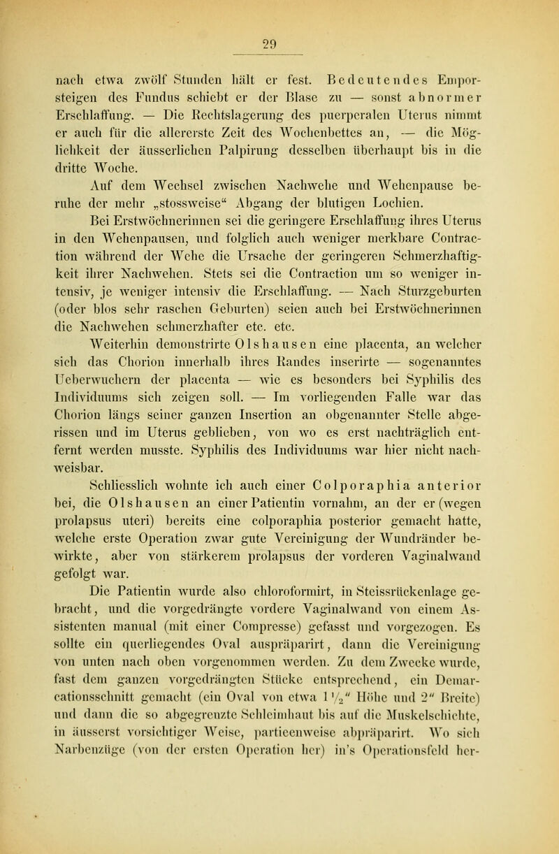 nach etwa zwölf Stunden hält er fest. Bedeutendes Edipor- steigen des Fundus schiebt er der Blase zu — sonst abnormer Erschlaffung-. — Die Rechtslagerung des puerperalen Uterus nimmt er auch für die allererste Zeit des Wochenbettes an, — die Mög- lichkeit der äusserlichen Palpirung desselben überhaupt bis in die dritte Woche. Auf dem Wechsel zwischen Nachwehe und Wehenpause be- ruhe der mehr „stossweise Abgang der blutigen Lochien. Bei Erstwöchnerinnen sei die geringere Erschlaffung ihres Uterus in den Wehenpausen, und folglich auch weniger merkbare Contrac- tion während der Wehe die Ursache der geringeren Schinerzhaftig- keit ihrer Nach wehen. Stets sei die Contraction um so weniger in- tensiv, je weniger intensiv die Erschlaffung. — Nach Sturzgeburten (oder blos sehr raschen Geburten) seien auch bei Erstwöchnerinnen die Nachwehen schmerzhafter etc. etc. Weiterhin demonstrirte 01 s h a u s e n eine placenta, an welcher sich das Chorion innerhalb ihres Randes inserirte — sogenanntes Ueberwuchern der placenta — wie es besonders bei Syphilis des Individuums sich zeigen soll. — Im vorliegenden Falle war das Chorion längs seiner ganzen Insertion an obgenannter Stelle abge- rissen und im Uterus geblieben, von wo es erst nachträglich ent- fernt werden musste. Syphilis des Individuums war hier nicht nach- weisbar. Schliesslich wohnte ich auch einer Colporaphia anterior bei, die Olshausen an einer Patientin vornahm, an der er (wegen prolapsus uteri) bereits eine colporaphia posterior gemacht hatte, welche erste Operation zwar gute Vereinigung der Wundränder be- wirkte, aber von stärkerem prolapsus der vorderen Vaginalwand gefolgt war. Die Patientin wurde also chloroformirt, in Steissrückenlage ge- bracht, und die vorgedrängte vordere Vaginalwand von einem As- sistenten manual (mit einer Compresse) gefasst und vorgezogen. Es sollte ein querliegendes Oval auspräparirt, dann die Vereinigung von unten nach oben vorgenommen werden. Zu dein Zwecke wurde, fast dem ganzen vorgedrängten Stücke entsprechend, ein Deniar- cationsschnitt gemacht (ein Oval von etwa 1 V2 Höhe und 2 Breite) und dann die so abgegrenzte Schleimhaut bis auf die Muskclschiehte, in iiusserst vorsichtiger Weise, particenweise abpräparirt. Wo sich Narbenzüge (von der ersten Operation her) in's Operationsfeld her-