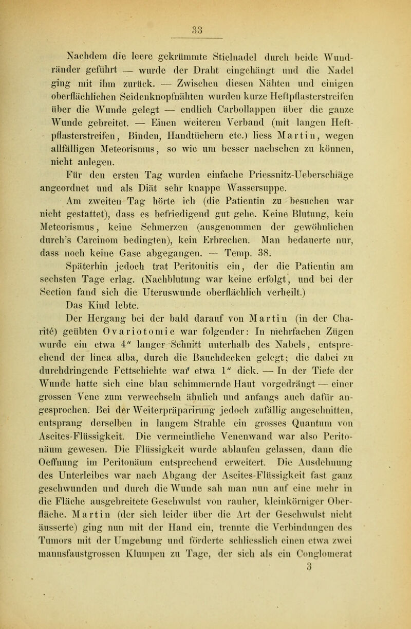 Nachdem die leere gekrümmte Stielnadel durch beide Wuud- ränder geführt — wurde der Draht eingehängt und die Nadel ging mit ilim zurück. — Zwischen diesen Nähten und einigen oberflächlichen Seidenknopfnähten wurden kurze Heftpflasterstreifen über die Wunde gelegt — endlich Carbollappen über die ganze Wunde gebreitet. — Einen weiteren Verband (mit langen Heft- pflasterstreifen, Binden, Handtüchern etc.) Hess Martin, wegen allfälligen Meteorismus, so wie um besser nachsehen zu können, nicht anlegen. Für den ersten Tag wurden einfache Priessnitz-Ueberschiäge angeordnet und als Diät sehr knappe Wassersuppe. Am zweiten Tag hörte ich (die Patientin zu besuchen war nicht gestattet), dass es befriedigend gut gehe. Keine Blutung, kein Meteorismus, keine Schmerzen (ausgenommen der gewöhnlichen durch's Carcinom bedingten), kein Erbrechen. Man bedauerte nur, dass noch keine Gase abgegangen. — Temp. 38. Späterhin jedoch trat Peritonitis ein, der die Patientin am sechsten Tage erlag. (Nachblutung war keine erfolgt, und bei der Section fand sich die Uteruswunde oberflächlich verheilt.) Das Kind lebte. Der Hergang bei der bald darauf von Martin (in der Cha- rite) geübten Ovariotomie war folgender: In mehrfachen Zügen wurde ein etwa 4 langer Schnitt unterhalb des Nabels, entspre- chend der linea alba, durch die Bauchdecken gelegt; die dabei zu durchdringende Fettschichte war* etwa 1 dick. —In der Tiefe der Wunde hatte sich eine blau schimmernde Haut vorgedrängt — einer grossen Vene zum verwechseln ähnlieh und anfangs auch dafür an- gesprochen. Bei der Weiterpräparirung jedoch zufällig angeschnitten, entsprang derselben in langem Strahle ein grosses Quantum von Ascites-Flüssigkeit. Die vermeintliche Venenwand war also Perito- näum gewesen. Die Flüssigkeit wurde ablaufen gelassen, dann die Oeffnung im Peritonäum entsprechend erweitert. Die Ausdehnung des Unterleibes war nach Abgang der Ascites-Flüssigkeit fast ganz geschwunden und durch die Wunde sah man nun auf eine mehr in die Fläche ausgebreitete Geschwulst von rauher, kleinkörniger Ober- fläche. Martin (der sich leider über die Art der Geschwulst nicht äusserte) ging nun mit der Hand ein, trennte die Verbindungen des Tumors mit der Umgebung und förderte schliesslich einen etwa zwei mannsfaustgrossen Klumpen ZU Tage, der sich als ein Conglomerat 3^