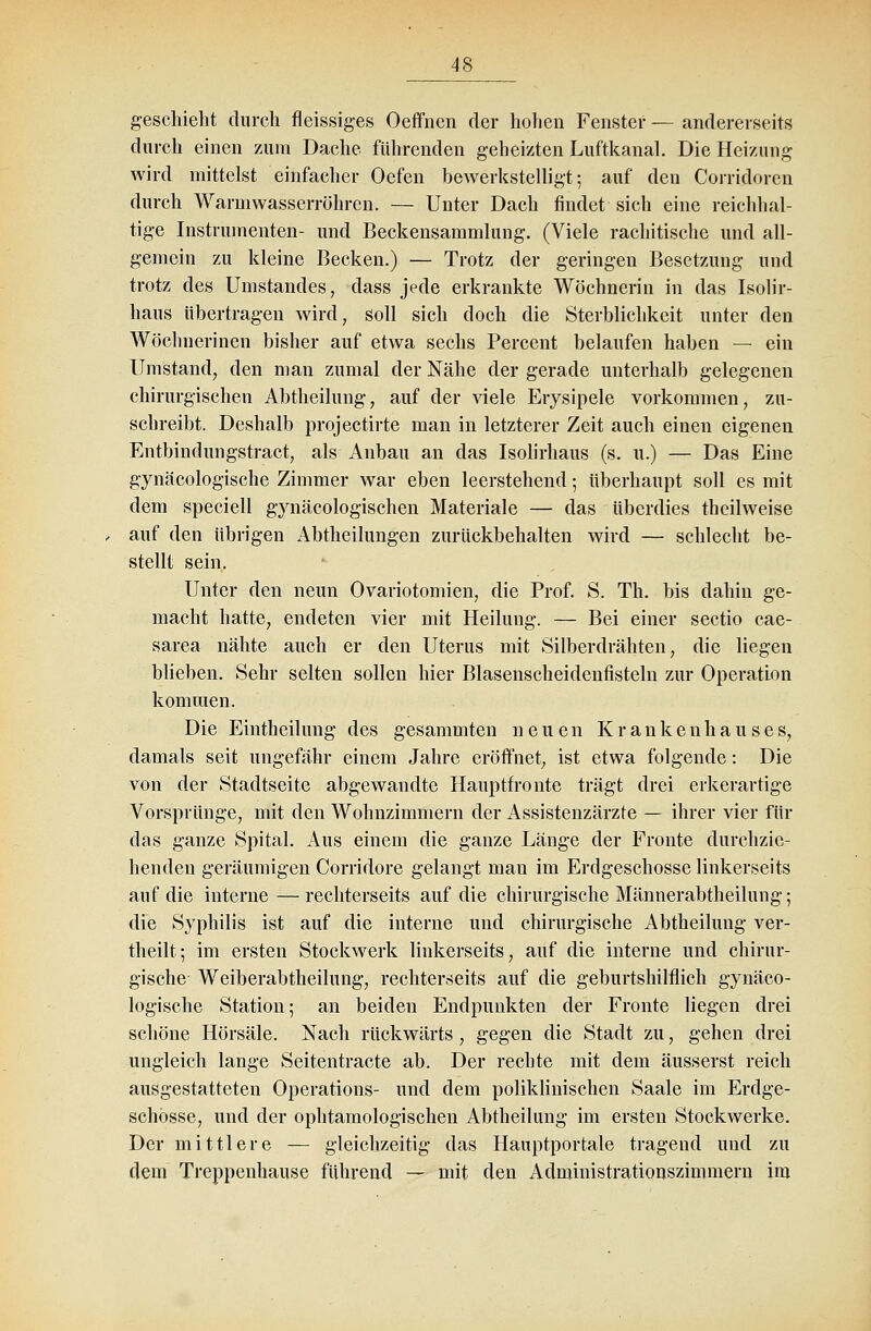 geschieht durch fleissiges Oeffnen der hohen Fenster — andererseits durch einen zum Dache führenden geheizten Luftkanal. Die Heizung wird mittelst einfacher Oefen bewerkstelligt; auf den Corridoren durch Warm wasserröhren. — Unter Dach findet sich eine reichhal- tige Instrumenten- und Beckensammlung. (Viele rachitische und all- gemein zu kleine Becken.) — Trotz der geringen Besetzung und trotz des Umstandes, dass jede erkrankte Wöchnerin in das Isolir- haus übertragen wird, soll sich doch die Sterblichkeit unter den Wöchnerinen bisher auf etwa sechs Percent belaufen haben — ein Umstand, den man zumal der Nähe der gerade unterhalb gelegenen chirurgischen Abtheilung, auf der viele Erysipele vorkommen, zu- schreibt. Deshalb projeetirte man in letzterer Zeit auch einen eigenen Entbindungstract, als Anbau an das Isolirhaus (s. u.) — Das Eine gynäcologische Zimmer war eben leerstehend; überhaupt soll es mit dem speciell gynäcologischen Materiale — das überdies theilweise auf den übrigen Abtheilungen zurückbehalten wird — schlecht be- stellt sein. Unter den neun Ovariotomien, die Prof. S. Th. bis dahin ge- macht hatte, endeten vier mit Heilung. — Bei einer Sectio cae- sarea nähte auch er den Uterus mit Silberdrähten, die liegen blieben. Sehr selten sollen hier Blasenscheidenfisteln zur Operation kommen. Die Eintheilung des gesammten neuen Krankenhauses, damals seit ungefähr einem Jahre eröffnet, ist etwa folgende: Die von der Stadtseite abgewandte Hauptfronte trägt drei erkerartige Vorsprünge, mit den Wohnzimmern der Assistenzärzte — ihrer vier für das ganze Spital. Aus einem die ganze Länge der Fronte durchzie- henden geräumigen Corridore gelangt man im Erdgeschosse linkerseits auf die interne—rechterseits auf die chirurgische Männerabtheilung; die Syphilis ist auf die interne und chirurgische Abtheilung ver- theilt; im ersten Stockwerk linkerseits, auf die interne und chirur- gische Weiberabtheilung, rechterseits auf die geburtshilflich gynäco- logische Station; an beiden Endpunkten der Fronte liegen drei schöne Hörsäle. Nach rückwärts , gegen die Stadt zu, gehen drei ungleich lange Seitentracte ab. Der rechte mit dem äusserst reich ausgestatteten Operations- und dem poliklinischen Saale im Erdge- schosse, und der ophtamologischen Abtheilung im ersten Stockwerke. Der mittlere — gleichzeitig das Hauptportale tragend und zu dem Treppenhause führend — mit den Administrationszimmern im