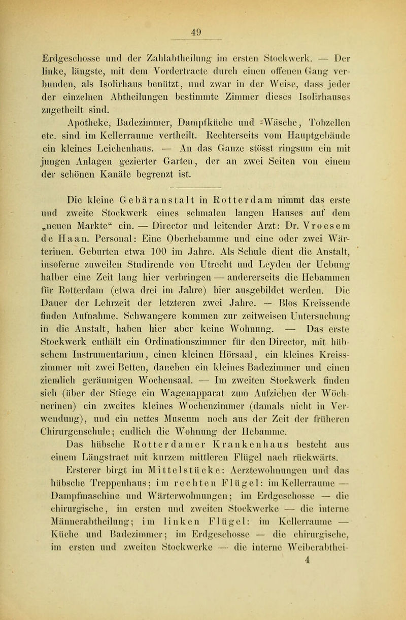 Erdgeschosse und der Zahlabtheilung im ersten Stockwerk. — Der linke, längste, mit dem Vordertracte durch einen offenen Gang ver- bunden, als Isolirhaus benützt, und zwar in der Weise, d;tss jeder der einzelnen Abtheilungen bestimmte Zimmer dieses Isolirhauses zugetheilt sind. Apotheke, Badezimmer, Dampfküche und -Wüsche, Tobzellen etc. sind im Kellcrraurae vertheilt. Rechterseits vom Hauptgebäude ein kleines Leichenhaus. — An das Ganze stösst ringsum ein mit jungen Anlagen gezierter Garten, der an zwei Seiten von einein der schönen Kanäle begrenzt ist. Die kleine Gebäranstalt in Rotterdam nimmt das erste und zweite Stockwerk eines schmalen langen Hauses auf dem „neuen Markte ein. — Director und leitender Arzt: Dr. Vroesem de Haan. Personal: Eine Oberhebamme und eine oder zwei Wär- terinen. Geburten etwa 100 im Jahre. Als Schule dient die Anstalt, insoferne zuweilen Studirende von Utrecht und Leyden der Uebung halber eine Zeit lang hier verbringen —■ andererseits die Hebammen für Rotterdam (etwa drei im Jahre) hier ausgebildet werden. Die Dauer der Lehrzeit der letzteren zwei Jahre. — Bios Kreissende finden Aufnahme. Schwangere kommen zur zeitweisen Untersuchung in die Anstalt, haben hier aber keine Wohnung. — Das erste Stockwerk enthält ein Ordinationszimmer für den Director, mit hüb- schem Instrumentarium, einen kleinen Hörsaal, ein kleines Kreiss- zimmer mit zwei Betten, daneben ein kleines Badezimmer und einen ziemlich geräumigen Wochensaal. — Im zweiten Stockwerk finden sich (über der Stiege ein Wagenapparat zum Aufziehen der Wöch- nerinen) ein zweites kleines Wochenzimmer (damals nicht in Ver- wendung), und ein nettes Museum noch aus der Zeit der früheren Chirurgenschule; endlich die Wohnung der Hebamme. Das hübsche Rotter dam er Krankenhaus besteht aus einem Längstract mit kurzem mittleren Flügel nach rückwärts. Ersterer birgt im Mittelstücke: Aerzte Wohnungen und das hübsche Treppenhaus; im rechten Flügel: im Kellerraume— Dampfmaschine und Wärterwohnungen; im Erdgeschosse — die chirurgische, im ersten und zweiten Stockwerke — die interne Männerabtheilung; im linken Flügel: im Kellerraume — Küche und Badezimmer; im Erdgeschosse — die chirurgische, im ersten und zweiten Stockwerke —- die interne Weiberabthei 4