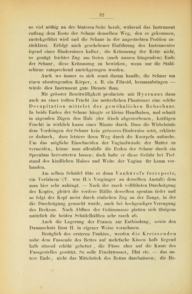 so viel nöthig an der hinteren Seite herab, während das Instrument entlang dem Eeste der Schnur denselben Weg, den es gekommen, zurückgeführt wird und die Schnur in der angestrebten Position zu- rücklässt. Erfolgt nach geschehener Einführung des Instrumentes irgend eines Hindernisses halber, die Krümmung der Kette nicht, so genügt leichter Zug am freien (nach aussen hängendem) Ende der Schnur, diese Krümmung zu bewirken, wenn nur die Stahl- schiene entsprechend zurückgezogen worden. Auch wo immer es sich sonst darum handle, die Schnur um einen abzutragenden Körper, z, B. ein Fibroid, herumzubringen — würde dies Instrument gute Dienste thun. Mit grösster Bereitwilligkeit producirte mir Hyernaux dann auch an einer todten Frucht (im mütterlichen Phantome) eine solche Decapitation mittelst der gewöhnlichen Bebschnur. In beide Enden der Schnur hängte er kleine Handhaben, und schnitt in sägenden Zügen den Hals (der frisch abgestorbenen, kräftigen Frucht) in wirklich kaum einer Minute durch. Dass die Wirbelsäule dem Vordringen der Schnur kein grösseres Hinderniss setzt, erklärte er dadurch, dass letztere ihren Weg durch die Knorpeln aufsuche. Um das mögliche Einschneiden der Vaginalwände der Mutter zu vermeiden, könne man allenfalls die Enden der Schnur durch ein Speculum hervortreten lassen; doch halte er diese Gefahr bei Tief- stand des kindlichen Halses und Weite der Vagina für kaum vor- handen. Am selben Schädel übte er dann Vanhüvel's forcepscie, ein Verfahren (V. war H.'s Vorgänger an derselben Anstalt) dem man hier sehr anhängt. — Nach der rasch vollführten Durchsägung des Kopfes, gleitet die vordere Hälfte desselben spontan tiefer und so folgt der Kopf meist durch einfachen Zug an der Zange, in der die Durchsägung gemacht wurde, auch bei hochgradiger Verengung des Beckens. Nach Abfluss der Gehirnmasse platten sich übrigens natürlich die beiden Schädelhälften sehr rasch ab. Auch die Lagerung der Frauen zur Entbindung, sowie den Dammschutz lässt H. in eigener Weise vornehmen. Bezüglich des ersteren Punktes, werden die Kreissenden nahe dem Fussende des Bettes auf mehrfache Kissen halb liegend halb sitzend erhöht gebettet , die Füsse aber auf die Kante des Fussgestelles gestützt. So solle Fruchtwasser, Blut etc. — das un- tere Ende, nicht das Mittelstück des Bettes durchnässen; die He-