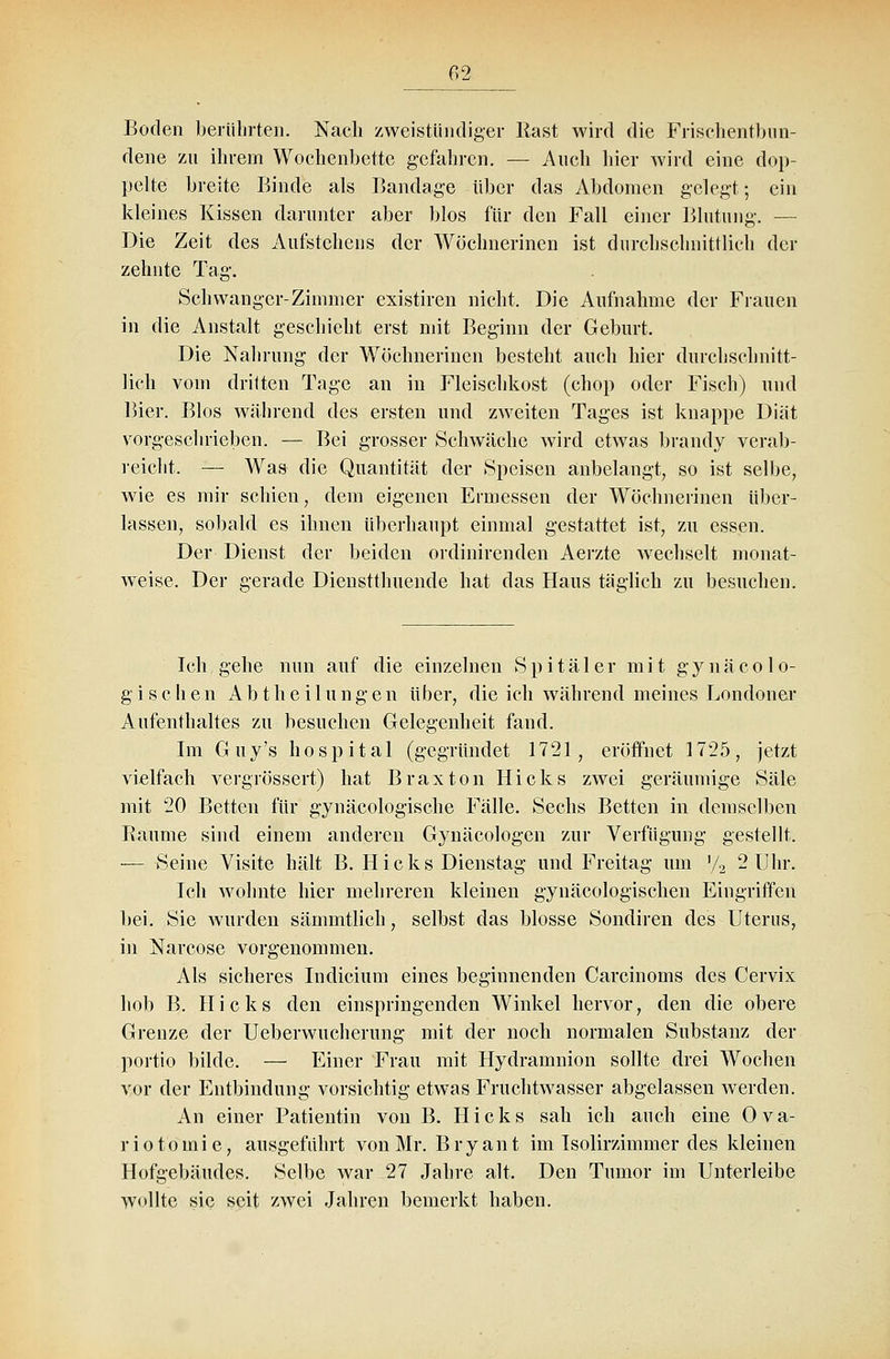 Boden berührten. Nach zweistündiger Käst wird die Frisehentbun- dene zu ihrem Wochenbette gefahren. — Auch hier wird eine dop- pelte breite Binde als Bandage über das Abdomen gelegt; ein kleines Kissen darunter aber blos für den Fall einer Blutung. — Die Zeit des Aufstehens der Wöchnerinen ist durchschnittlich der zehnte Tag. Schwanger-Zimnier existiren nicht. Die Aufnahme der Frauen in die Anstalt geschieht erst mit Beginn der Geburt. Die Nahrung der Wöchnerinen besteht auch hier durchschnitt- lich vom dritten Tage an in Fleischkost (chop oder Fisch) und Bier. Bios während des ersten und zweiten Tages ist knappe Diät vorgeschrieben. — Bei grosser Schwäche wird etwas brandy verab- reicht. — Was die Quantität der Speisen anbelangt, so ist selbe, wie es mir schien, dem eigenen Ermessen der AVöchnerinen über- lassen, sobald es ihnen überhaupt einmal gestattet ist, zu essen. Der Dienst der beiden ordinirenden Aerzte wechselt monat- weise. Der gerade Dienstthuende hat das Haus täglich zu besuchen. Ich gehe nun auf die einzelnen Spitäler mit gynäcole- gi sehen Abtheilungen über, die ich während meines Londoner Aufenthaltes zu besuchen Gelegenheit fand. Im Guy's hospital (gegründet 1721, eröffnet 1725, jetzt vielfach vergrössert) hat Braxton Hicks zwei geräumige Säle mit 20 Betten für gynäcologische Fälle. Sechs Betten in demselben Baume sind einem anderen Gynäcologen zur Verfügung gestellt. — Seine Visite hält B. H i c k s Dienstag und Freitag um '/2 2 Uhr. Ich wohnte hier mehreren kleinen gynäcologischen Eingriffen bei. Sie wurden sämmtlich, selbst das blosse Sondiren des Uterus, in Narcose vorgenommen. Als sicheres Indicium eines beginnenden Carcinoms des Cervix hob B. Hicks den einspringenden Winkel hervor, den die obere Grenze der Ueberwucherung mit der noch normalen Substanz der portio bilde. — Einer Frau mit Hydramnion sollte drei Wochen vor der Entbindung vorsichtig etwas Fruchtwasser abgelassen werden. An einer Patientin von B. Hicks sah ich auch eine Ova- riotomie, ausgeführt von Mr. Bryant im Isolirzimmer des kleinen Hofgebäudes. Selbe war 27 Jahre alt. Den Tumor im Unterleibe wollte sie seit zwei Jahren bemerkt haben.