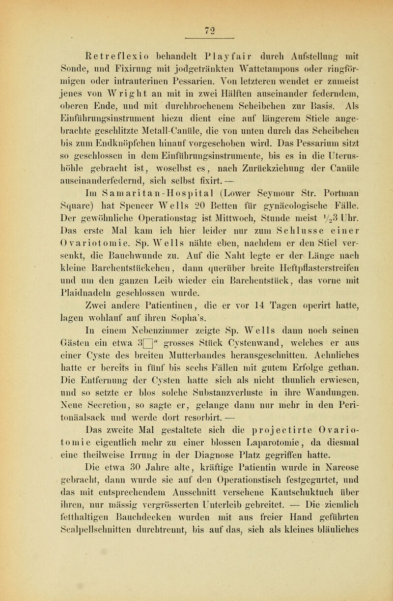 Retreflexio behandelt P1 a y f a i r durch Aufstellung mit Sonde, und Fixirung mit jodgetränkten Wattetampons oder ringför- migen oder intrauterinen Pessarien. Von letzteren wendet er zumeist jenes von Wright an mit in zwei Hälften auseinander federndem, oberen Ende, und mit durchbrochenem Scheibcheu zur Basis. Als Einführungsinstrument hiezu dient eine auf längerem Stiele ange- brachte geschlitzte Metall-Canüle, die von unten durch das Scheibchen bis zum Endknöpfchen hinauf vorgeschoben wird. Das Pessarium sitzt so geschlossen in dem Einführungsinstrumente, bis es in die Uterus- höhle gebracht ist, woselbst es, nach Zurückziehung der Canüle auseinanderfedernd, sich selbst fixirt. — Im Samari tan-Hospital (Lower Seymour Str. Portman Square) hat Spencer Wells 20 Betten für gynäkologische Fälle. Der gewöhnliche Operationstag ist Mittwoch, Stunde meist '/23 Uhr. Das erste Mal kam ich hier leider nur zum Schlüsse einer 0 variotomie. Sp. Wells nähte eben, nachdem er den Stiel ver- senkt, die Bauchwunde zu. Auf die Naht legte er der Länge nach kleine Barchentstückchen, dann querüber breite Heftpflasterstreifen und um den ganzen Leib wieder ein Barchentstück, das vorne mit Plaidnadeln geschlossen wurde. Zwei andere Patientinen, die er vor 14 Tagen operirt hafte, lagen wohlauf auf ihren Sopha's. In einem Nebenzimmer zeigte Sp. Wells dann noch seinen Gästen ein etwa 3Q grosses Stück Cystenwand, welches er aus einer Cyste des breiten Mutterbandes herausgeschnitten. Aehnliehes hatte er bereits in fünf bis sechs Fällen mit gutem Erfolge gethan. Die Entfernung der Cysten hatte sich als nicht thunlich erwiesen, und so setzte er blos solche Substanzverluste in ihre Wandungen. Neue Secretion, so sagte er, gelange dann nur mehr in den Peri- tonäalsack und werde dort resorbirt. — Das zweite Mal gestaltete sich die projectirte 0 vario- tomie eigentlich mehr zu einer blossen Laparotomie, da diesmal eine theilweise Irrung in der Diagnose Platz gegriffen hatte. Die etwa 30 Jahre alte, kräftige Patientin wurde in Narcose gebracht, dann wurde sie auf den Operationstisch festgegurtet, und das mit entsprechendem Ausschnitt versehene Kautschuktuch über ihren, nur massig vergrösserten Unterleib gebreitet. — Die ziemlich fetthaltigen Bauchdecken wurden mit aus freier Hand geführten Scalpellschnitten durchtrennt, bis auf das, sich als kleines bläuliches