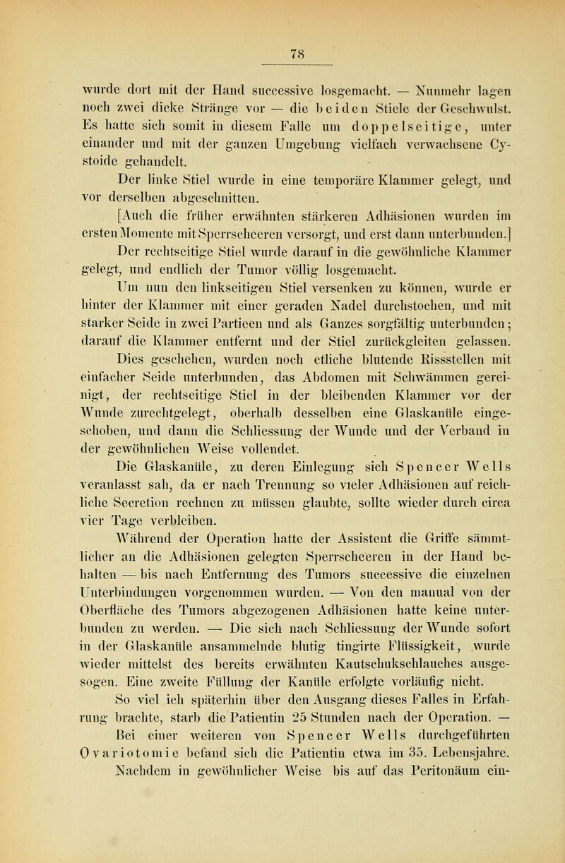 wurde dort mit der Hand successive losgemacht. — Nunmehr lagen noch zwei dicke Stränge vor — die beiden Stiele der Geschwulst. Es hatte sich somit in diesem Falle um doppelseitige, unter einander und mit der ganzen Umgebung vielfach verwachsene Cy- stoide gehandelt. Der linke Stiel wurde in eine temporäre Klammer gelegt, und vor derselben abgeschnitten. [Auch die früher erwähnten stärkeren Adhäsionen wurden im ersten Momente mitSperrscheeren versorgt, und erst dann unterbunden.] Der rechtseitige Stiel wurde darauf in die gewöhnliche Klammer gelegt, und endlich der Tumor völlig losgemacht. Um nun den linkseitigen Stiel versenken zu können, wurde er hinter der Klammer mit einer geraden Nadel durchstochen, und mit starker Seide in zwei Partieen und als Ganzes sorgfältig unterbunden; darauf die Klammer entfernt und der Stiel zurückgleiten gelassen. Dies geschehen, wurden noch etliche blutende Rissstellen mit einfacher Seide unterbunden, das Abdomen mit Schwämmen gerei- nigt, der rechtseitige Stiel in der bleibenden Klammer vor der Wunde zurechtgelegt, oberhalb desselben eine Glaskanüle einge- schoben, und dann die Schliessung der Wunde und der Verband in der gewöhnlichen Weise vollendet. Die Glaskanüle, zu deren Einlegung sich Spencer Wells veranlasst sah, da er nach Trennung so vieler Adhäsionen auf reich- liche Secretion rechnen zu müssen glaubte, sollte wieder durch circa vier Tage verbleiben. Während der Operation hatte der Assistent die Griffe sämmt- 1 ich er an die Adhäsionen gelegten Sperrscheeren in der Hand be- halten — bis nach Entfernung des Tumors successive die einzelnen Unterbindungen vorgenommen wurden. — Von den mauual von der Oberfläche des Tumors abgezogenen Adhäsionen hatte keine unter- bunden zu werden. — Die sich nach Schliessung der Wunde sofort in der Glaskanüle ansammelnde blutig tingirte Flüssigkeit, wurde wieder mittelst des bereits erwähnten Kautschukschlauches ausge- sogen. Eine zweite Füllung der Kanüle erfolgte vorläufig nicht. So viel ich späterhin über den Ausgang dieses Falles in Erfah- rung brachte, starb die Patientin 25 Stunden nach der Operation. — Bei einer weiteren von Spencer Wells durchgeführten Ovariotomie befand sich die Patientin etwa im 35. Lebensjahre. Nachdem in gewöhnlicher Weise bis auf das Peritonäum ein-