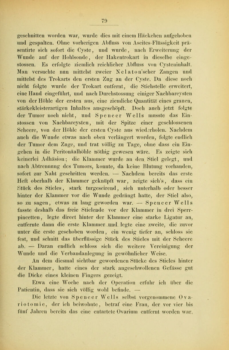 geschnitten worden war, wurde dies mit einem Häckchen aufgehoben und gespalten. Ohne vorherigen Abfluss von Ascites-Flüssigkeit prä- sentirte sich sofort die Cyste, und wurde, nach Erweiterung der Wunde auf der Hohlsondc, der Hakentrokart in dieselbe einge- stossen. Es erfolgte ziemlich reichlicher Abfluss von Cysteninhalt. Man versuchte nun mittelst zweier Nel aton'scher Zangen und mittelst des Trokarts den ersten Zug an der Cyste. Da diese noch nicht folgte wurde der Trokart entfernt, die Stichstelle erweitert, eine Hand eingeführt, und nach Durchstossung einiger Nachbarcysten von der Höhle der ersten aus, eine ziemliche Quantität eines grauen, stärkekleisterartigen Inhaltes ausgeschöpft. Doch auch jetzt folgte der Tumor noch nicht, und Spencer AV e 11 s musste das Ein- stossen von Nachbarcysten, mit der Spitze einer geschlossenen Scheere, von der Höhle der ersten Cyste aus wiederholen. Nachdem auch die Wunde etwas nach oben verlängert worden, folgte endlich der Tumor dem Zuge, und trat völlig zu Tage, ohne dass ein Ein- gehen in die Peritonäalhöhle nöthig gewesen wäre. Es zeigte sich keinerlei Adhäsion; die Klammer wurde an den Stiel gelegt, und nach Abtrennung des Tumors, konnte, da keine Blutung vorhanden, sofort zur Naht geschritten werden. — Nachdem bereits das erste Heft oberhalb der Klammer geknüpft war, zeigte sich's, dass ein Stück des Stieles, stark turgescirend, sich unterhalb oder besser hinter der Klammer vor die Wunde gedrängt hatte, der Stiel also, so zu sagen, etwas zu laug geworden war. — Spencer Wells fasste deshalb das freie Stielende vor der Klammer in drei Sperr- pincetten, legte direct hinter der Klammer eine starke Ligatur an, entfernte dann die erste Klammer und legte eine zweite, die zuvor unter die erste geschoben worden, ein wenig tiefer an, schloss sie fest, und schnitt das überflüssige Stück des Stieles mit der Scheere ab. — Daran endlich schloss sich die weitere Vereinigung der Wunde und die Verbandanlegung in gewöhnlicher AVeise. An dem diesmal sichtbar gewordenen Stücke des Stieles hinter der Klammer, hatte eines der stark angeschwollenen Gefiissc gut die Dicke eines kleinen Fingers gezeigt. Etwa eine Woche nach der Operation erfuhr ich über die Patientin, dass sie sich völlig wohl befinde. — Die letzte von Spencer Wells selbst vorgenommene Ova riotomie, der ich beiwohnte, betraf eine Frau, der vor vier bis fünf Jahren bereits das eine entartete Ovarium entfernt worden war.