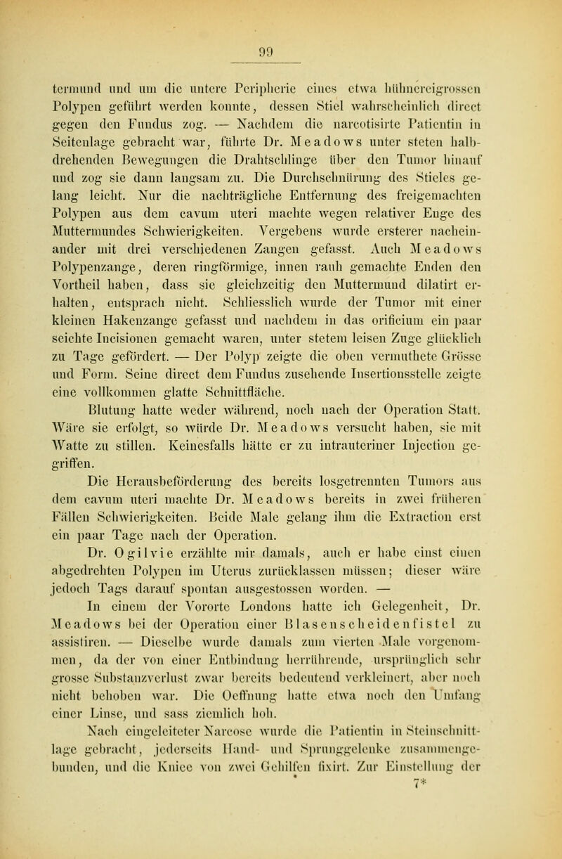 tcrmund und um die untere Peripherie eines etwa hubnereigrossen Polypen geführt werden konnte, dessen »Stiel wahrscheinlich direet gegen den Fundus zog. — Nachdem die narcotisirte Patientin in Seitenlage gebracht war, führte Dr. Meadows unter steten halb- drehenden Bewegungen die Drahtschlinge über den Tumor hinauf und zog sie dann langsam zu. Die Durchschnürung des Stieles ge- lang leicht. Nur die nachträgliche Entfernung des freigemachten Polypen aus dem cavum uteri machte wegen relativer Enge des Muttermundes Schwierigkeiten. Vergebens wurde ersterer nachein- ander mit drei verschiedenen Zangen gefasst. Auch Meadows Polypenzange, deren ringförmige, innen rauh gemachte Enden den Vortheil haben, dass sie gleichzeitig den Muttermund dilatirt er- halten, entsprach nicht. Schliesslich wurde der Tumor mit einer kleinen Hakenzange gefasst und nachdem in das orificiuni ein paar seichte Incisionen gemacht waren, unter stetem leisen Zuge glücklich zu Tage gefördert. — Der Polyp zeigte die oben vermuthete Grösse und Form. Seine direet dem Fundus zusehende Insertionsstelle zeigte eine vollkommen glatte Schnittfläche. Blutung hatte weder während, noch nach der Operation Statt. Wäre sie erfolgt, so würde Dr. Meadows versucht haben, sie mit Watte zu stillen. Keinesfalls hätte er zu intrauteriner Injectton ge- griffen. Die Herausbeförderung des bereits losgetrennten Tumors aus dem cavum uteri machte Dr. Meadows bereits in zwei früheren Fällen Schwierigkeiten. Beide Male gelang ihm die Extraction erst ein paar Tage nach der Operation. Dr. Ogilvie erzählte mir damals, auch er habe einst einen abgedrehten Polypen im Uterus zurücklassen müssen; dieser wäre jedoch Tags darauf spontan ausgestosseu worden. — In einem der Vororte Londons hatte ich Gelegenheit, Dr. Meadows bei der Operation einer Blasenscheidenfistel zu assistiren. — Dieselbe wurde damals zum vierten Male vorgenom- men, da der von einer Entbindung herrührende, ursprünglich sehr grosse Substauzvcrlust zwar bereits bedeutend verkleinert, aber noch nicht behoben war. Die Oeffnung hatte etwa noch den Umfang einer Linse, und sass ziemlich hob. Nach eingeleiteter Narcose wurde die Patientin in Steinschnitt- lage gebracht, jederseits Hand- und Sprunggelenke zusammenge- bunden, und die Kniee von zwei Gehilfen lixirt. Zur Einstellung der 7*