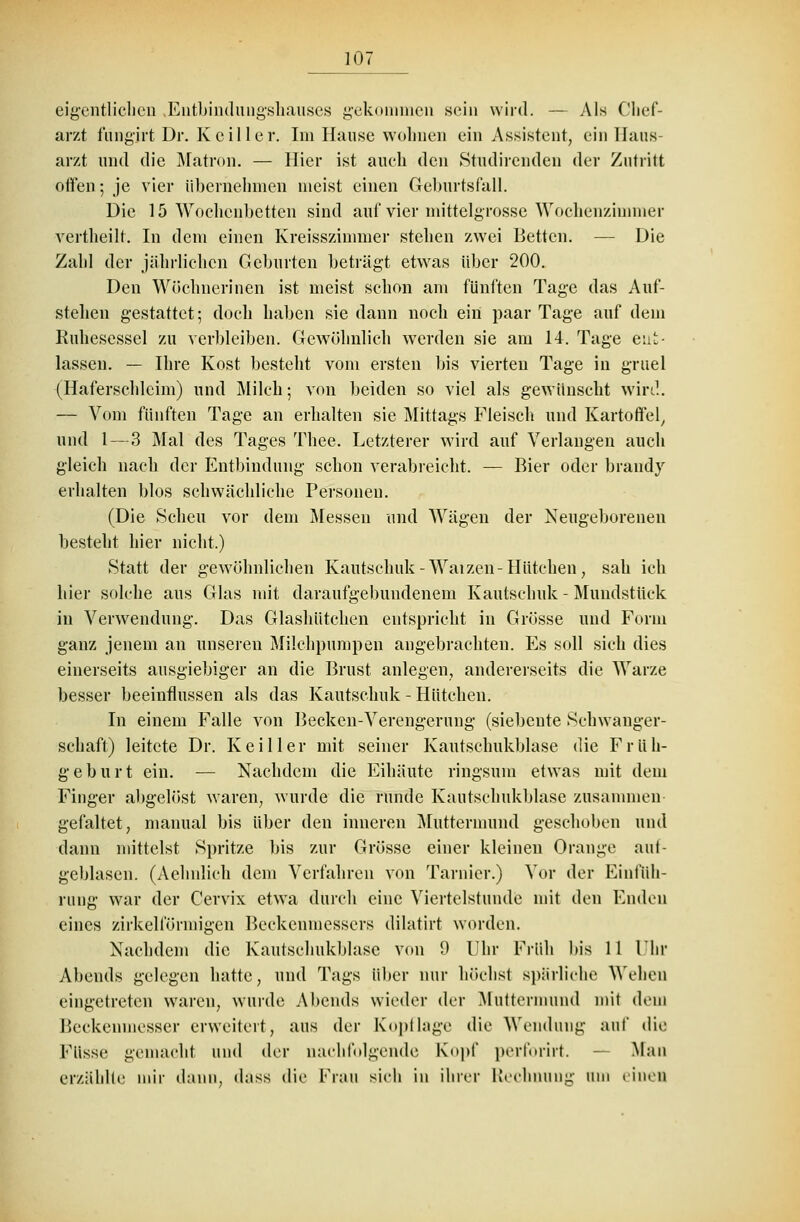 eigentlichen Entbindungshauses gekommen sein wird. — Als Chef- arzt fungirt Dr. Keil ler. Im Hause wohnen ein Assistent, ein Haus- arzt und die Matron. — Hier ist aueh den Studirenden der Zutritt offen; je vier übernehmen meist einen Geburtsfall. Die 15 Wochenbetten sind auf vier mittelgrosse Wochenzimmer vertheilt. In dem einen Kreisszimmer stehen zwei Betten. — Die Zahl der jährlichen Geburten beträgt etwas über 200. Den Wöchnerinen ist meist schon am fünften Tage das Auf- stehen gestattet; doch haben sie dann noch ein paar Tage auf dem Ruhesessel zu verbleiben. Gewöhnlich werden sie am 14. Tage ent- lassen. — Ihre Kost besteht vom ersten bis vierten Tage in gruel (Haferschleim) und Milch; von beiden so viel als gewünscht wird. — Vom fünften Tage an erhalten sie Mittags Fleisch und Kartoffel, und 1—3 Mal des Tages Thee. Letzterer wird auf Verlangen auch gleich nach der Entbindung schon verabreicht. — Bier oder brandy erhalten blos schwächliche Personen. (Die Scheu vor dem Messen und Wägen der Neugeborenen besteht hier nicht.) ►Statt der gewöhnlichen Kautschuk-Waizen-Hütchen, sah ich hier solche aus Glas mit daraufgebundenem Kautschuk - Mundstück in Verwendung. Das Glashütchen entspricht in Grösse und Form ganz jenem an unseren Milchpumpen angebrachten. Es soll sich dies einerseits ausgiebiger an die Brust anlegen, andererseits die Warze besser beeinflussen als das Kautschuk - Hütchen. In einem Falle von Becken-Verengerung (siebente Schwanger- schaft) leitete Dr. Keiller mit seiner Kautschukblase die Früh- geburt ein. — Nachdem die Eihäute ringsum etwas mit dem Finger allgelöst waren, wurde die runde Kautschukblase zusammen gefaltet, manual bis über den inneren Muttermund geschoben und dann mittelst Spritze bis zur Grösse einer kleinen Orange ab- geblasen. (Aehnlich dem Verfahren von Tarnier.) Vor der Einfüh- rung war der Cervix etwa durch eine Viertelstunde mit den Enden eines zirkeiförmigen Beckenmessers dilatirt worden. Nachdem die Kautschukblase von 9 Uhr Früh bis 11 Ihr Abends gelegen hatte, und Tags über nur höchst spärliche Wehen eingetreten waren, wurde Abends wieder der Muttermund mit dem Beckenmesser erweitert, aus der Kopflage die Wendung auf die Füsse gemacht und der nachfolgende Kopf perforirt. — Man erzählte mir dann, dass die Frau sieh in ihrer Rechnung tun einen