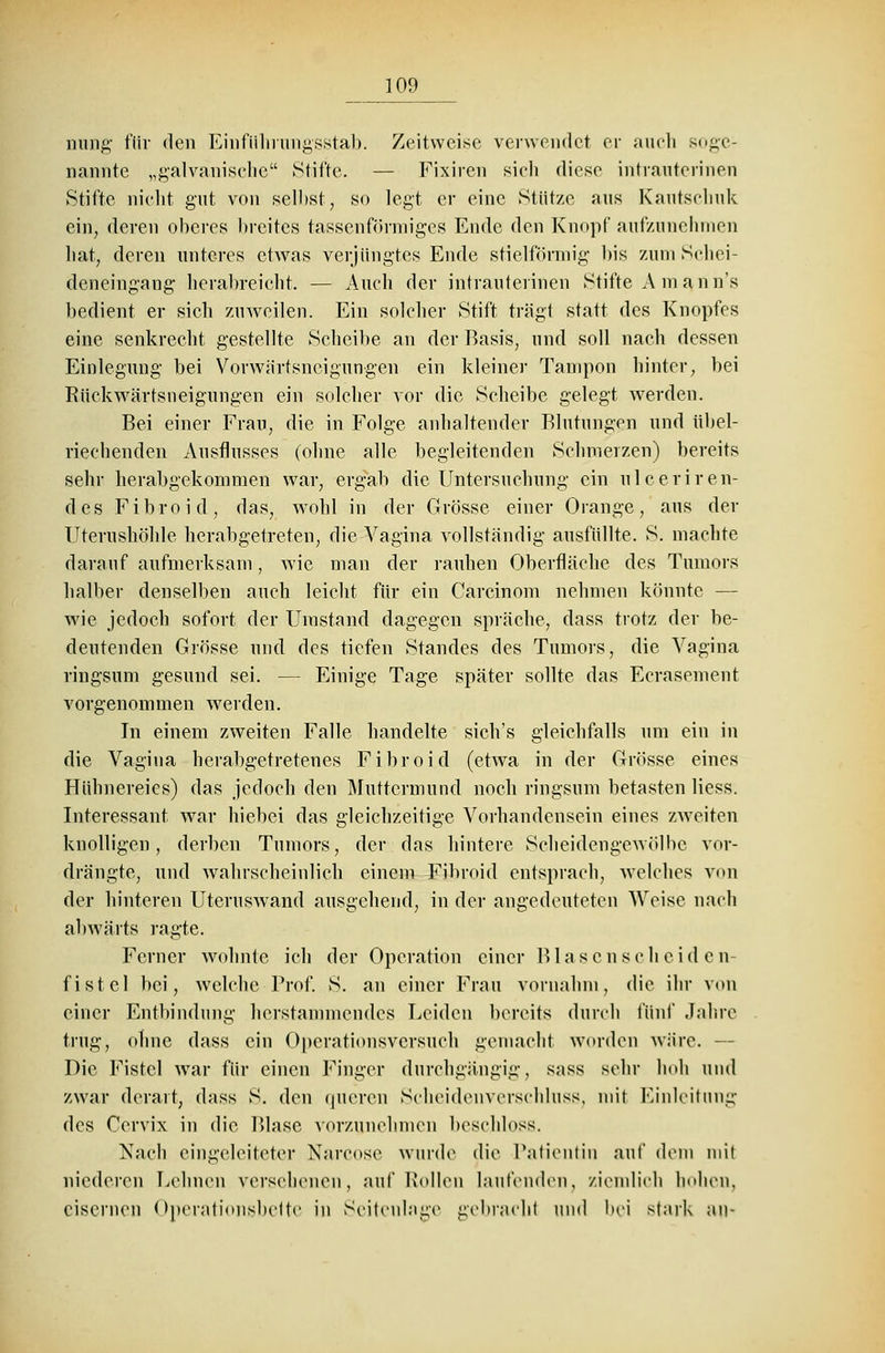 nung für den Einführungsstab. Zeitweise verwendet er auch soge- nannte „galvanische Stifte. — Fixiren sich diese intrauterinen Stifte nicht gut von seihst, so legt er eine Stütze aus Kautschuk ein, deren oberes breites tassenförmiges Ende den Knopf aufzunehmen hat, deren unteres etwas verjüngtes Ende stielförmig bis zum Schei- deneingang herabreicht. — Auch der intrauterinen Stifte A m ann's bedient er sieh zuweilen. Ein solcher Stift trägt statt des Knopfes eine senkrecht gestellte Seheibe an der Basis, und soll nach dessen Einlegung bei Vorwärtsneigungen ein kleiner Tampon hinter; bei Rückwärtsneigungen ein solcher vor die Scheibe gelegt werden. Bei einer Frau, die in Folge anhaltender Blutungen und übel- riechenden Ausflusses (ohne alle begleitenden Schmerzen) bereits sehr herabgekommen war, ergab die Untersuchung ein uleeriren- des Fibroid, das, wohl in der Grösse einer Orange, aus der Uterushöhle herabgetreten, die Vagina vollständig ausfüllte. S. machte darauf aufmerksam, wie man der rauhen Oberfläche des Tumors halber denselben auch leicht für ein Carcinom nehmen könnte — wie jedoch sofort der Umstand dagegen spräche, dass trotz der be- deutenden Grösse und des tiefen Standes des Tumors, die Vagina ringsum gesund sei. — Einige Tage später sollte das Ecrasement vorgenommen werden. In einem zweiten Falle handelte sich's gleichfalls um ein in die Vagina herabgetretenes Fibroid (etwa in der Grösse eines Hühnereies) das jedoch den Muttermund noch ringsum betasten Hess. Interessant war hiebei das gleichzeitige Vorhandensein eines zweiten knolligen, derben Tumors, der das hintere Scheidengewölbe vor- drängte, und wahrscheinlich einem Fibroid entsprach, welches von der hinteren Uteruswand ausgehend, in der angedeuteten Weise nach abwärts ragte. Ferner wohnte ich der Operation einer B lasen scheid en- fistel bei, welche Prof. S. an einer Frau vornahm, die ihr von einer Entbindung herstammendes Leiden bereits durch fünf Jahre trug, ohne dass ein Operationsversuch gemacht worden wäre. — Die Fistel war für einen Finger durchgängig, sass sehr höh und zwar derart, dass S. den queren Scheidenverschluss, mit Einleitung des Cervix in die Blase vorzunehmen beschloss. Nach eingeleiteter Narcose wurde die Patientin auf dem mil niederen Lehnen versehenen, auf Wollen laufenden, ziemlich hohen, eisernen Operationsbelte in Seitenlage gebracht und bei stark an-