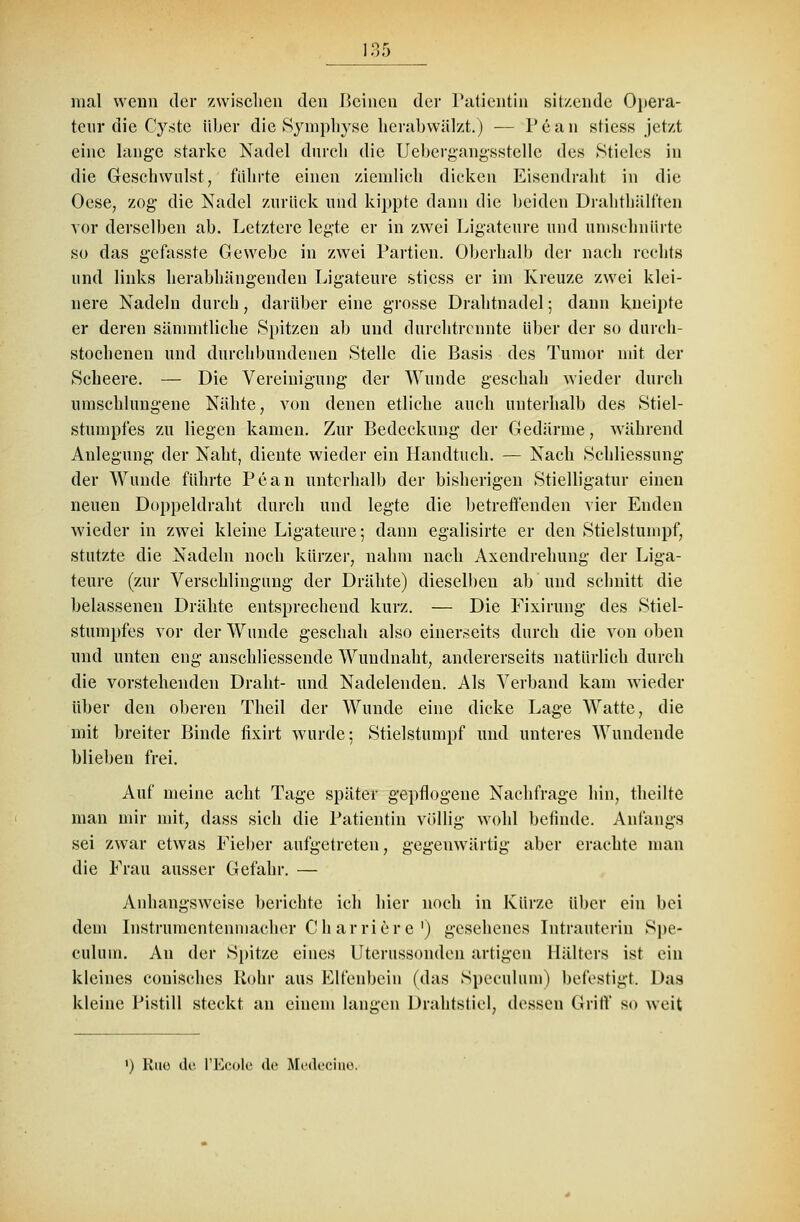 mal wenn der zwischen den Beinen der Patientin sitzende Opera- teur die Cyste über die Symphyse herabwälzt.) — Pean stiess jetzt eine lange starke Nadel durch die Uebergangsstelle des Stieles in die Geschwulst, führte einen ziemlich dicken Eisendraht in die Oese, zog die Nadel zurück und kippte dann die beiden Drahthälften vor derselben ab. Letztere legte er in zwei Ligateure und umschnürte so das gefasste Gewebe in zwei Partien. Oberhalb der nach rechts und links herabhängenden Ligateure stiess er im Kreuze zwei klei- nere Nadeln durch, darüber eine grosse Drahtnadel; dann kneipte er deren sämmtliche Spitzen ab und durchtrennte über der so durch- stochenen und durchbundenen Stelle die Basis des Tumor mit der Scheere. — Die Vereinigung der Wunde geschah wieder durch umschlungene Nähte, von denen etliche auch unterhalb des Stiel- stumpfes zu liegen kamen. Zur Bedeckung der Gedärme, während Anlegung der Naht, diente wieder ein Handtuch. — Nach Schliessung der Wunde führte Pean unterhalb der bisherigen Stielligatur einen neuen Doppeldraht durch und legte die betreffenden vier Enden wieder in zwei kleine Ligateure; dann egalisirte er den Stielstumpf, stutzte die Nadeln noch kürzer, nahm nach Axendrehung der Liga- teure (zur Verschlingung der Drähte) dieselben ab und schnitt die belassenen Drähte entsprechend kurz. — Die Fixirung des Stiel- stumpfes vor der Wunde geschah also einerseits durch die von oben und unten eng anschliessende Wundnaht, andererseits natürlich durch die vorstehenden Draht- und Nadelenden. Als Verband kam wieder über den oberen Theil der Wunde eine dicke Lage Watte, die mit breiter Binde fixirt wurde; Stielstumpf und unteres Wundende blieben frei. Auf meine acht Tage später gepflogene Nachfrage hin, theilte man mir mit, dass sich die Patientin völlig wohl befinde. Anfangs sei zwar etwas Fieber aufgetreten, gegenwärtig aber erachte man die Frau ausser Gefahr. — Anhangsweise berichte ich hier noch in Kürze über ein bei dem Instrumentenmacher Charriere') gesehenes Intrauterin Spe- culuni. An der Spitze eines Uterussonden artigen Hälters ist ein kleines couisches Rohr aus Elfenbein (das Speculum) befestigt. Das kleine Pistill steckt an einem langen Drahtstiel, dessen Griff so weit ') Rhu de l'Ecole de Medecine.