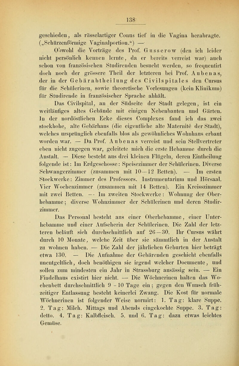 geschieden, als rüsselartiger Conus tief in die Vagina herab ragte. („Schürzenförmige Vaginalportion.) — Obwohl die Vorträge des Prof. Gusserow (den ich leider nicht persönlich kennen lernte, da er bereits verreist war) auch schon von französischen Studirenden besucht werden, so frequentirt doch noch der grössere Theil der letzteren bei Prof. Aubenas, der in der Gebärabthei lung des Civilspitale s den Cursus für die Schülerinen, sowie theoretische Vorlesungen (kein Klinikum) für Stiidirende in französischer Sprache abhält. Das Civilspifal, an der Südseite der Stadt gelegen, ist ein weitläufiges altes Gebäude mit einigen Nebenbauten und Gärten. In der nordöstlichen Ecke dieses Complexes fand ich das zwei stockhohe, alte Gebärhaus (die eigentliche alte Maternite der Stadt), welches ursprünglich ebenfalls blos als gewöhnliches Wohnhaus erbaut worden war. — Da Prof. Aubenas verreist und sein Stellvertreter eben nicht zugegen war, geleitete mich die erste Hebamme durch die Anstalt. — Diese besteht aus drei kleinen Flügeln, deren Eintheilung folgende ist: Im Erdgeschosse: Speisezimmer der Schülerinen. Diverse Schwangerzimmer (zusammen mit 10—12 Betten). — Im ersten Stockwerke: Zimmer des Professors. Instrumentarium und Hörsaal. Vier Wochenzimmer (zusammen mit 14 Betten). Ein Kreisszimmer mit zwei Betten. -- Im zweiten Stockwerke: Wohnung der Ober- hebamme ; diverse Wohnzimmer der Schülerinen und deren Studir- zimmer. Das Personal besteht aus einer Oberhebamme, einer Unter- hebamme und einer Aufseherin der Schülerinen. Die Zahl der letz- teren beläuft sich durchschnittlich auf 26—30. Ihr Cursus währt durch 10 Monate, welche Zeit über sie sämmtlich in der Anstalt zu wohnen haben. — Die Zahl der jährlichen Geburten hier beträgt etwa 130. — Die Aufnahme der Gebärenden geschieht ebenfalls unentgeltlich, doch benöthigen sie irgend welcher Documente, und sollen zum mindesten ein Jahr in Strassburg ansässig sein. — Ein Findelhaus existirt hier nicht. — Die Wöchnerinen halten das Wo- chenbett durchschnittlich 9-10 Tage ein; gegen den Wunsch früh- zeitiger Entlassung besteht keinerlei Zwang. Die Kost für normale Wöchnerinen ist folgender Weise normirt: 1. Tag: klare Suppe. 2. Tag: Milch. Mittags und Abends eingekochte Suppe. 3. Tag: detto. 4. Tag: Kalbfleisch. 5. und 6. Tag: dazu etwas leichtes Gemüse.