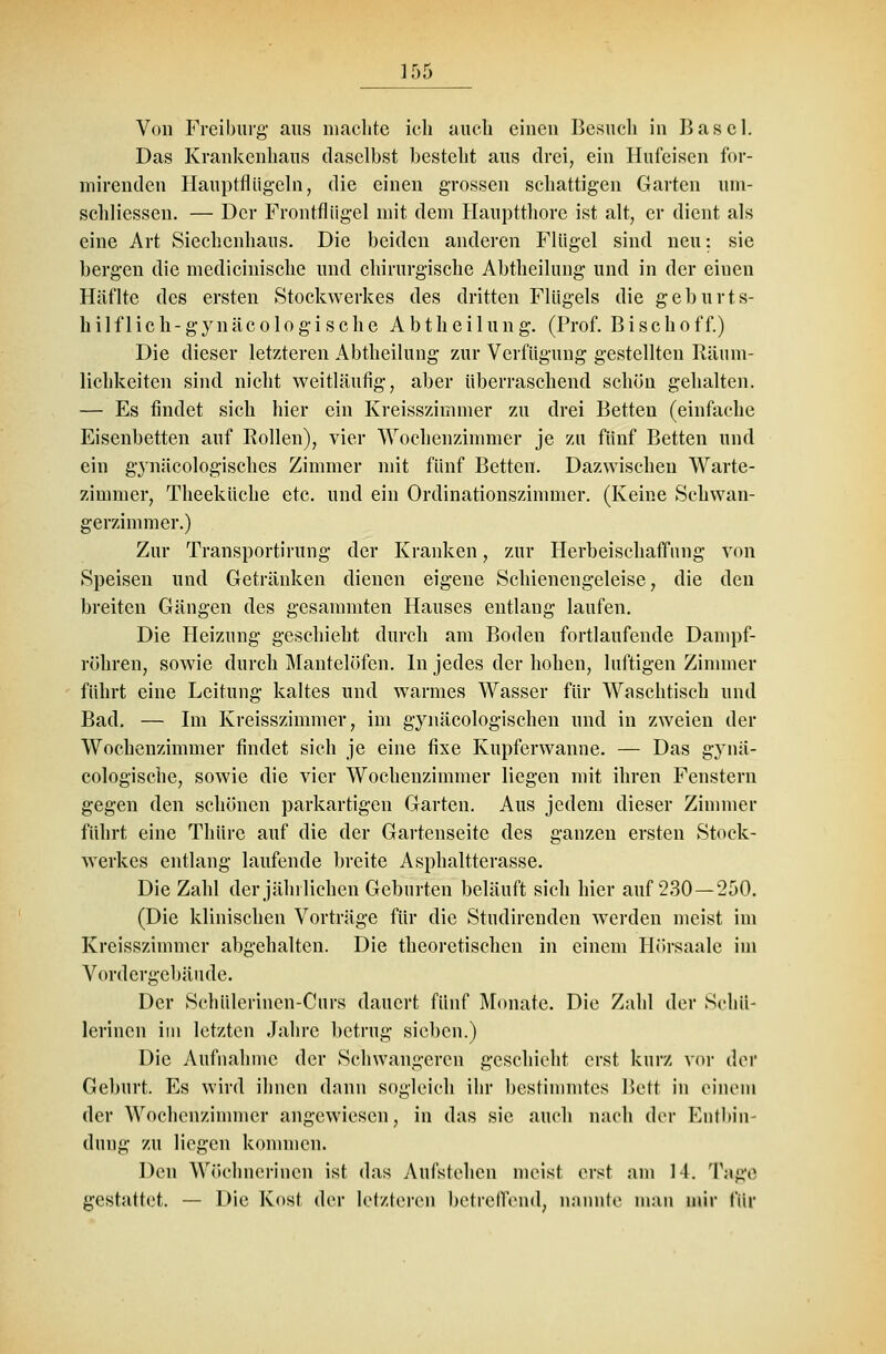 Von Freiburg aus machte ich auch einen Besuch in Basel. Das Krankenhaus daselbst bestellt aus drei, ein Hufeisen for- mirenden Hauptflügeln, die einen grossen schattigen Garten um- schliessen. — Der Frontfliigel mit dem Hauptthorc ist alt, er dient als eine Art Siechenhaus. Die beiden anderen Flügel sind neu: sie bergen die medicinische und chirurgische Abtheilung und in der einen Häflte des ersten Stockwerkes des dritten Flügels die geburts- hilflich - g y n ä c o 1 o g i s c h e A b t h e i 1 u n g. (Prof. B i s c h o f f.) Die dieser letzteren Abtheilung zur Verfügung gestellten Räum- lichkeiten sind nicht weitläufig, aber überraschend schön gehalten. — Es findet sieh hier ein Kreisszimmer zu drei Betten (einfache Eisenbetten auf Rollen), vier Wochenzimmer je zu fünf Betten und ein gynäcologisches Zimmer mit fünf Betten. Dazwischen Warte- zimmer, Theeküche etc. und ein Ordinationszimmer. (Keine Schwan- gerzimmer.) Zur Transportirung der Kranken, zur Herbeischaffnng von Speisen und Getränken dienen eigene Schienengeleise, die den breiten Gängen des gesammten Hauses entlang laufen. Die Heizung geschieht durch am Boden fortlaufende Dampf- röhren, sowie durch Mantelöfen. In jedes der hohen, luftigen Zimmer führt eine Leitung kaltes und warmes Wasser für Waschtisch und Bad. — Im Kreisszimmer, im gynäcologischen und in zweien der Wochenzimmer findet sich je eine fixe Kupferwanne. — Das gynä- cologische, sowie die vier Wochenzimmer liegen mit ihren Fenstern gegen den schönen parkartigen Garten. Aus jedem dieser Zimmer führt eine Thürc auf die der Gartenseite des ganzen ersten Stock- werkes entlang laufende breite Asphaltterasse. Die Zahl der jährlichen Geburten beläuft sich hier auf 230—250. (Die klinischen Vorträge für die Studirenden werden meist im Kreisszimmer abgehalten. Die theoretischen in einem Hörsaale im Vordergebäude. Der Schülcrinen-Curs dauert fünf Monate. Die Zahl der Sehü- lerincn im letzten Jahre betrug sieben.) Die Aufnahme der Schwangeren geschieht erst kurz vor der Geburt. Es wird ihnen dann sogleich ihr bestimmtes Bett in einem der Wochenzimmer angewiesen, in das sie auch nach der Entbin- dung zu liegen kommen. Den Wöchnerincn ist das Aufstehen meist erst am 14. Tage gestattet. — Die Kost der letzteren betreffend, nannte man mir für