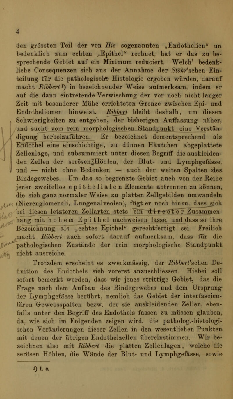 den grössten Teil der von His sogenannten ^^Endothelien un bedenklich zum echten „Epithel rechnet, hat er das zu be> sprechende Gebiet auf ein Minimum reduciert. Welch' bedenk- liehe Consequenzen sich aus der Annahme der >S^öÄr'schen Ein- teilung für die pathologische Histologie ergeben würden, darauf macht Ribbert^) in bezeichnender Weise aufmerksam, indem er auf die dann eintretende Verwischung der vor noch nicht langer Zeit mit besonderer Mühe errichteten Grenze zwischen Epi- und Endotheliomen hinweist. Bibbert bleibt deshalb, um diesen Schwierigkeiten zu entgehen, der bisherigen AufPassung näher, und sucht vom rein morphologischen Standpunkt eine Verstän- digung herbeizuführen. Er bezeichnet dementsprechend als Kndothel eine einschichtige, zu dünnen Häutchen abgeplattete Zellenlage, und subsummiert unter diesen Begriff die auskleiden- den Zellen der serösenJHöhlen, der Blut- und Lymphgefässe, J und — nicht ohne Bedenken — auch der weiten Spalten :des Bindegewebes. Um das so begrenzte Gebiet auch von der Reihe jener zweifellos epithelialen Elemente abtrennen zu können, die sich ganz normaler Weise zu platten Zellgebilden umwandeln i^i (Nierenglomeruli, Lungenalveolen), fügt er noch hinzu, dass^ch , ^ bei diesen letzteren Zellarten stets ern^^drT: ^^eö'l;'eT Zusammen- ^^ hang mit hohem Epithel nachweisen lasse, und dass so ihre ^ Bezeichnung als ,,echtes Epithel gerechtfertigt sei. Freilich macht Bibbert auch sofort darauf aufmerksam, dass für die ^iv * pathologischen Zustände der rein morphologische Standpunkt nicht ausreiche. Trotzdem erscheint es zweckmässig, der Bibbert^sehen De- finition des Endothels sich vorerst anzuschliessen. Hiebei soll sofort bemerkt werden, dass wir jenes strittige Gebiet, das die Frage nach dem Aufbau des Bindegewebes und dem Ursprung der Lymphgefässe berührt, nemlich das Gebiet der interfascicu- lären Gewebsspalten bezw. der sie auskleidenden Zellen, eben- falls unter den Begriff des Endothels fassen zu müssen glauben, da, wie sich im Folgenden zeigen wird, die patholog.-histologi- schen Veränderungen dieser Zellen in den wesentlichen Punkten mit denen der übrigen Endothelzellen übereinstimmen. Wir be- zeichnen also mit Bibbert die platten Zellenlagen, welche die serösen Höhlen, die Wände der Blut- und Lymphgefässe, sowie