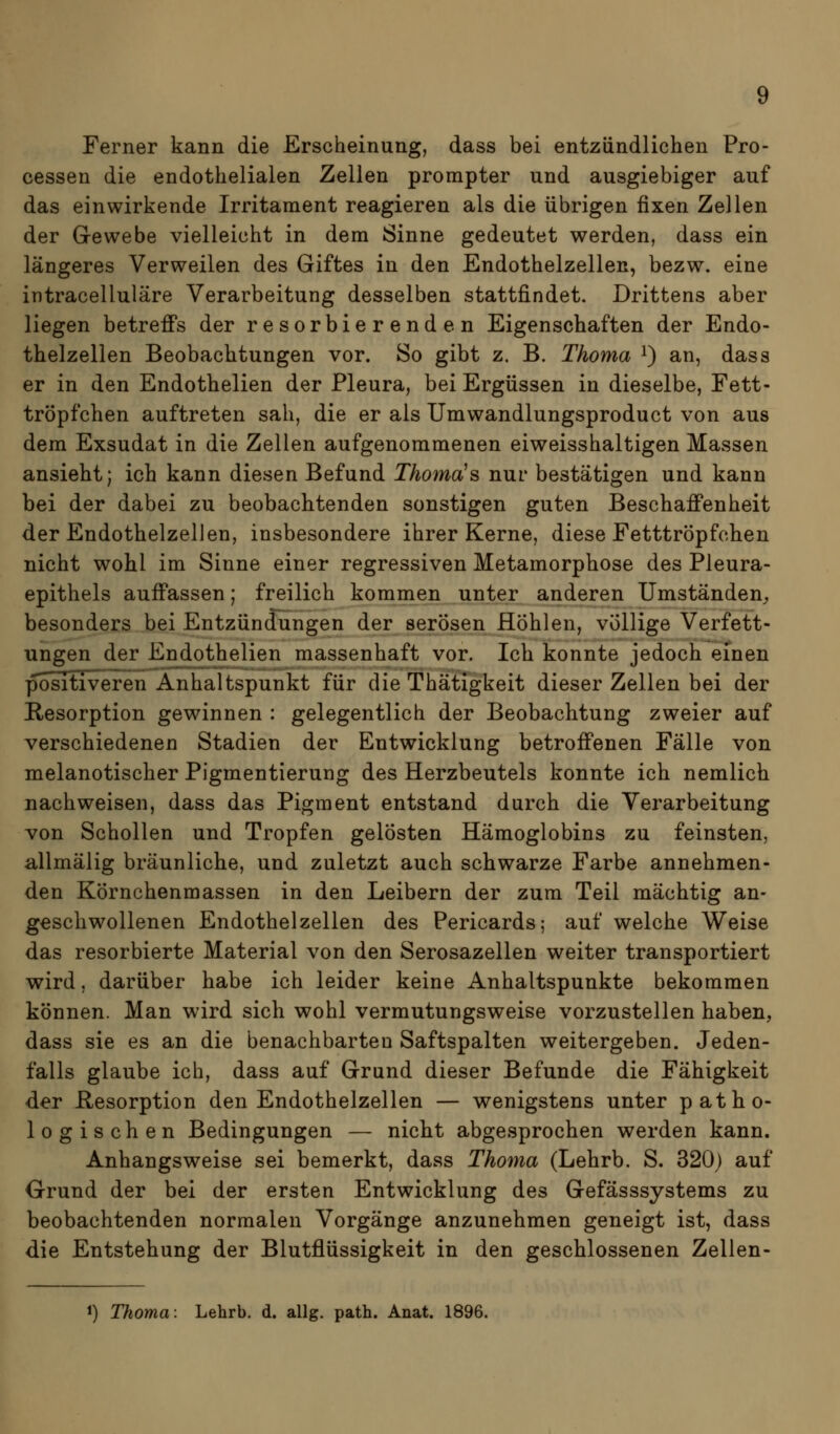 Ferner kann die Erscheinung, dass bei entzündlichen Pro- cessen die endothelialen Zellen prompter und ausgiebiger auf das einwirkende Irritaraent reagieren als die übrigen fixen Zellen der Gewebe vielleicht in dem Sinne gedeutet werden, dass ein längeres Verweilen des Giftes in den Endothelzellen, bezw. eine intracelluläre Verarbeitung desselben stattfindet. Drittens aber liegen betreffs der resorbierenden Eigenschaften der Endo- thelzellen Beobachtungen vor. So gibt z. B. Thoma i) an, dass er in den Endothelien der Pleura, bei Ergüssen in dieselbe, Fett- tröpfchen auftreten sah, die er als Umwandlungsproduct von aus dem Exsudat in die Zellen aufgenommenen eiweisshaltigen Massen ansieht; ich kann diesen Befund Thoma^s nui' bestätigen und kann bei der dabei zu beobachtenden sonstigen guten Beschaffenheit der Endothelzellen, insbesondere ihrer Kerne, diese Fetttröpfchen nicht wohl im Sinne einer regressiven Metamorphose des Pleura- epithels auffassen; freilich kommen unter anderen Umständen^ besonders bei Entzündungen der serösen Höhlen, völlige Verfett- ungen der Endothelien massenhaft vor. Ich konnte jedoch einen positiveren Anhaltspunkt für die Thätigkeit dieser Zellen bei der Resorption gewinnen : gelegentlich der Beobachtung zweier auf verschiedenen Stadien der Entwicklung betroffenen Fälle von melanotischer Pigmentierung des Herzbeutels konnte ich nemlich nachweisen, dass das Pigment entstand durch die Verarbeitung von Schollen und Tropfen gelösten Hämoglobins zu feinsten, allmälig bräunliche, und zuletzt auch schwarze Farbe annehmen- den Körnchenmassen in den Leibern der zum Teil mächtig an- geschwollenen Endothelzellen des Pericards; auf welche Weise das resorbierte Material von den Serosazellen weiter transportiert wird, darüber habe ich leider keine Anhaltspunkte bekommen können. Man wird sich wohl vermutungsweise vorzustellen haben, dass sie es an die benachbarten Saftspalten weitergeben. Jeden- falls glaube ich, dass auf Grund dieser Befunde die Fähigkeit der Resorption den Endothelzellen — wenigstens unter patho- logischen Bedingungen — nicht abgesprochen werden kann. Anhangsweise sei bemerkt, dass Thoma (Lehrb. S. 320) auf Grund der bei der ersten Entwicklung des Gefässsystems zu beobachtenden normalen Vorgänge anzunehmen geneigt ist, dass die Entstehung der Blutflüssigkeit in den geschlossenen Zellen-