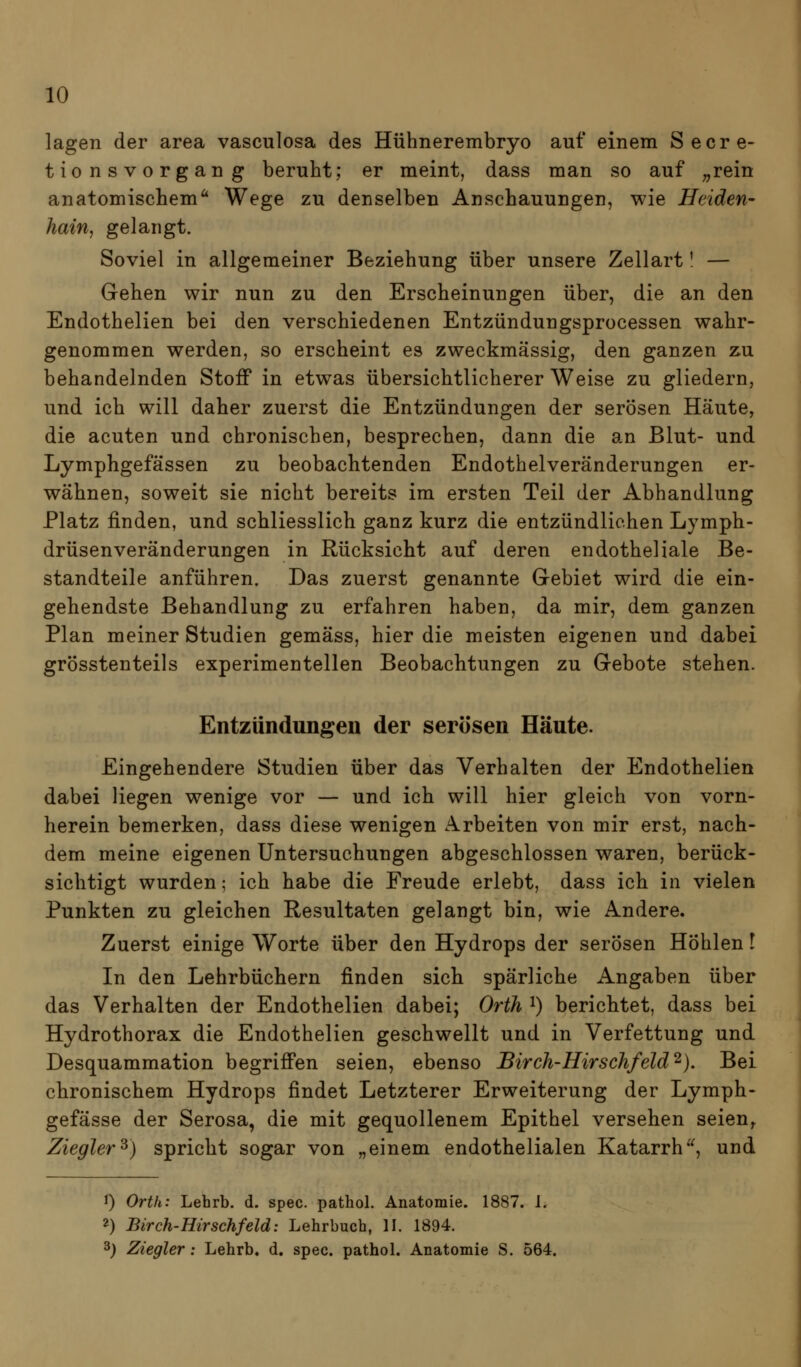 lagen der area vasculosa des Hühnerembryo auf einem Secre- tionsvorgang beruht; er meint, dass man so auf ;,rein anatomischem^ Wege zu denselben Anschauungen, wie Heiden- hain, gelangt. Soviel in allgemeiner Beziehung über unsere Zellart' — Gehen wir nun zu den Erscheinungen über, die an den Endothelien bei den verschiedenen Entzündungsprocessen wahr- genommen werden, so erscheint es zweckmässig, den ganzen zu behandelnden Stoff in etwas übersichtlicherer Weise zu gliedern, und ich will daher zuerst die Entzündungen der serösen Häute, die acuten und chronischen, besprechen, dann die an Blut- und Lymphgefässen zu beobachtenden Endothelveränderungen er- wähnen, soweit sie nicht bereits im ersten Teil der Abhandlung Platz finden, und schliesslich ganz kurz die entzündlichen Lymph- drüsenveränderungen in Rücksicht auf deren endotheliale Be- standteile anführen. Das zuerst genannte Gebiet wird die ein- gehendste Behandlung zu erfahren haben, da mir, dem ganzen Plan meiner Studien gemäss, hier die meisten eigenen und dabei grösstenteils experimentellen Beobachtungen zu Gebote stehen. Entzündungen der serösen Häute. Eingehendere Studien über das Verhalten der Endothelien dabei liegen wenige vor — und ich will hier gleich von vorn- herein bemerken, dass diese wenigen Arbeiten von mir erst, nach- dem meine eigenen Untersuchungen abgeschlossen waren, berück- sichtigt wurden; ich habe die Freude erlebt, dass ich in vielen Punkten zu gleichen Resultaten gelangt bin, wie Andere. Zuerst einige Worte über den Hydrops der serösen Höhlen l In den Lehrbüchern finden sich spärliche Angaben über das Verhalten der Endothelien dabei; Orth ^) berichtet, dass bei Hydrothorax die Endothelien geschwellt und in Verfettung und Desquammation begriffen seien, ebenso Birch-Hirschfeld ^}, Bei chronischem Hydrops findet Letzterer Erweiterung der Lymph- gefässe der Serosa, die mit gequollenem Epithel versehen seien,. Ziegler^) spricht sogar von „einem endothelialen Katarrh'^ und 1) Ortk: Lehrb. d. spec. pathol. Anatomie. 1887. i. 2) Birch-Hirschfeld: Lehrbuch, II. 1894. 3) Ziegler: Lehrb. d. spec. pathol. Anatomie S. 564.