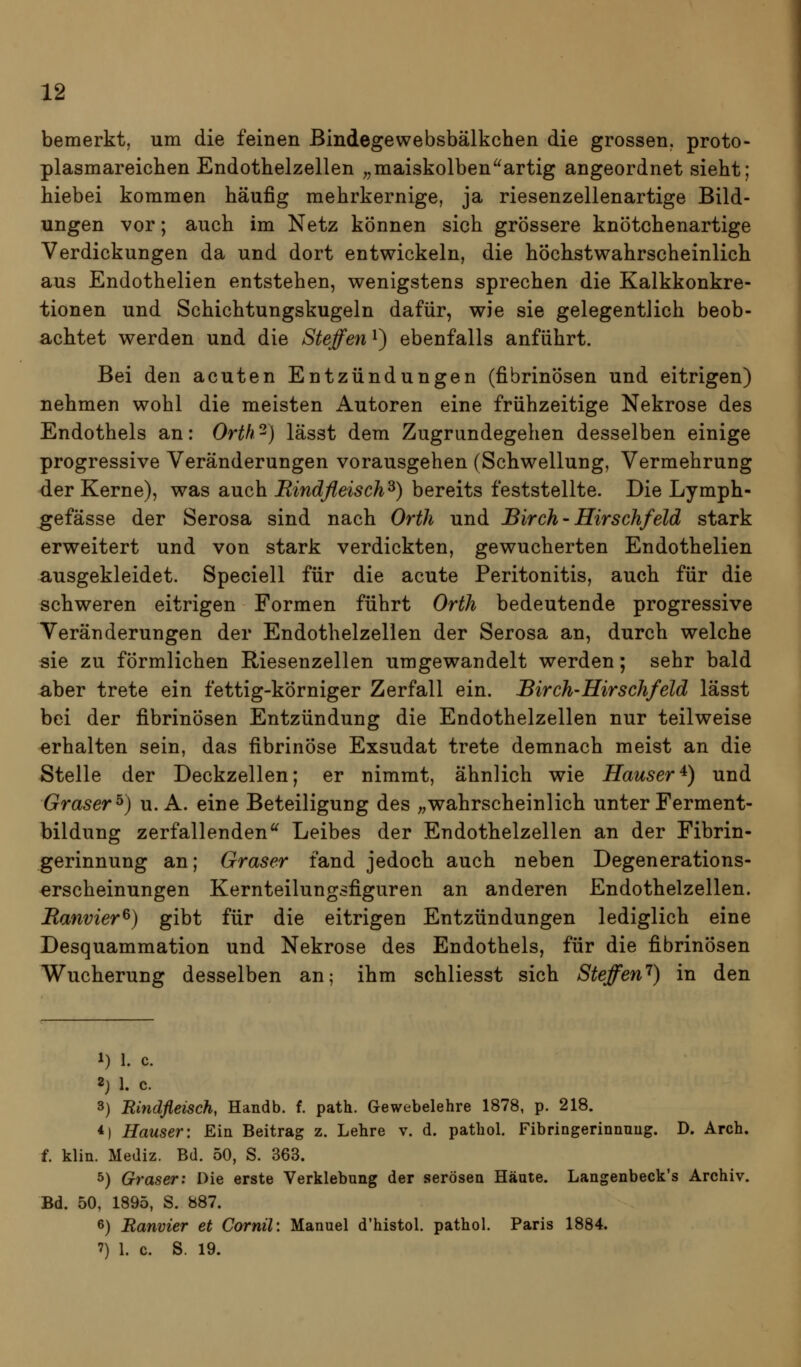 bemerkt, um die feinen Bindegewebsbälkchen die grossen, proto- plasmareicben Endothelzellen „maiskolbenartig angeordnet sieht; biebei kommen häufig mehrkernige, ja riesenzellenartige Bild- ungen vor; auch im Netz können sich grössere knötchenartige Verdickungen da und dort entwickeln, die höchstwahrscheinlich aus Endothelien entstehen, wenigstens sprechen die Kalkkonkre- tionen und Schichtungskugeln dafür, wie sie gelegentlich beob- achtet werden und die Steffen i) ebenfalls anführt. Bei den acuten Entzündungen (fibrinösen und eitrigen) nehmen wohl die meisten Autoren eine frühzeitige Nekrose des Endothels an: Orth^) lässt dem Zugrundegehen desselben einige progressive Veränderungen vorausgehen (Schwellung, Vermehrung der Kerne), was auch Rindfleisch^) bereits feststellte. Die Lymph- gefässe der Serosa sind nach Orth und Birch-Hirschfeld stark erweitert und von stark verdickten, gewucherten Endothelien ausgekleidet. Speciell für die acute Peritonitis, auch für die schweren eitrigen Formen führt Orth bedeutende progressive Veränderungen der Endothelzellen der Serosa an, durch welche sie zu förmlichen Riesenzellen umgewandelt werden; sehr bald aber trete ein fettig-körniger Zerfall ein. Birch-Hirschfeld lässt bei der fibrinösen Entzündung die Endothelzellen nur teilweise erhalten sein, das fibrinöse Exsudat trete demnach meist an die Stelle der Deckzellen; er nimmt, ähnlich wie Häuser^) und Gräser^) u. A. eine Beteiligung des „wahrscheinlich unter Ferment- bildung zerfallenden Leibes der Endothelzellen an der Fibrin- gerinnung an; Graser fand jedoch auch neben Degenerations- erscheinungen Kernteilungsfiguren an anderen Endothelzellen. Ranvier^) gibt für die eitrigen Entzündungen lediglich eine Desquammation und Nekrose des Endothels, für die fibrinösen Wucherung desselben an; ihm schliesst sich Steffen'^) in den 1) 1. c. 2) 1. c. 3) Bindfleisch, Handb. f. path. Gewebelehre 1878, p. 218. *) Hauser: Ein Beitrag z. Lehre v. d. pathol. Fibringerinnuug. D. Arch. f. klin. Mediz. Bd. 50, S. 363. 5) Graser: Die erste Verklebung der serösen Häute. Langenbeck's Archiv. Bd. 50, 1895, S. 887. 6) Ranvier et Cornil: Manuel d'histol. pathol. Paris 1884. 7) 1. c. S. 19.