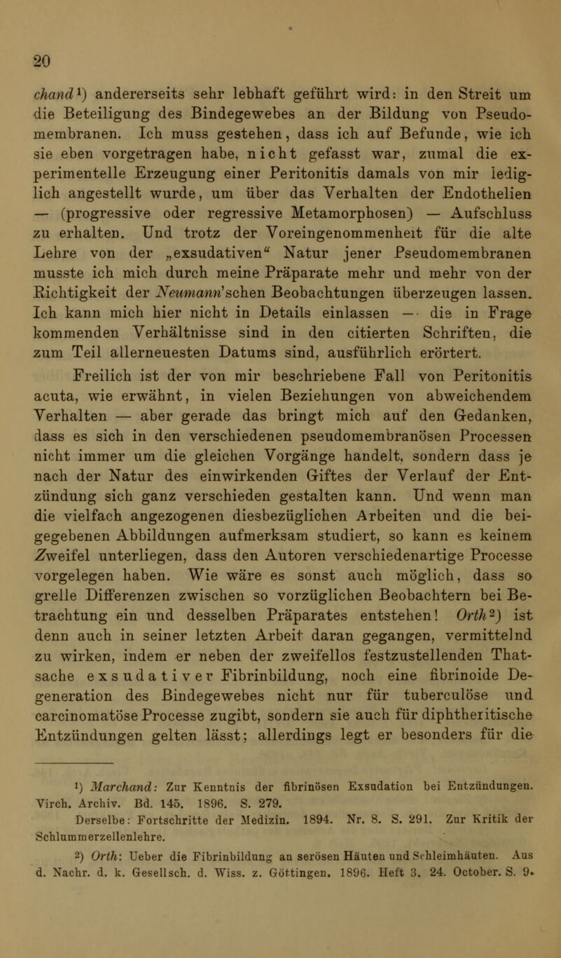 chand^) andererseits sehr lebhaft geführt wird: in den Streit um die Beteiligung des Bindegewebes an der Bildung von Pseudo- membranen. Ich muss gestehen, dass ich auf Befunde, wie ich sie eben vorgetragen habe, nicht gefasst war, zumal die ex- perimentelle Erzeugung einer Peritonitis damals von mir ledig- lich angestellt wurde, um über das Verhalten der Endothelien — (progressive oder regressive Metamorphosen) — Aufschluss zu erhalten. Und trotz der Voreingenommenheit für die alte Lehre von der ;,exsudativen'^ Natur jener Pseudomembranen musste ich mich durch meine Präparate mehr und mehr von der Richtigkeit der iV(g^*maWsehen Beobachtungen überzeugen lassen. Ich kann mich hier nicht in Details einlassen — die in Frage kommenden Verhältnisse sind in den citierten Schriften, die zum Teil allerneuesten Datums sind, ausführlich erörtert. Freilich ist der von mir beschriebene Fall von Peritonitis acuta, wie erwähnt, in vielen Beziehungen von abweichendem Verhalten — aber gerade das bringt mich auf den Gedanken, dass es sich in den verschiedenen pseudomembranösen Processen nicht immer um die gleichen Vorgänge handelt, sondern dass je nach der Natur des einwirkenden Giftes der Verlauf der Ent- zündung sich ganz verschieden gestalten kann. Und wenn man die vielfach angezogenen diesbezüglichen Arbeiten und die bei- gegebenen Abbildungen aufmerksam studiert, so kann es keinem Zweifel unterliegen, dass den Autoren verschiedenartige Processe vorgelegen haben. Wie wäre es sonst auch möglich, dass so grelle Differenzen zwischen so vorzüglichen Beobachtern bei Be- trachtung ein und desselben Präparates entstehen! Orth^) ist denn auch in seiner letzten Arbeit daran gegangen, vermittelnd zu wirken, indem er neben der zweifellos festzustellenden That- sache exsudativer Fibrinbildung, noch eine fibrinoide De- generation des Bindegewebes nicht nur für tuberculöse und carcinomatöse Processe zugibt, sondern sie auch für diphtheritische Entzündungen gelten lässt; allerdings legt er besonders für die J) Marchand: Zur Kenntnis der fibrinösen Exsndation bei Entzündungen. Virch. Archiv. Bd. 145. 1896. S. 279. Derselbe: Fortschritte der Medizin. 1894. Nr. 8. S. 291. Zur Kritik der Schlummerzellenlehre. 2) Orth: Ueber die Fibrinbildung an serösen Häuten und Schleimhäuten. Aus d. Nachr. d. k. Gesellsch. d. Wiss. z. Göttingen. 1896. Heft 3. 24. October. S. 9«-