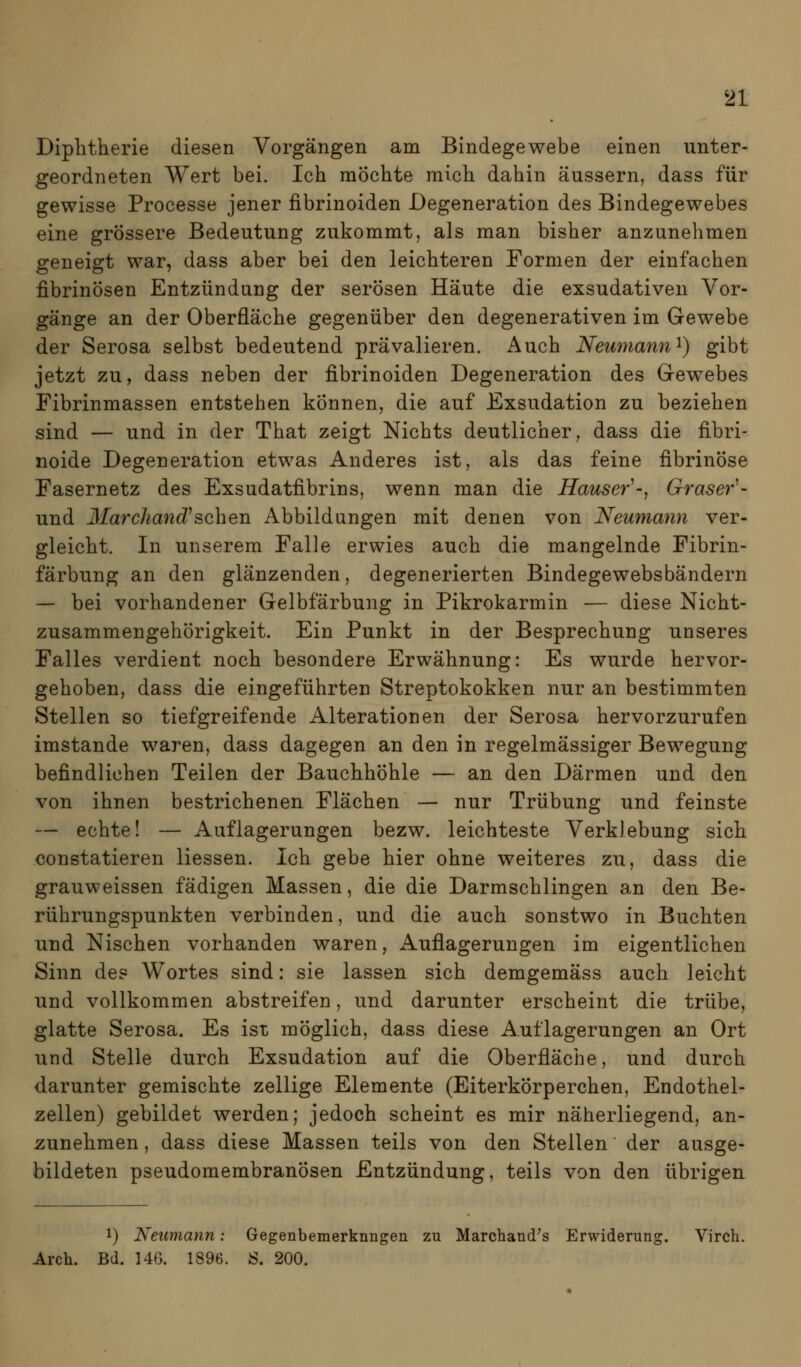 Diphtherie diesen Vorgängen am Bindegewebe einen unter- geordneten Wert bei. Ich mochte mich dahin äussern, dass für gewisse Processe jener fibrinoiden Degeneration des Bindegewebes eine grössere Bedeutung zukommt, als man bisher anzunehmen geneigt war, dass aber bei den leichteren Formen der einfachen fibrinösen Entzündung der serösen Häute die exsudativen Vor- gänge an der Oberfläche gegenüber den degenerativen im Gewebe der Serosa selbst bedeutend prävalieren. Auch Nemnann^) gibt jetzt zu, dass neben der fibrinoiden Degeneration des Gewebes Fibrinmassen entstehen können, die auf Exsudation zu beziehen sind — und in der That zeigt Nichts deutlicher, dass die fibri- noide Degeneration etwas Anderes ist, als das feine fibrinöse Fasernetz des Exsudatfibrins, wenn man die Häuser^-, Gräser^- und Marchand^sehen Abbildungen mit denen von Neumann ver- gleicht. In unserem Falle erwies auch die mangelnde Fibrin- färbung an den glänzenden, degenerierten Bindegewebsbändern — bei vorhandener Gelbfärbung in Pikrokarmin — diese Nicht- zusammengehörigkeit. Ein Punkt in der Besprechung unseres Falles verdient noch besondere Erwähnung: Es wurde hervor- gehoben, dass die eingeführten Streptokokken nur an bestimmten Stellen so tiefgreifende Alterationen der Serosa hervorzurufen imstande waren, dass dagegen an den in regelmässiger Bewegung befindlichen Teilen der Bauchhöhle — an den Därmen und den von ihnen bestrichenen Flächen — nur Trübung und feinste — echte! — Auflagerungen bezw. leichteste Verklebung sich constatieren Hessen. Ich gebe hier ohne weiteres zu, dass die grauweissen fädigen Massen, die die Darmschlingen an den Be- rührungspunkten verbinden, und die auch sonstwo in Buchten und Nischen vorhanden waren, Auflagerungen im eigentlichen Sinn de? Wortes sind: sie lassen sich demgemäss auch leicht und vollkommen abstreifen, und darunter erscheint die trübe, glatte Serosa. Es ist möglich, dass diese Auflagerungen an Ort und Stelle durch Exsudation auf die Oberfläche, und durch darunter gemischte zellige Elemente (Eiterkörperchen, Endothel- zellen) gebildet werden; jedoch scheint es mir näherliegend, au- fzunehmen , dass diese Massen teils von den Stellen der ausge- bildeten pseudomembranösen Entzündung, teils von den übrigen 1) Neumann: Gegenbemerknngen zu Marchand's Erwiderung. Virch. Arch. Bd. 146. 1896. S. 200.