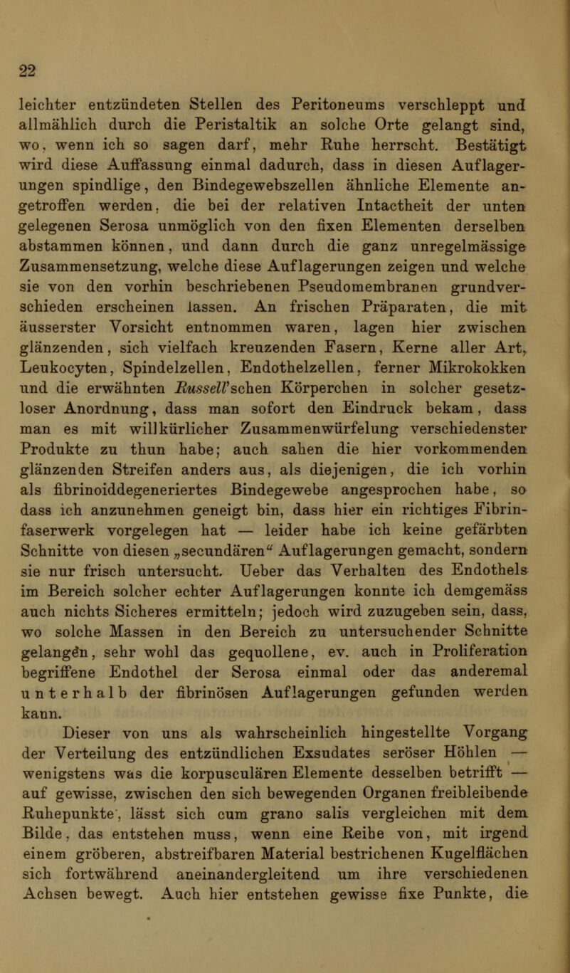 leichter entzündeten Stellen des Peritoneums verschleppt und allmählich durch die Peristaltik an solche Orte gelangt sind, wo, wenn ich so sagen darf, mehr Ruhe herrscht. Bestätigt wird diese Auffassung einmal dadurch, dass in diesen Auflager- ungen spindlige, den Bindegewebszellen ähnliche Elemente an- getroffen werden, die bei der relativen Intactheit der unten gelegenen Serosa unmöglich von den fixen Elementen derselben abstammen können, und dann durch die ganz unregelmässige Zusammensetzung, welche diese Auflagerungen zeigen und welche sie von den vorhin beschriebenen Pseudomembranen grundver- schieden erscheinen lassen. An frischen Präparaten, die mit äusserster Vorsicht entnommen waren, lagen hier zwischen glänzenden, sich vielfach kreuzenden Fasern, Kerne aller Art, Leukocyten, Spindelzellen, Endothelzellen, ferner Mikrokokken und die erwähnten RusselVsehen Körperchen in solcher gesetz- loser Anordnung, dass man sofort den Eindruck bekam, dass man es mit willkürlicher Zusammenwürfelung verschiedenster Produkte zu thun habe; auch sahen die hier vorkommenden, glänzenden Streifen anders aus, als diejenigen, die ich vorhin als fibrinoiddegeneriertes Bindegewebe angesprochen habe, so dass ich anzunehmen geneigt bin, dass hier ein richtiges Fibrin- faserwerk vorgelegen hat — leider habe ich keine gefärbten Schnitte von diesen ;,secundären Auflagerungen gemacht, sondern sie nur frisch untersucht, lieber das Verhalten des Endothels im Bereich solcher echter Auflagerungen konnte ich demgemäss auch nichts Sicheres ermitteln; jedoch wird zuzugeben sein, dass, wo solche Massen in den Bereich zu untersuchender Schnitte gelangen, sehr wohl das gequollene, ev. auch in Proliferation begriffene Endothel der Serosa einmal oder das anderemal unterhalb der fibrinösen Auflagerungen gefunden werden kann. Dieser von uns als wahrscheinlich hingestellte Vorgang der Verteilung des entzündlichen Exsudates seröser Höhlen — wenigstens was die korpusculären Elemente desselben betrifft — auf gewisse, zwischen den sich bewegenden Organen freibleibende ßuhepunkte, lässt sich cum grano salis vergleichen mit dem Bilde, das entstehen muss, wenn eine Reihe von, mit irgend einem gröberen, abstreifbaren Material bestrichenen Kugelflächen sich fortwährend aneinandergleitend um ihre verschiedenen Achsen bewegt. Auch hier entstehen gewisse fixe Punkte, die