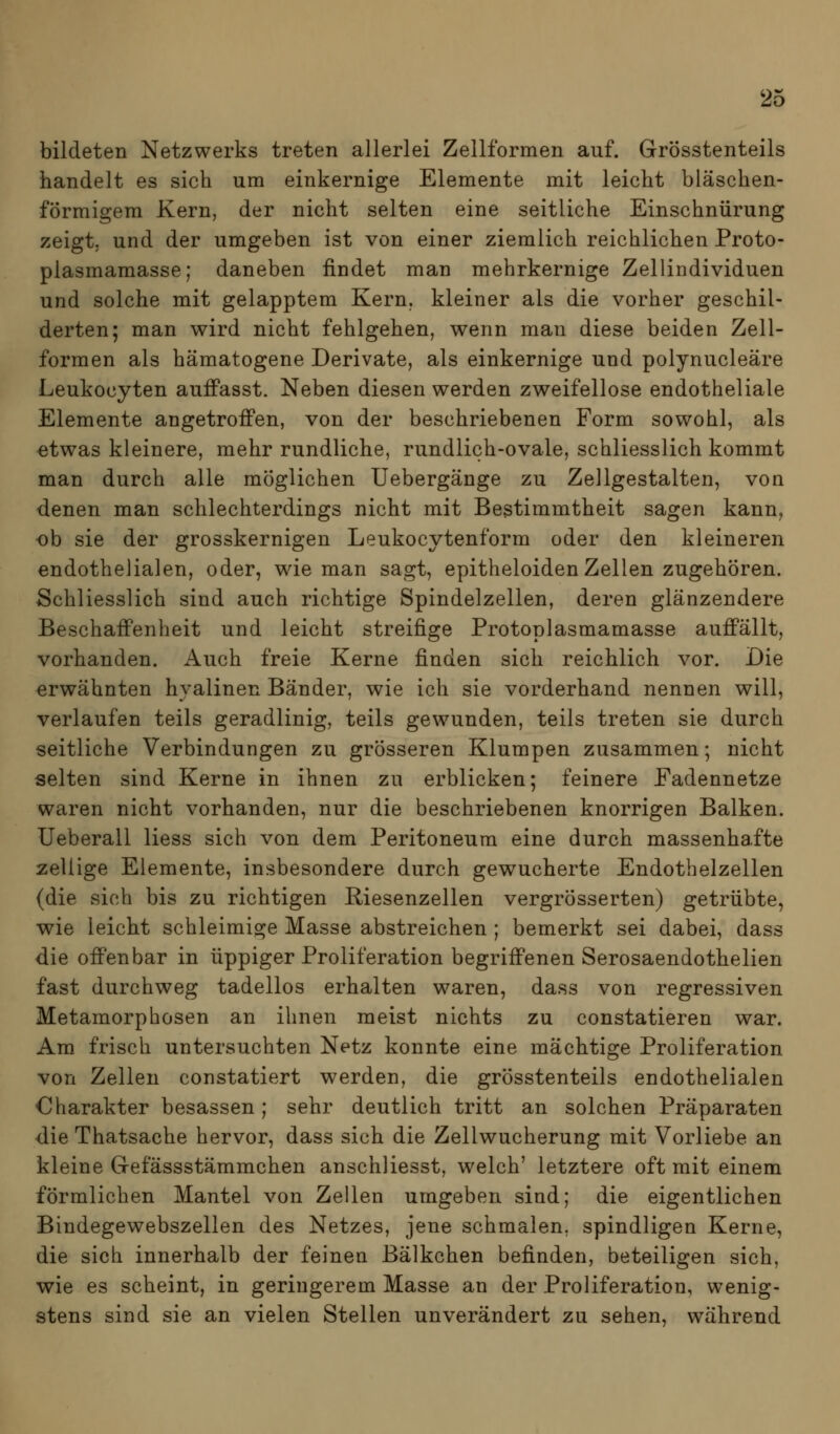 bildeten Netzwerks treten allerlei Zellformen auf. Grösstenteils handelt es sich um einkernige Elemente mit leicht bläschen- förmigem Kern, der nicht selten eine seitliche Einschnürung zeigt, und der umgeben ist von einer ziemlich reichlichen Proto- plasmamasse; daneben findet man mehrkernige Zellindividuen und solche mit gelapptem Kern, kleiner als die vorher geschil- derten; man wird nicht fehlgehen, wenn man diese beiden Zell- formen als hämatogene Derivate, als einkernige und polynucleäre Leukocyten auffasst. Neben diesen werden zweifellose endotheliale Elemente angetroffen, von der beschriebenen Form sowohl, als «twas kleinere, mehr rundliche, rundlich-ovale, schliesslich kommt man durch alle möglichen Uebergänge zu Zellgestalten, von denen man schlechterdings nicht mit Bestimmtheit sagen kann, ob sie der grosskernigen Leukocytenform oder den kleineren endothelialen, oder, wie man sagt, epitheloiden Zellen zugehören. Schliesslich sind auch richtige Spindelzellen, deren glänzendere Beschaffenheit und leicht streifige Protoplasmamasse auffällt, vorhanden. Auch freie Kerne finden sich reichlich vor. Die erwähnten hyalinen Bänder, wie ich sie vorderhand nennen will, verlaufen teils geradlinig, teils gewunden, teils treten sie durch seitliche Verbindungen zu grösseren Klumpen zusammen; nicht selten sind Kerne in ihnen zu erblicken; feinere Fadennetze waren nicht vorhanden, nur die beschriebenen knorrigen Balken. Ueberall Hess sich von dem Peritoneum eine durch massenhafte zellige Elemente, insbesondere durch gewucherte Endothelzellen (die sich bis zu richtigen Riesenzellen vergrösserten) getrübte, wie leicht schleimige Masse abstreichen ; bemerkt sei dabei, dass die offenbar in üppiger Proliferation begriffenen Serosaendothelien fast durchweg tadellos erhalten waren, dass von regressiven Metamorphosen an ihnen meist nichts zu constatieren war. Am frisch untersuchten Netz konnte eine mächtige Proliferation von Zellen constatiert werden, die grösstenteils endothelialen Charakter besassen; sehr deutlich tritt an solchen Präparaten die Thatsache hervor, dass sich die Zellwucherung mit Vorliebe an kleine Gefässstämmchen anschliesst, welch' letztere oft mit einem förmlichen Mantel von Zellen umgeben sind; die eigentlichen Bindegewebszellen des Netzes, jene schmalen, spindligen Kerne, die sich innerhalb der feinen Bälkchen befinden, beteiligen sich, wie es scheint, in geringerem Masse an der Proliferation, wenig- stens sind sie an vielen Stellen unverändert zu sehen, während