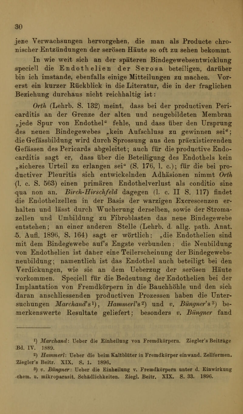 jene Verwachsungen hervorgehen, die man als Producte chro- nischer Entzündungen der serösen Häute so oft zu sehen bekommt. In wie weit sich an der späteren Bindegewebsentwicklung speciell die Endothelien der Serosa beteiligen, darüber bin ich imstande, ebenfalls einige Mitteilungen zu machen. Vor- erst ein kurzer Rückblick in die Literatur, die in der fraglichen Beziehung durchaus nicht reichhaltig ist: Orth (Lehrb. S. 132) meint, dass bei der productiven Peri- carditis an der G-renze der alten und neugebildeten Membran ^jede Spur von Endothel^ fehle, und dass über den Ursprung des neuen Bindegewebes ;,kein Aufschluss zu gewinnen sei^; die Gefässbildung wird durch Sprossung aus den präexistierenden Gefässen des Pericards abgeleitet; auch für die productive Endo- carditis sagt er, dass über die Beteiligung des Endothels kein ;, sicheres Urteil zu erlangen sei (S. 176, 1. c); für die bei pro- ductiver Pleuritis sich entwickelnden Adhäsionen nimmt Orth (1. c. S. 563) einen primären Endothelverlust als conditio sine qua non an. Birch-Hirschfeld dagegen (1. c. II S. 117) findet die Endothelzellen in der Basis der warzigen Excrescenzen er- halten und lässt durch Wucherung derselben, sowie der Stroma- zellen und Umbildung zu Fibroblasten das neue Bindegewebe entstehen; an einer anderen Stelle (Lehrb. d. allg. path. Anat. 5. Aufl. 1896, S. 164) sagt er wörtlich: „die Endothelien sind mit dem Bindegewebe auf's Engste verbunden; die Neubildung von Endothelien ist daher eine Teilerscheinung der Bindegewebs- neubildung; namentlich ist das Endothel auch beteiligt bei den Verdickungen, wie sie an dem Ueberzug der serösen Häute vorkommen. Speciell für die Bedeutung der Endothelien bei der Implantation von Fremdkörpern in die Bauchhöhle und den sich daran anschliessenden productiven Prozessen haben die Unter- suchungen Marchand^s^), HammerVs^) und v^ Büngner^s^) be- merkenswerte Resultate geliefert; besonders v, Büngner fand 1) Marchand: Ueber die Einheilung von Fremdkörperu. Ziegler's Beiträge JBd. IV. ]889. 2) Hammerl: Ueber die beim Kaltblüter in Fremdkörper einwand. Zellformen, Ziegler's Beitr. XIX. S» 1. 1896. 3) V. Büngner: Ueber die Einheilung v. Fremdkörpern unter d. Einwirkung ehem. u. mikroparasit. Schädlichkeiten. Ziegl. Beitr, XIX. S. 33. 1896.