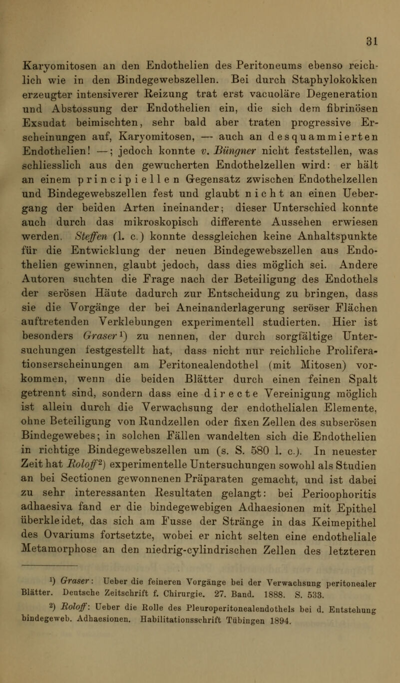 Karyomitosen an den Endothelien des Peritoneums ebenso reich- lich wie in den Bindegewebszellen. Bei durch Staphylokokken erzeugter intensiverer E-eizung trat erst vacuoläre Degeneration und Abstossung der Endothelien ein, die sich dem fibrinösen Exsudat beimischten, sehr bald aber traten progressive Er- scheinungen auf, Karyomitosen, — auch an desquammierten Endothelien! —; jedoch konnte v. Büngner nicht feststellen, was schliesslich aus den gewucherten Endothelzellen wird: er hält an einem principiellen Gegensatz zwischen Endothelzellen und Bindegewebszellen fest und glaubt nicht an einen Ueber- gang der beiden Arten ineinander; dieser Unterschied konnte auch durch das mikroskopisch differente Aussehen erwiesen werden. Steffen (\, c.) konnte dessgleichen keine Anhaltspunkte für die Entwicklung der neuen Bindegewebszellen aus Endo- thelien gewinnen, glaubt jedoch, dass dies möglich sei. Andere Autoren suchten die Frage nach der Beteiligung des Endothels der serösen Häute dadurch zur Entscheidung zu bringen, dass sie die Vorgänge der bei Aneinanderlagerung seröser Flächen auftretenden Verklebungen experimentell studierten. Hier ist besonders Graser i) zu nennen, der durch sorgfältige Unter- suchungen festgestellt hat, dass nicht nur reichliche Prolifera- tionserscheinungen am Peritonealendothel (mit Mitosen) vor- kommen, wenn die beiden Blätter durch einen feinen Spalt getrennt sind, sondern dass eine directe Vereinigung möglich ist allein durch die Verwachsung der endothelialen Elemente, ohne Beteiligung von Rundzellen oder fixen Zellen des subserösen Bindegewebes; in solchen Fällen wandelten sich die Endothelien in richtige Bindegewebszellen um (s. S. 580 1. c). In neuester Zeit hat Eoloff^) experimentelle Untersuchungen sowohl als Studien an bei Sectionen gewonnenen Präparaten gemacht, und ist dabei zu sehr interessanten Resultaten gelangt: bei Perioophoritis adhaesiva fand er die bindegewebigen Adhaesionen mit Epithel überkleidet, das sich am Fusse der Stränge in das Keimepithel des Ovariums fortsetzte, wobei er nicht selten eine endotheliale Metamorphose an den niedrig-cylindrischen Zellen des letzteren 1) Graser: Ueber die feineren Vorgänge bei der Verwachsung peritonealer Blätter. Deutsche Zeitschrift f. Chirurgie. 27. Band. 1888. S. 533. 2) Eoloff: Ueber die ßolle des Pleuroperitonealendothels bei d. Entstehung bindegeweb. Adhaesionen. Habilitationsschrift Tübingen 1894.