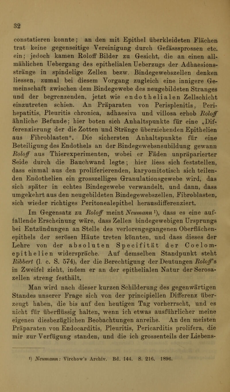 constatieren konnte ; an den mit Epithel überkleideten Fläclien trat keine gegenseitige Vereinigung durch Gefässsprossen etc. ein; jedoch kamen Roloff Bilder zu Gresicht, die an einen all- mählichen Uebergang des epithelialen Ueberzugs der Adhaesions- stränge in spindelige Zellen bezw. Bindegewebszellen denken Hessen, zumal bei diesem Vorgang zugleich eine innigere Ge- meinschaft zwischen dem Bindegewebe des neugebildeten Stranges und der begrenzenden, jetzt wie endothelialen Zellschicht einzutreten schien. An Präparaten von Perisplenitis, Peri- hepatitis, Pleuritis chronica, adhaesiva und villosa erhob JRoloff ähnliche Befunde; hier boten sich Anhaltspunkte für eine „Dif- ferenzierung der die Zotten und Stränge überziehenden Epithelien aus Fibroblasten, Die sichersten Anhaltspunkte für eine Beteiligung des Endothels an der ßindegewebsneubildung gewann Roloff aus Thierexperimenten, wobei er Fäden unpräparierter Seide durch die Bauchwand legte; hier Hess sich feststellen, dass einmal aus den proliferierenden, karyomitotisch sich teilen- den Endothelien ein grosszelliges Granulationsgewebe wird, das sich später in echtes Bindegewebe verwandelt, und dann, dass umgekehrt aus den neugebildeten Bindegewebszellen, Fibroblasten,, sich wieder richtiges Peritonealepithel herausdifferenziert. Im Gegensatz zu Roloff meint Neumann i), dass es eine auf- fallende Erscheinung wäre, dass Zellen bindegewebigen Ursprungs bei Entzündungen an Stelle des verlorengegangenen Oberflächen- epithels der serösen Häute treten könnten, und dass dieses der Lehre von der absoluten Specifität der Coelom- epithelien widerspräche. Auf demselben Standpunkt steht Bibbert (1. c. S. 574), der die Berechtigung der Deutungen Roloff s in Zweifel zieht, indem er an der epithelialen Natur der Serosa- zellen streng festhält. Man wird nach dieser kurzen Schilderung des gegenwärtigen Standes unserer Frage sich von der principiellen Differenz über- zeugt haben, die bis auf den heutigen Tag vorherrscht, und es nicht für überflüssig halten, wenn ich etwas ausführlicher meine eigenen diesbezüglichen Beobachtungen anreihe. An den meisten Präparaten von Endocarditis, Pleuritis, Pericarditis prolifera, die mir zur Verfügung standen, und die ich grossenteils der Liebens- 1) Neumann: Virchow's ArcMv. Bd. 144. S. 216. 1896.
